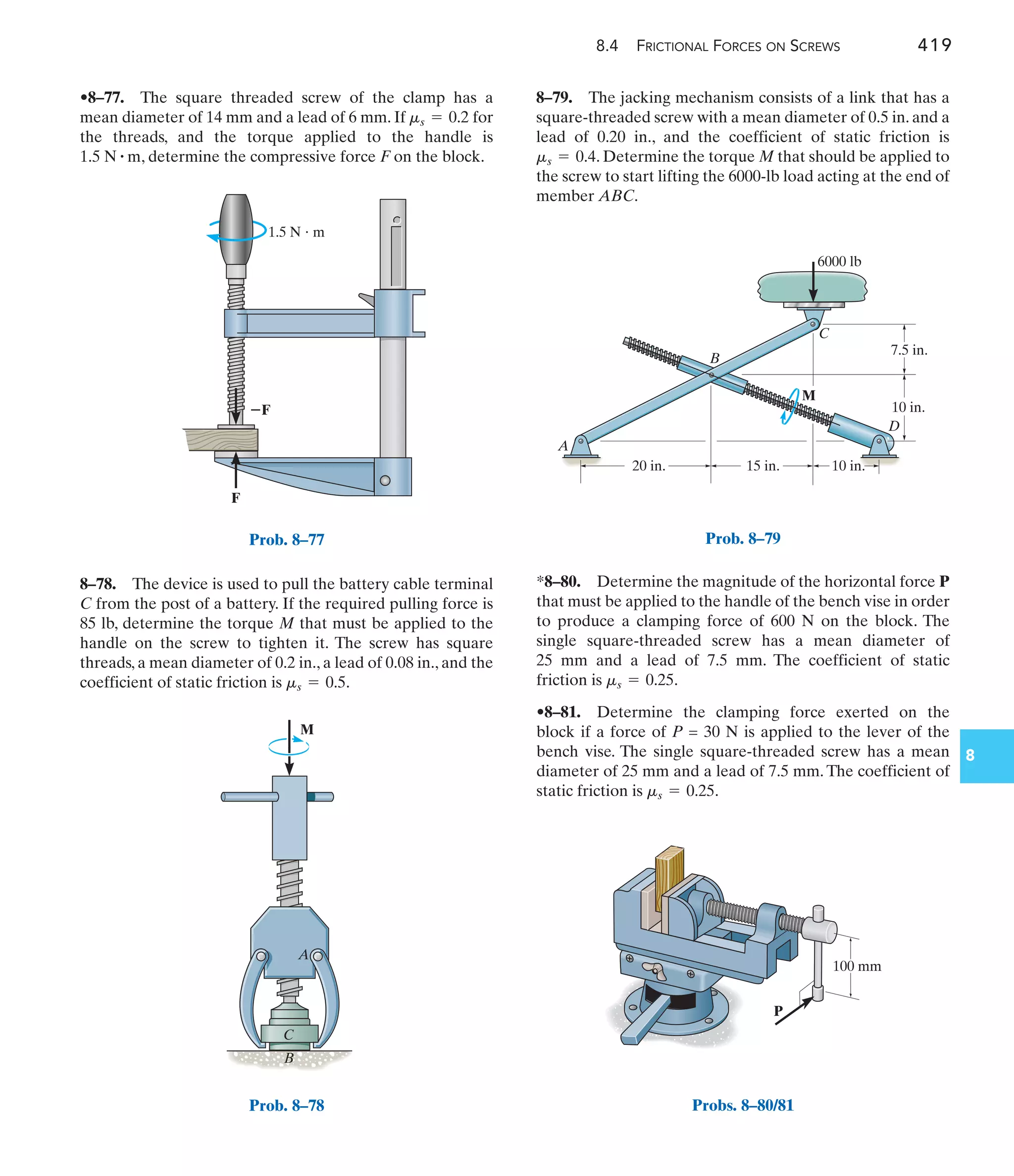 1.5 N  m
⫺F
F
Prob. 8–77
8.4 FRICTIONAL FORCES ON SCREWS 419
8
8–79. The jacking mechanism consists of a link that has a
square-threaded screw with a mean diameter of 0.5 in. and a
lead of 0.20 in., and the coefficient of static friction is
. Determine the torque M that should be applied to
the screw to start lifting the 6000-lb load acting at the end of
member ABC.
ms = 0.4
8–78. The device is used to pull the battery cable terminal
C from the post of a battery. If the required pulling force is
85 lb, determine the torque M that must be applied to the
handle on the screw to tighten it. The screw has square
threads, a mean diameter of 0.2 in., a lead of 0.08 in., and the
coefficient of static friction is .
ms = 0.5
•8–77. The square threaded screw of the clamp has a
mean diameter of 14 mm and a lead of 6 mm. If for
the threads, and the torque applied to the handle is
, determine the compressive force F on the block.
1.5 N # m
ms = 0.2
*8–80. Determine the magnitude of the horizontal force P
that must be applied to the handle of the bench vise in order
to produce a clamping force of 600 N on the block. The
single square-threaded screw has a mean diameter of
25 mm and a lead of 7.5 mm. The coefficient of static
friction is .
•8–81. Determine the clamping force exerted on the
block if a force of P = 30 N is applied to the lever of the
bench vise. The single square-threaded screw has a mean
diameter of 25 mm and a lead of 7.5 mm. The coefficient of
static friction is .
ms = 0.25
ms = 0.25
C
A
B
M
Prob. 8–78
D
B
C
A
7.5 in.
10 in.
15 in.
20 in. 10 in.
6000 lb
M
Prob. 8–79
100 mm
P
Probs. 8–80/81
 
