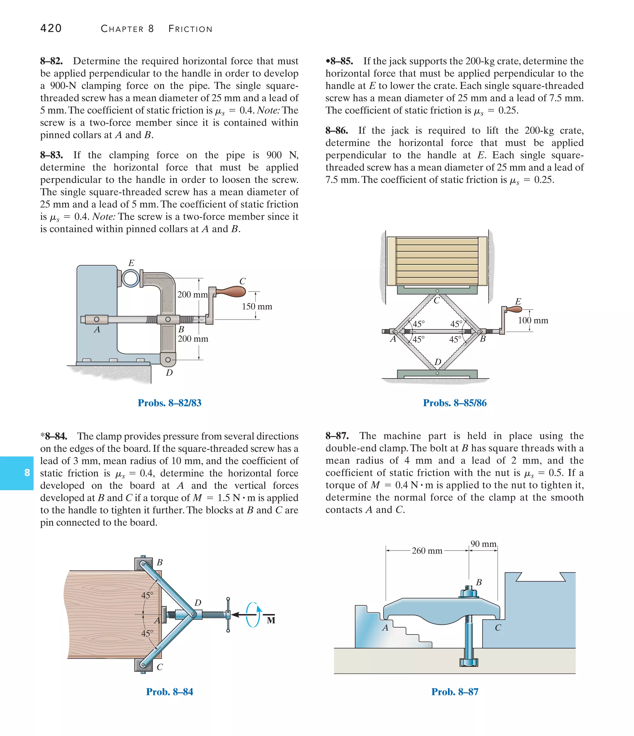 420 CHAPTER 8 FRICTION
8
•8–85. If the jack supports the 200-kg crate, determine the
horizontal force that must be applied perpendicular to the
handle at E to lower the crate. Each single square-threaded
screw has a mean diameter of 25 mm and a lead of 7.5 mm.
The coefficient of static friction is .
8–86. If the jack is required to lift the 200-kg crate,
determine the horizontal force that must be applied
perpendicular to the handle at E. Each single square-
threaded screw has a mean diameter of 25 mm and a lead of
7.5 mm.The coefficient of static friction is .
ms = 0.25
ms = 0.25
*8–84. The clamp provides pressure from several directions
on the edges of the board. If the square-threaded screw has a
lead of 3 mm, mean radius of 10 mm, and the coefficient of
static friction is determine the horizontal force
developed on the board at A and the vertical forces
developed at B and C if a torque of is applied
to the handle to tighten it further.The blocks at B and C are
pin connected to the board.
M = 1.5 N # m
ms = 0.4,
8–82. Determine the required horizontal force that must
be applied perpendicular to the handle in order to develop
a 900-N clamping force on the pipe. The single square-
threaded screw has a mean diameter of 25 mm and a lead of
5 mm.The coefficient of static friction is . Note: The
screw is a two-force member since it is contained within
pinned collars at A and B.
8–83. If the clamping force on the pipe is 900 N,
determine the horizontal force that must be applied
perpendicular to the handle in order to loosen the screw.
The single square-threaded screw has a mean diameter of
25 mm and a lead of 5 mm.The coefficient of static friction
is . Note: The screw is a two-force member since it
is contained within pinned collars at A and B.
ms = 0.4
ms = 0.4
8–87. The machine part is held in place using the
double-end clamp.The bolt at B has square threads with a
mean radius of 4 mm and a lead of 2 mm, and the
coefficient of static friction with the nut is If a
torque of is applied to the nut to tighten it,
determine the normal force of the clamp at the smooth
contacts A and C.
M = 0.4 N # m
ms = 0.5.
B
D
E
C
A
150 mm
200 mm
200 mm
Probs. 8–82/83
45
A
B
C
D
45
M
Prob. 8–84
C
A B
D
E
100 mm
45
45
45
45
Probs. 8–85/86
260 mm
A C
B
90 mm
Prob. 8–87
 