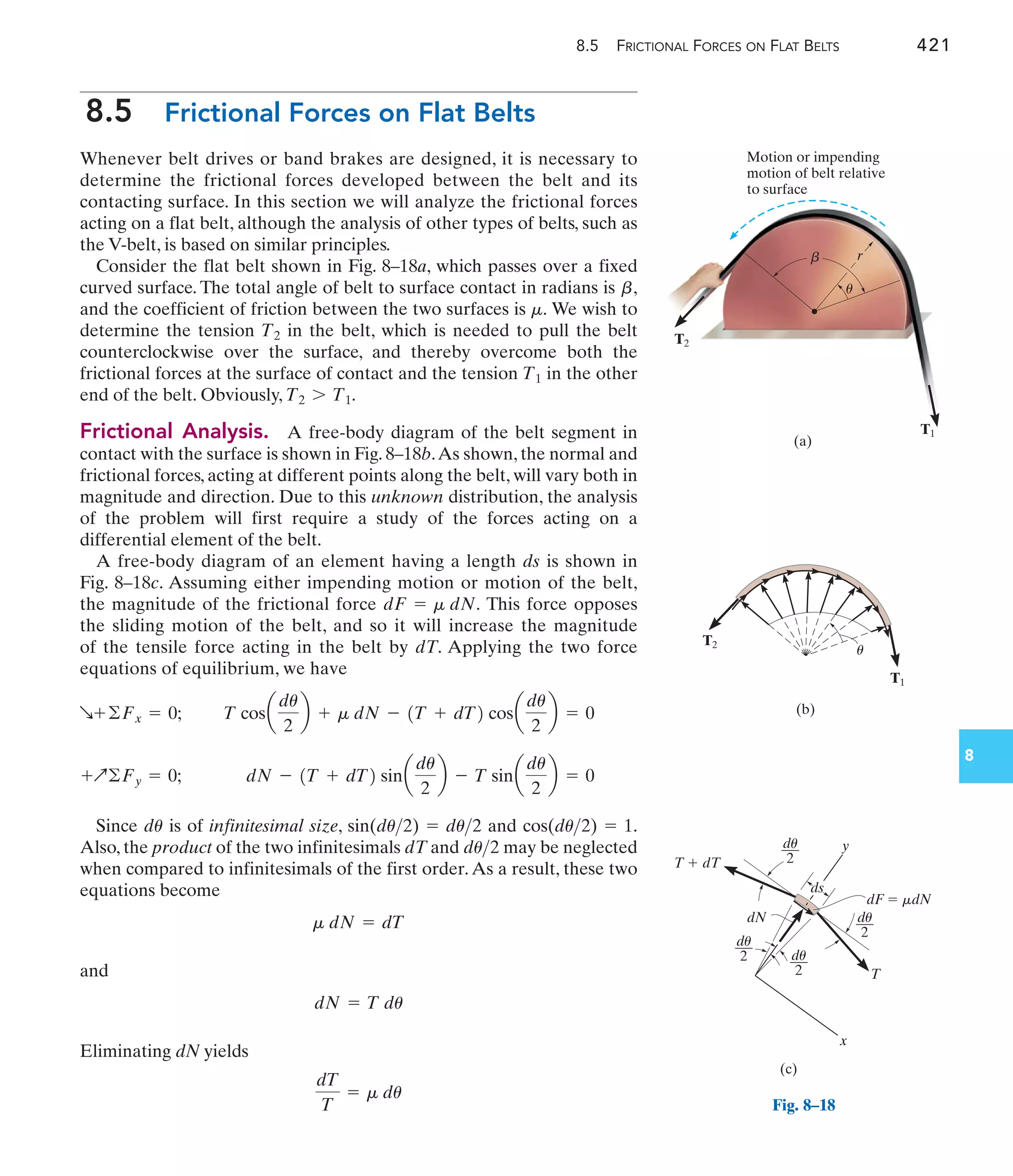 8.5 FRICTIONAL FORCES ON FLAT BELTS 421
8
8.5 Frictional Forces on Flat Belts
Whenever belt drives or band brakes are designed, it is necessary to
determine the frictional forces developed between the belt and its
contacting surface. In this section we will analyze the frictional forces
acting on a flat belt, although the analysis of other types of belts, such as
the V-belt, is based on similar principles.
Consider the flat belt shown in Fig. 8–18a, which passes over a fixed
curved surface. The total angle of belt to surface contact in radians is ,
and the coefficient of friction between the two surfaces is We wish to
determine the tension in the belt, which is needed to pull the belt
counterclockwise over the surface, and thereby overcome both the
frictional forces at the surface of contact and the tension in the other
end of the belt. Obviously,
Frictional Analysis. A free-body diagram of the belt segment in
contact with the surface is shown in Fig. 8–18b.As shown, the normal and
frictional forces, acting at different points along the belt, will vary both in
magnitude and direction. Due to this unknown distribution, the analysis
of the problem will first require a study of the forces acting on a
differential element of the belt.
A free-body diagram of an element having a length ds is shown in
Fig. 8–18c. Assuming either impending motion or motion of the belt,
the magnitude of the frictional force This force opposes
the sliding motion of the belt, and so it will increase the magnitude
of the tensile force acting in the belt by dT. Applying the two force
equations of equilibrium, we have
Since is of infinitesimal size, and .
Also, the product of the two infinitesimals dT and may be neglected
when compared to infinitesimals of the first order.As a result, these two
equations become
and
Eliminating dN yields
dT
T
= m du
dN = T du
m dN = dT
du2
cos(du2) = 1
sin(du2) = du2
du
dN - 1T + dT2 sina
du
2
b - T sina
du
2
b = 0
+Q©Fy = 0;
T cosa
du
2
b + m dN - 1T + dT2 cosa
du
2
b = 0
R+©Fx = 0;
dF = m dN.
T2 7 T1.
T1
T2
m.
b
Motion or impending
motion of belt relative
to surface
(a)
r
T2
T1
b
u
(b)
T1
T2
u
dF  mdN
ds
(c)
T  dT
T
y
dN
x
du
2
du
2
du
2
du
2
Fig. 8–18
 