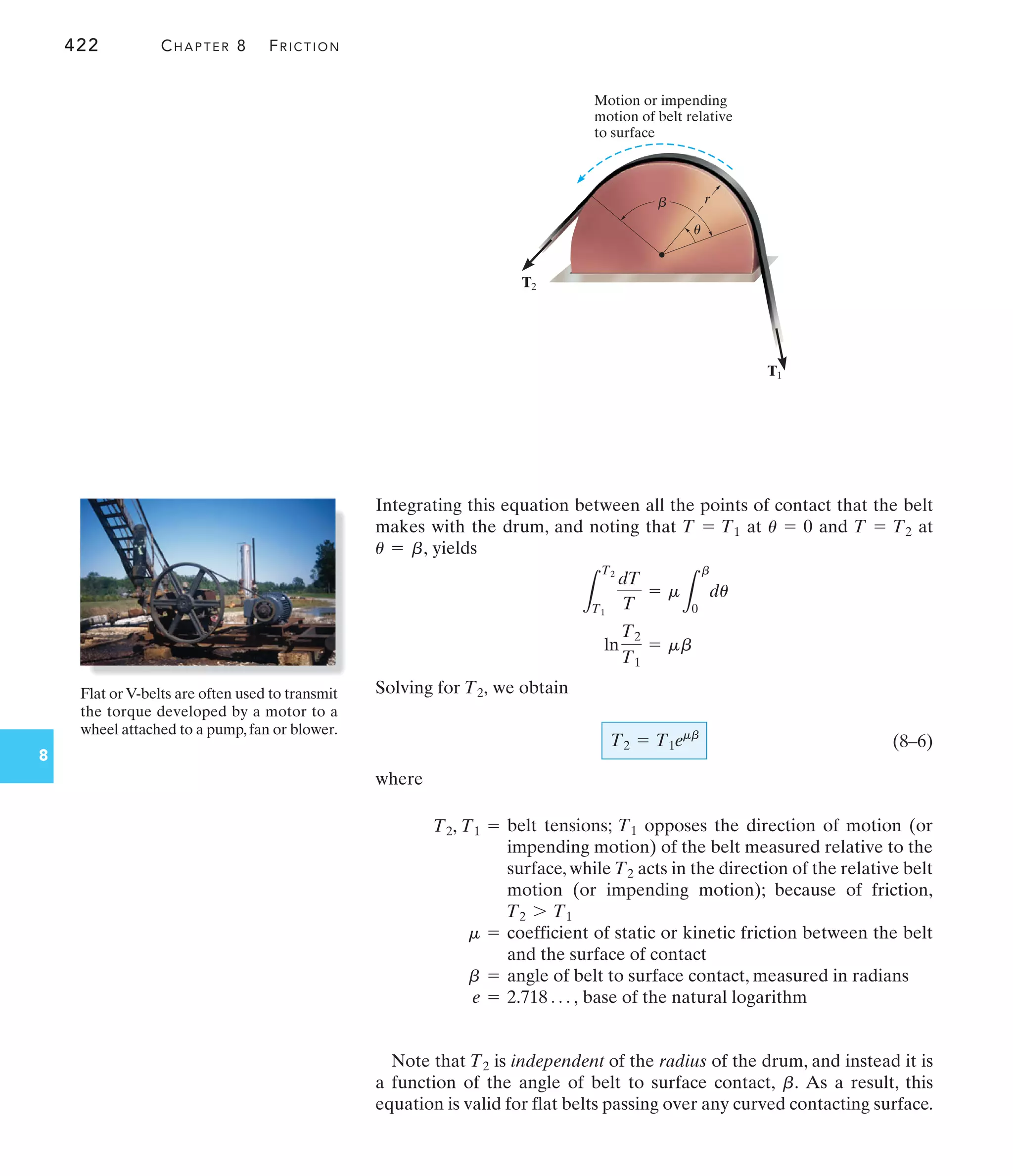 422 CHAPTER 8 FRICTION
8
Integrating this equation between all the points of contact that the belt
makes with the drum, and noting that at and at
yields
Solving for we obtain
(8–6)
where
T2 = T1emb
T2,
ln
T2
T1
= mb
L
T2
T1
dT
T
= m
L
b
0
du
u = b,
T = T2
u = 0
T = T1
Motion or impending
motion of belt relative
to surface
	 r
T2
T1
u
Flat orV-belts are often used to transmit
the torque developed by a motor to a
wheel attached to a pump,fan or blower.
[
[
T
i
n
f
o
r
m
a
l
t
a
b
l
e
0
]
] T1 =
T2, belt tensions; opposes the direction of motion (or
impending motion) of the belt measured relative to the
surface, while acts in the direction of the relative belt
motion (or impending motion); because of friction,
T2 7 T1
T2
T1
m = coefficient of static or kinetic friction between the belt
and the surface of contact
b = angle of belt to surface contact, measured in radians
e = base of the natural logarithm
2.718 Á ,
Note that is independent of the radius of the drum, and instead it is
a function of the angle of belt to surface contact, As a result, this
equation is valid for flat belts passing over any curved contacting surface.
b.
T2
 