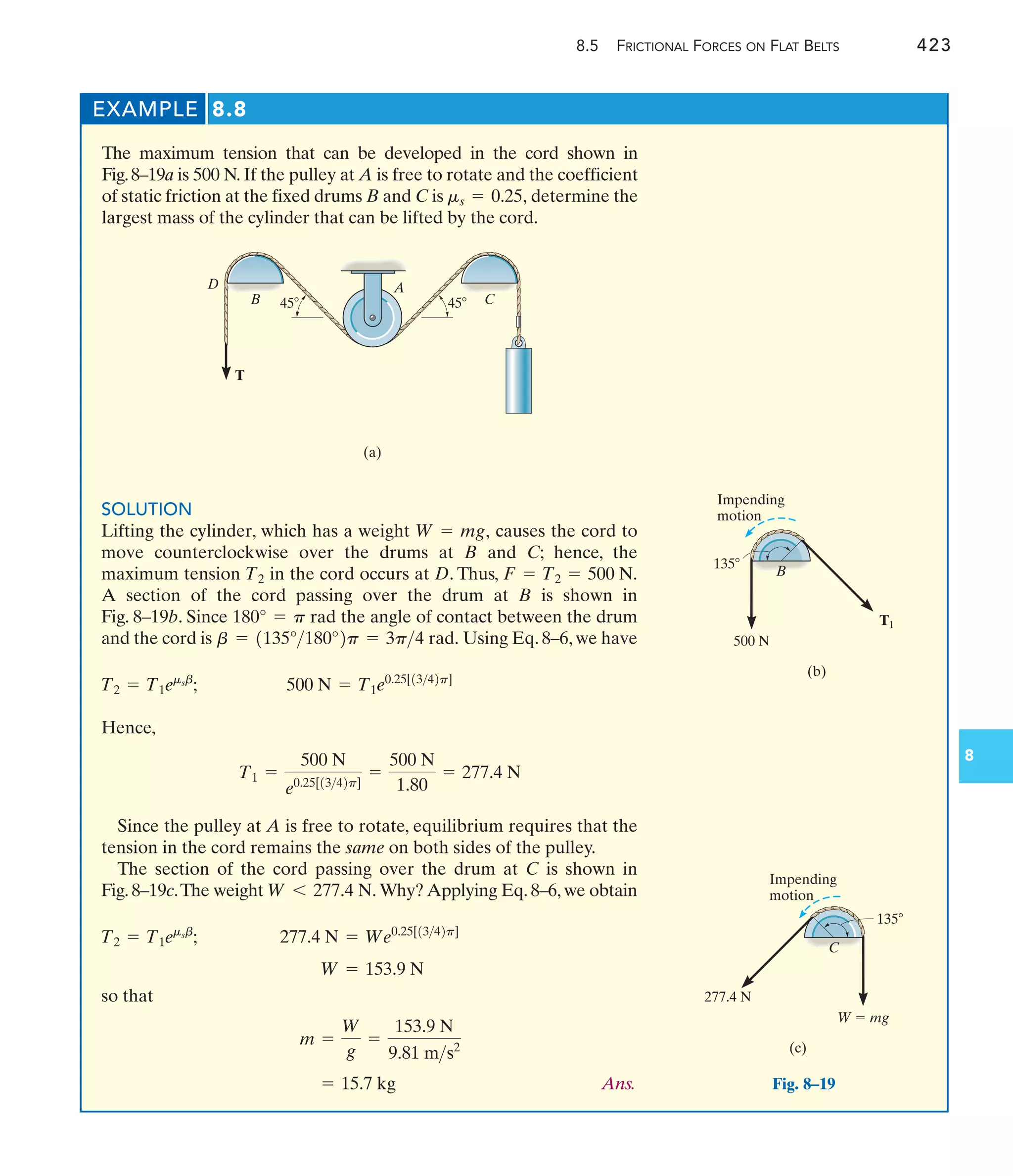 8.5 FRICTIONAL FORCES ON FLAT BELTS 423
8
EXAMPLE 8.8
The maximum tension that can be developed in the cord shown in
Fig.8–19a is 500 N. If the pulley at A is free to rotate and the coefficient
of static friction at the fixed drums B and C is determine the
largest mass of the cylinder that can be lifted by the cord.
ms = 0.25,
SOLUTION
Lifting the cylinder, which has a weight causes the cord to
move counterclockwise over the drums at B and C; hence, the
maximum tension in the cord occurs at D. Thus,
A section of the cord passing over the drum at B is shown in
Fig. 8–19b. Since the angle of contact between the drum
and the cord is Using Eq. 8–6, we have
Hence,
Since the pulley at A is free to rotate, equilibrium requires that the
tension in the cord remains the same on both sides of the pulley.
The section of the cord passing over the drum at C is shown in
Fig. 8–19c.The weight Why? Applying Eq. 8–6, we obtain
so that
Ans.
= 15.7 kg
m =
W
g
=
153.9 N
9.81 ms2
W = 153.9 N
277.4 N = We0.25[1342p]
T2 = T1emsb
;
W 6 277.4 N.
T1 =
500 N
e0.25[1342p]
=
500 N
1.80
= 277.4 N
500 N = T1e0.25[1342p]
T2 = T1emsb
;
b = 1135°180°2p = 3p4 rad.
180° = p rad
F = T2 = 500 N.
T2
W = mg,
T
A
(a)
C
B
D
45 45
135
Impending
motion
B
500 N
T1
(b)
W  mg
277.4 N
135
Impending
motion
(c)
C
Fig. 8–19
 