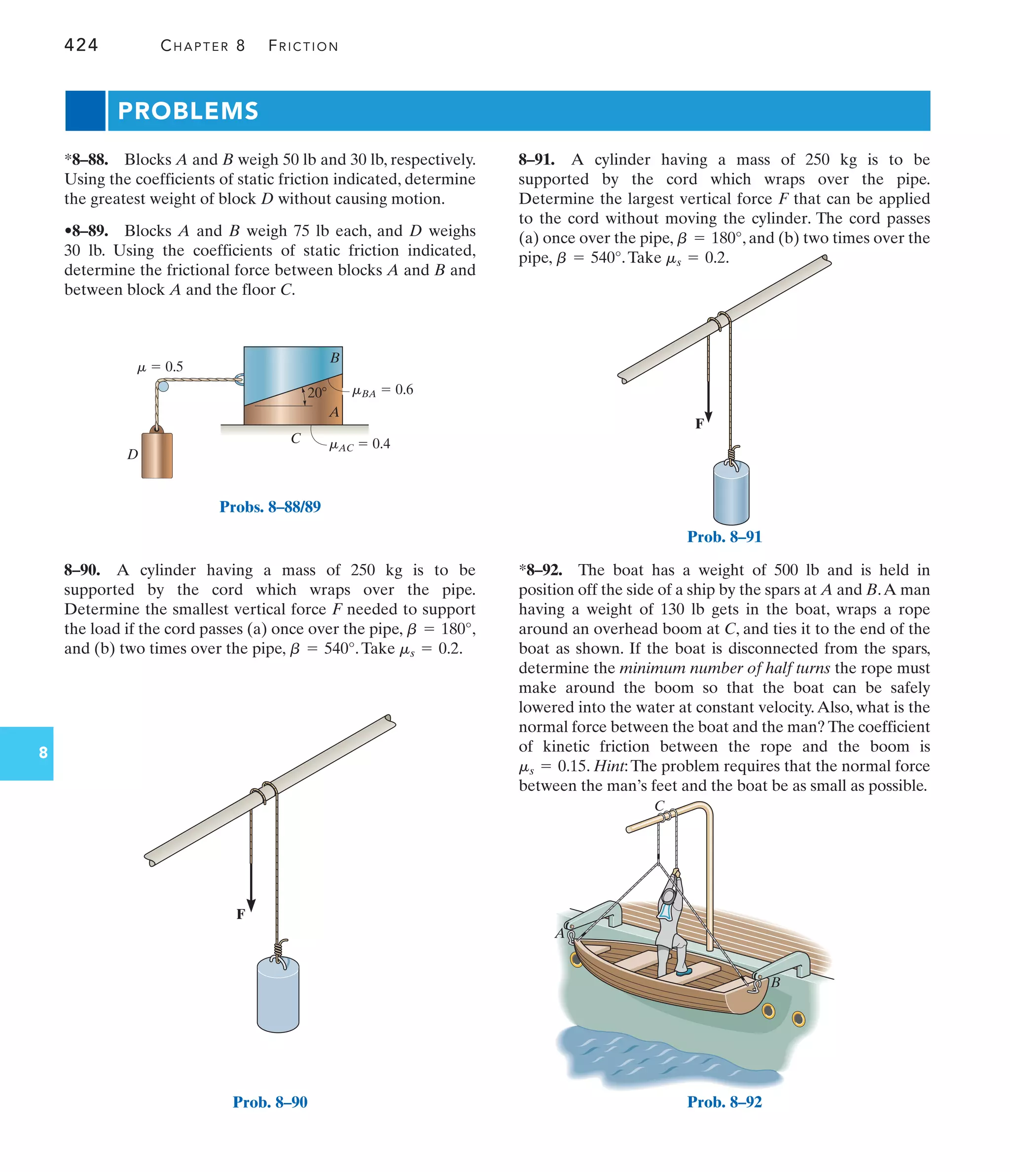 F
Prob. 8–91
424 CHAPTER 8 FRICTION
8
A
B
C
D
m  0.5
mBA  0.6
mAC  0.4
20
Probs. 8–88/89
*8–92. The boat has a weight of 500 lb and is held in
position off the side of a ship by the spars at A and B.A man
having a weight of 130 lb gets in the boat, wraps a rope
around an overhead boom at C, and ties it to the end of the
boat as shown. If the boat is disconnected from the spars,
determine the minimum number of half turns the rope must
make around the boom so that the boat can be safely
lowered into the water at constant velocity.Also, what is the
normal force between the boat and the man? The coefficient
of kinetic friction between the rope and the boom is
. Hint:The problem requires that the normal force
between the man’s feet and the boat be as small as possible.
ms = 0.15
8–90. A cylinder having a mass of 250 kg is to be
supported by the cord which wraps over the pipe.
Determine the smallest vertical force F needed to support
the load if the cord passes (a) once over the pipe, ,
and (b) two times over the pipe, .Take .
ms = 0.2
b = 540°
b = 180°
8–91. A cylinder having a mass of 250 kg is to be
supported by the cord which wraps over the pipe.
Determine the largest vertical force F that can be applied
to the cord without moving the cylinder. The cord passes
(a) once over the pipe, , and (b) two times over the
pipe, .Take .
ms = 0.2
b = 540°
b = 180°
*8–88. Blocks A and B weigh 50 lb and 30 lb, respectively.
Using the coefficients of static friction indicated, determine
the greatest weight of block D without causing motion.
•8–89. Blocks A and B weigh 75 lb each, and D weighs
30 lb. Using the coefficients of static friction indicated,
determine the frictional force between blocks A and B and
between block A and the floor C.
PROBLEMS
F
Prob. 8–90
A
C
B
Prob. 8–92
 