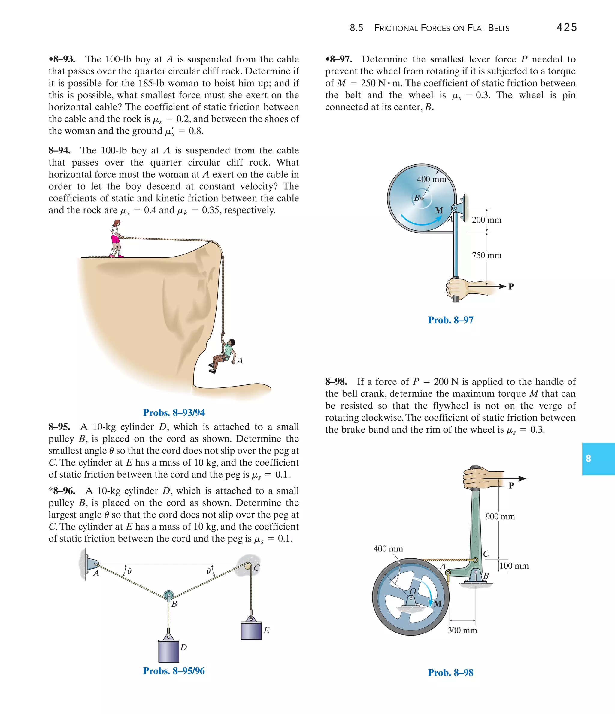 8.5 FRICTIONAL FORCES ON FLAT BELTS 425
8
8–98. If a force of is applied to the handle of
the bell crank, determine the maximum torque M that can
be resisted so that the flywheel is not on the verge of
rotating clockwise.The coefficient of static friction between
the brake band and the rim of the wheel is .
ms = 0.3
P = 200 N
•8–97. Determine the smallest lever force P needed to
prevent the wheel from rotating if it is subjected to a torque
of The coefficient of static friction between
the belt and the wheel is The wheel is pin
connected at its center, B.
ms = 0.3.
M = 250 N # m.
8–95. A 10-kg cylinder D, which is attached to a small
pulley B, is placed on the cord as shown. Determine the
smallest angle so that the cord does not slip over the peg at
C. The cylinder at E has a mass of 10 kg, and the coefficient
of static friction between the cord and the peg is .
*8–96. A 10-kg cylinder D, which is attached to a small
pulley B, is placed on the cord as shown. Determine the
largest angle so that the cord does not slip over the peg at
C.The cylinder at E has a mass of 10 kg, and the coefficient
of static friction between the cord and the peg is .
ms = 0.1
u
ms = 0.1
u
A
Probs. 8–93/94
A
B
D
E
C
u u
Probs. 8–95/96
400 mm
200 mm
750 mm
P
M
B
A
Prob. 8–97
P
900 mm
400 mm
100 mm
300 mm
M
O
A
B
C
Prob. 8–98
•8–93. The 100-lb boy at A is suspended from the cable
that passes over the quarter circular cliff rock. Determine if
it is possible for the 185-lb woman to hoist him up; and if
this is possible, what smallest force must she exert on the
horizontal cable? The coefficient of static friction between
the cable and the rock is , and between the shoes of
the woman and the ground .
8–94. The 100-lb boy at A is suspended from the cable
that passes over the quarter circular cliff rock. What
horizontal force must the woman at A exert on the cable in
order to let the boy descend at constant velocity? The
coefficients of static and kinetic friction between the cable
and the rock are and , respectively.
mk = 0.35
ms = 0.4
ms
œ
= 0.8
ms = 0.2
 