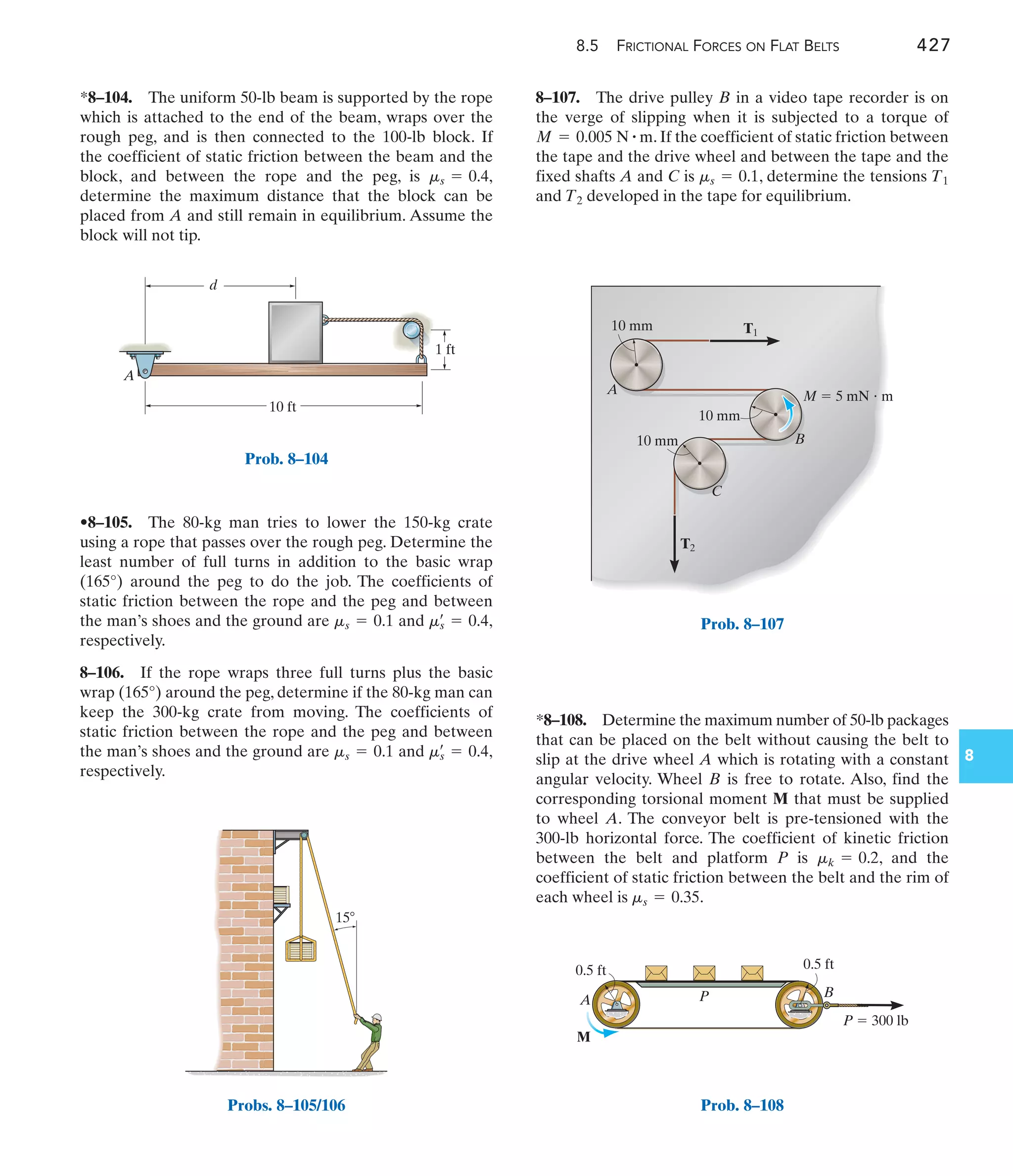 8.5 FRICTIONAL FORCES ON FLAT BELTS 427
8
*8–104. The uniform 50-lb beam is supported by the rope
which is attached to the end of the beam, wraps over the
rough peg, and is then connected to the 100-lb block. If
the coefficient of static friction between the beam and the
block, and between the rope and the peg, is
determine the maximum distance that the block can be
placed from A and still remain in equilibrium. Assume the
block will not tip.
ms = 0.4,
8–107. The drive pulley B in a video tape recorder is on
the verge of slipping when it is subjected to a torque of
. If the coefficient of static friction between
the tape and the drive wheel and between the tape and the
fixed shafts A and C is , determine the tensions
and developed in the tape for equilibrium.
T2
T1
ms = 0.1
M = 0.005 N # m
•8–105. The 80-kg man tries to lower the 150-kg crate
using a rope that passes over the rough peg. Determine the
least number of full turns in addition to the basic wrap
(165°) around the peg to do the job. The coefficients of
static friction between the rope and the peg and between
the man’s shoes and the ground are and ,
respectively.
8–106. If the rope wraps three full turns plus the basic
wrap (165°) around the peg, determine if the 80-kg man can
keep the 300-kg crate from moving. The coefficients of
static friction between the rope and the peg and between
the man’s shoes and the ground are and ,
respectively.
ms
œ
= 0.4
ms = 0.1
ms
œ
= 0.4
ms = 0.1
*8–108. Determine the maximum number of 50-lb packages
that can be placed on the belt without causing the belt to
slip at the drive wheel A which is rotating with a constant
angular velocity. Wheel B is free to rotate. Also, find the
corresponding torsional moment M that must be supplied
to wheel A. The conveyor belt is pre-tensioned with the
300-lb horizontal force. The coefficient of kinetic friction
between the belt and platform P is , and the
coefficient of static friction between the belt and the rim of
each wheel is .
ms = 0.35
mk = 0.2
10 ft
1 ft
d
A
Prob. 8–104
T1
T2
A
C
B
M  5 mN  m
10 mm
10 mm
10 mm
Prob. 8–107
P  300 lb
A P B
M
0.5 ft 0.5 ft
Prob. 8–108
15
Probs. 8–105/106
 