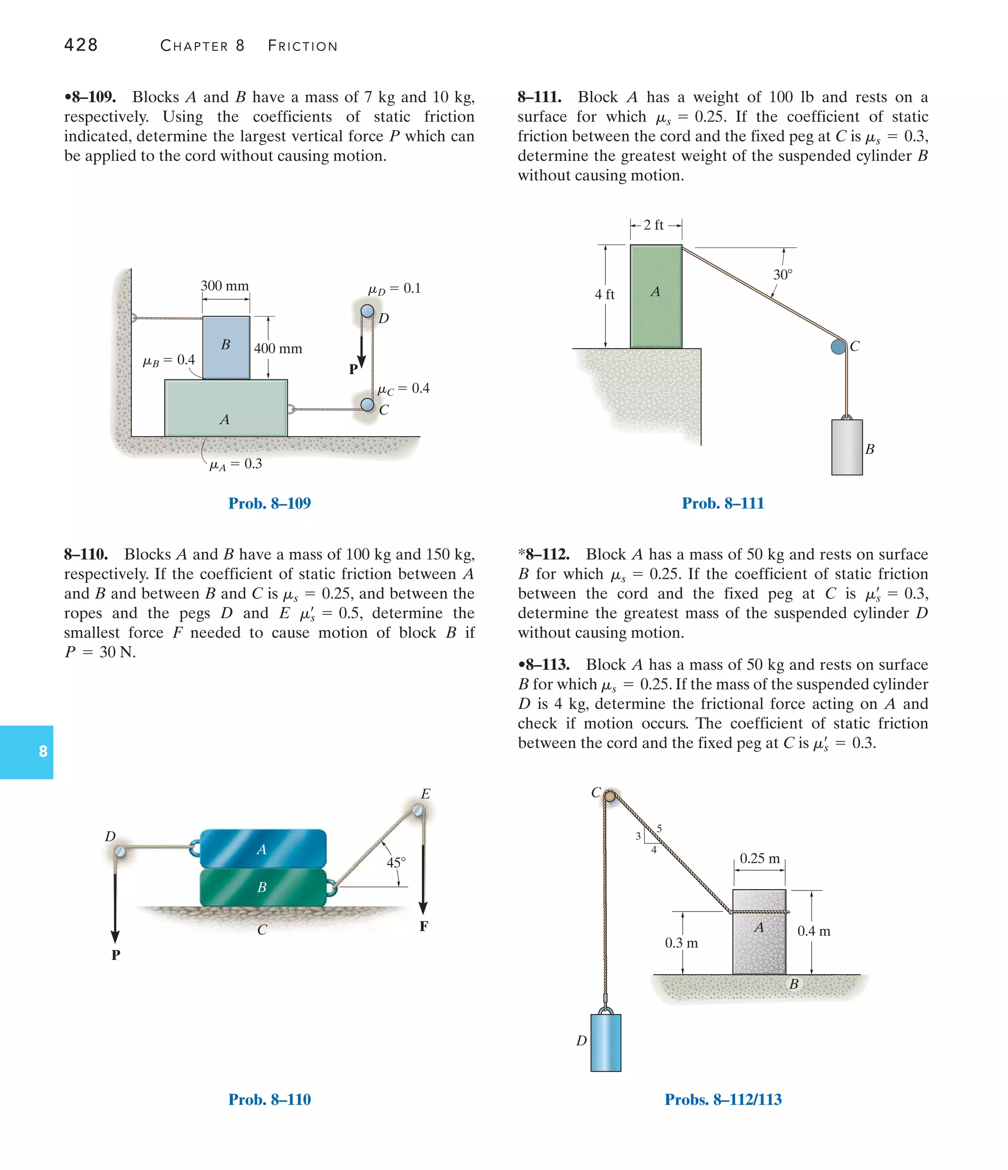 428 CHAPTER 8 FRICTION
8
8–111. Block A has a weight of 100 lb and rests on a
surface for which . If the coefficient of static
friction between the cord and the fixed peg at C is ,
determine the greatest weight of the suspended cylinder B
without causing motion.
ms = 0.3
ms = 0.25
8–110. Blocks A and B have a mass of 100 kg and 150 kg,
respectively. If the coefficient of static friction between A
and B and between B and C is and between the
ropes and the pegs D and E , determine the
smallest force F needed to cause motion of block B if
P = 30 N.
ms
œ
= 0.5
ms = 0.25,
•8–109. Blocks A and B have a mass of 7 kg and 10 kg,
respectively. Using the coefficients of static friction
indicated, determine the largest vertical force P which can
be applied to the cord without causing motion.
*8–112. Block A has a mass of 50 kg and rests on surface
B for which . If the coefficient of static friction
between the cord and the fixed peg at C is ,
determine the greatest mass of the suspended cylinder D
without causing motion.
•8–113. Block A has a mass of 50 kg and rests on surface
B for which . If the mass of the suspended cylinder
D is 4 kg, determine the frictional force acting on A and
check if motion occurs. The coefficient of static friction
between the cord and the fixed peg at C is .
ms
œ
= 0.3
ms = 0.25
ms
œ
= 0.3
ms = 0.25
P
300 mm
400 mm
A
C
D
B
mD  0.1
mC  0.4
mB  0.4
mA  0.3
Prob. 8–109
B
4 ft
2 ft
C
30
A
Prob. 8–111
C
D
A
0.3 m
0.25 m
3
4
5
0.4 m
B
Probs. 8–112/113
P
F
D
A
B
E
C
45
Prob. 8–110
 