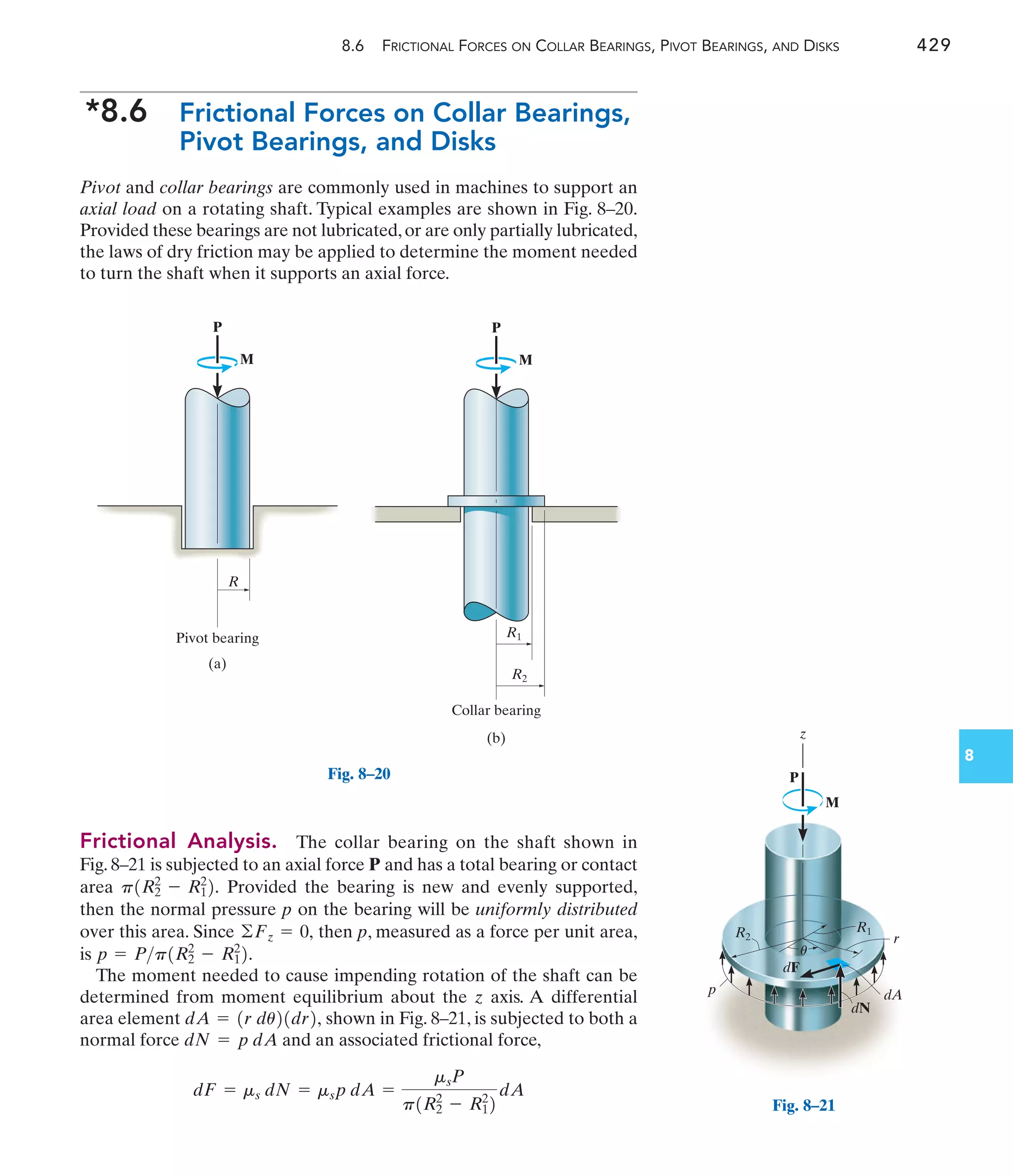 8.6 FRICTIONAL FORCES ON COLLAR BEARINGS, PIVOT BEARINGS, AND DISKS 429
8
*8.6 Frictional Forces on Collar Bearings,
Pivot Bearings, and Disks
Pivot and collar bearings are commonly used in machines to support an
axial load on a rotating shaft. Typical examples are shown in Fig. 8–20.
Provided these bearings are not lubricated,or are only partially lubricated,
the laws of dry friction may be applied to determine the moment needed
to turn the shaft when it supports an axial force.
R
Pivot bearing
(a)
M
P
Collar bearing
(b)
R1
R2
M
P
Fig. 8–20
Frictional Analysis. The collar bearing on the shaft shown in
Fig. 8–21 is subjected to an axial force P and has a total bearing or contact
area Provided the bearing is new and evenly supported,
then the normal pressure p on the bearing will be uniformly distributed
over this area. Since then p, measured as a force per unit area,
is .
The moment needed to cause impending rotation of the shaft can be
determined from moment equilibrium about the z axis. A differential
area element shown in Fig. 8–21, is subjected to both a
normal force and an associated frictional force,
dF = ms dN = msp dA =
msP
p1R2
2
- R1
2
2
dA
dN = p dA
dA = 1r du21dr2,
p = Pp1R2
2
- R1
2
2
©Fz = 0,
p1R2
2
- R1
2
2.
z
r
R1
R2
dF
dN
dA
p
M
P
u
Fig. 8–21
 