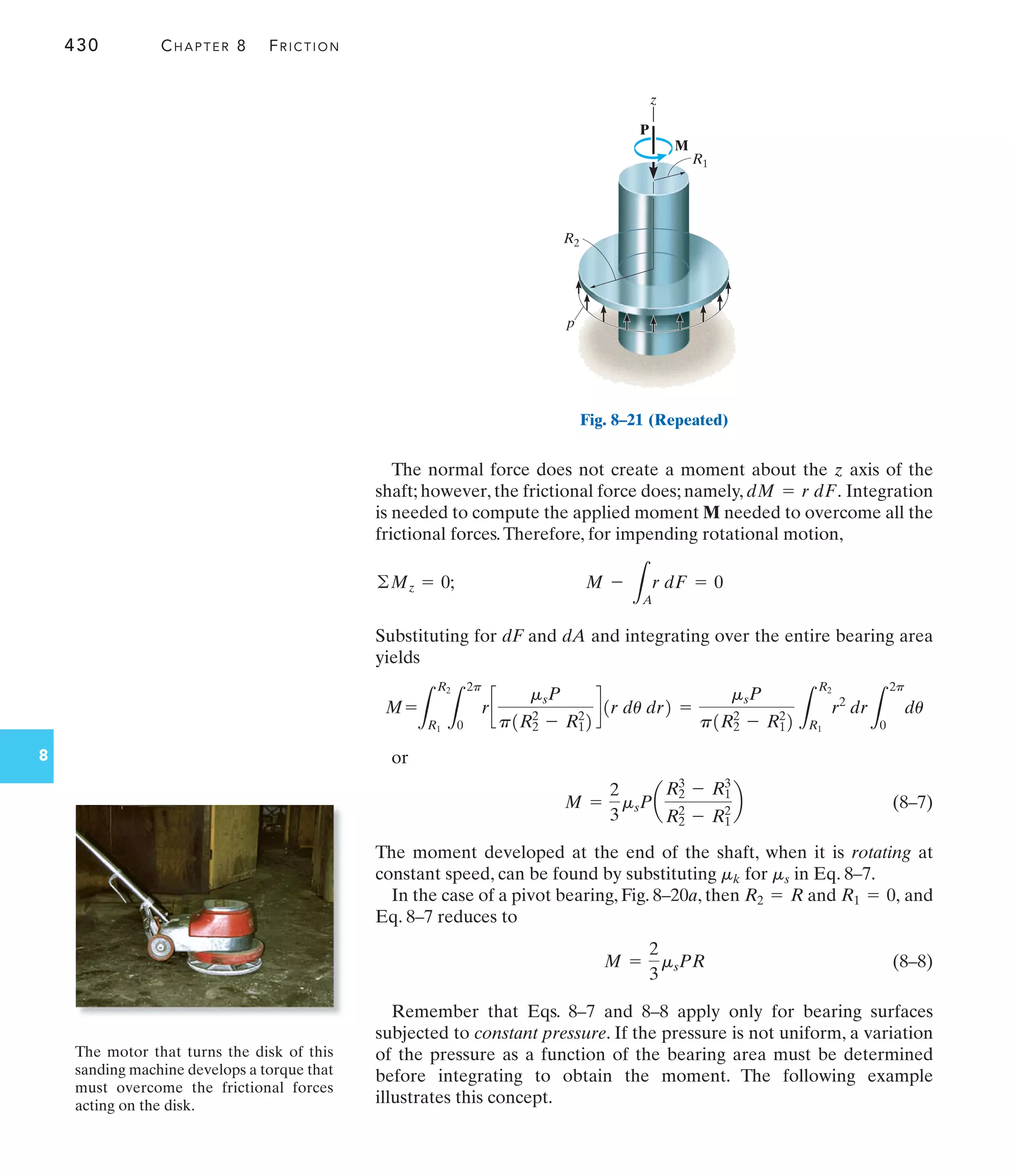 430 CHAPTER 8 FRICTION
8
The normal force does not create a moment about the z axis of the
shaft; however, the frictional force does; namely, Integration
is needed to compute the applied moment M needed to overcome all the
frictional forces.Therefore, for impending rotational motion,
Substituting for dF and dA and integrating over the entire bearing area
yields
or
(8–7)
The moment developed at the end of the shaft, when it is rotating at
constant speed, can be found by substituting for in Eq. 8–7.
In the case of a pivot bearing, Fig. 8–20a, then and and
Eq. 8–7 reduces to
(8–8)
Remember that Eqs. 8–7 and 8–8 apply only for bearing surfaces
subjected to constant pressure. If the pressure is not uniform, a variation
of the pressure as a function of the bearing area must be determined
before integrating to obtain the moment. The following example
illustrates this concept.
M =
2
3
msPR
R1 = 0,
R2 = R
ms
mk
M =
2
3
msPa
R2
3
- R1
3
R2
2
- R1
2
b
=
msP
p1R2
2
- R1
2
2 L
R2
R1
r2
dr
L
2p
0
du
M=
L
R2
R1 L
2p
0
rc
msP
p1R2
2
- R1
2
2
d1r du dr2
M -
L
A
r dF = 0
©Mz = 0;
dM = r dF.
The motor that turns the disk of this
sanding machine develops a torque that
must overcome the frictional forces
acting on the disk.
z
p
M
R1
R2
P
Fig. 8–21 (Repeated)
 