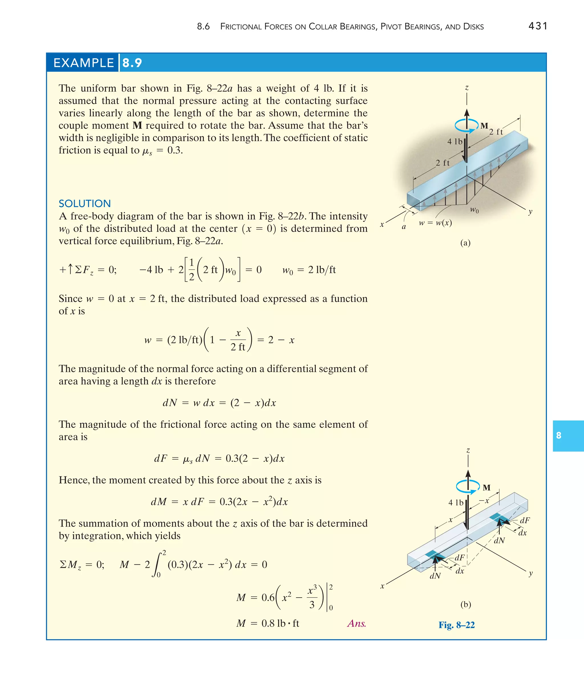 EXAMPLE 8.9
The uniform bar shown in Fig. 8–22a has a weight of 4 lb. If it is
assumed that the normal pressure acting at the contacting surface
varies linearly along the length of the bar as shown, determine the
couple moment M required to rotate the bar. Assume that the bar’s
width is negligible in comparison to its length.The coefficient of static
friction is equal to .
SOLUTION
A free-body diagram of the bar is shown in Fig. 8–22b. The intensity
of the distributed load at the center is determined from
vertical force equilibrium, Fig. 8–22a.
Since at the distributed load expressed as a function
of x is
The magnitude of the normal force acting on a differential segment of
area having a length dx is therefore
The magnitude of the frictional force acting on the same element of
area is
Hence, the moment created by this force about the z axis is
The summation of moments about the z axis of the bar is determined
by integration, which yields
Ans.
M = 0.8 lb # ft
M = 0.6ax2
-
x3
3
b `
0
2
M - 2
L
2
0
(0.3)(2x - x2
) dx = 0
©Mz = 0;
dM = x dF = 0.3(2x - x2
)dx
dF = ms dN = 0.3(2 - x)dx
dN = w dx = (2 - x)dx
w = (2 lbft)a1 -
x
2 ft
b = 2 - x
x = 2 ft,
w = 0
-4 lb + 2c
1
2
a2 ftbw0 d = 0 w0 = 2 lbft
+ c ©Fz = 0;
1x = 02
w0
ms = 0.3
8.6 FRICTIONAL FORCES ON COLLAR BEARINGS, PIVOT BEARINGS, AND DISKS 431
8
2 ft
2 ft
z
M
w0 y
(a)
w  w(x)
a
x
4 lb
z
(b)
y
x

x
dF
dx
dN
dN
dx
dF
M
x
4 lb
Fig. 8–22
 