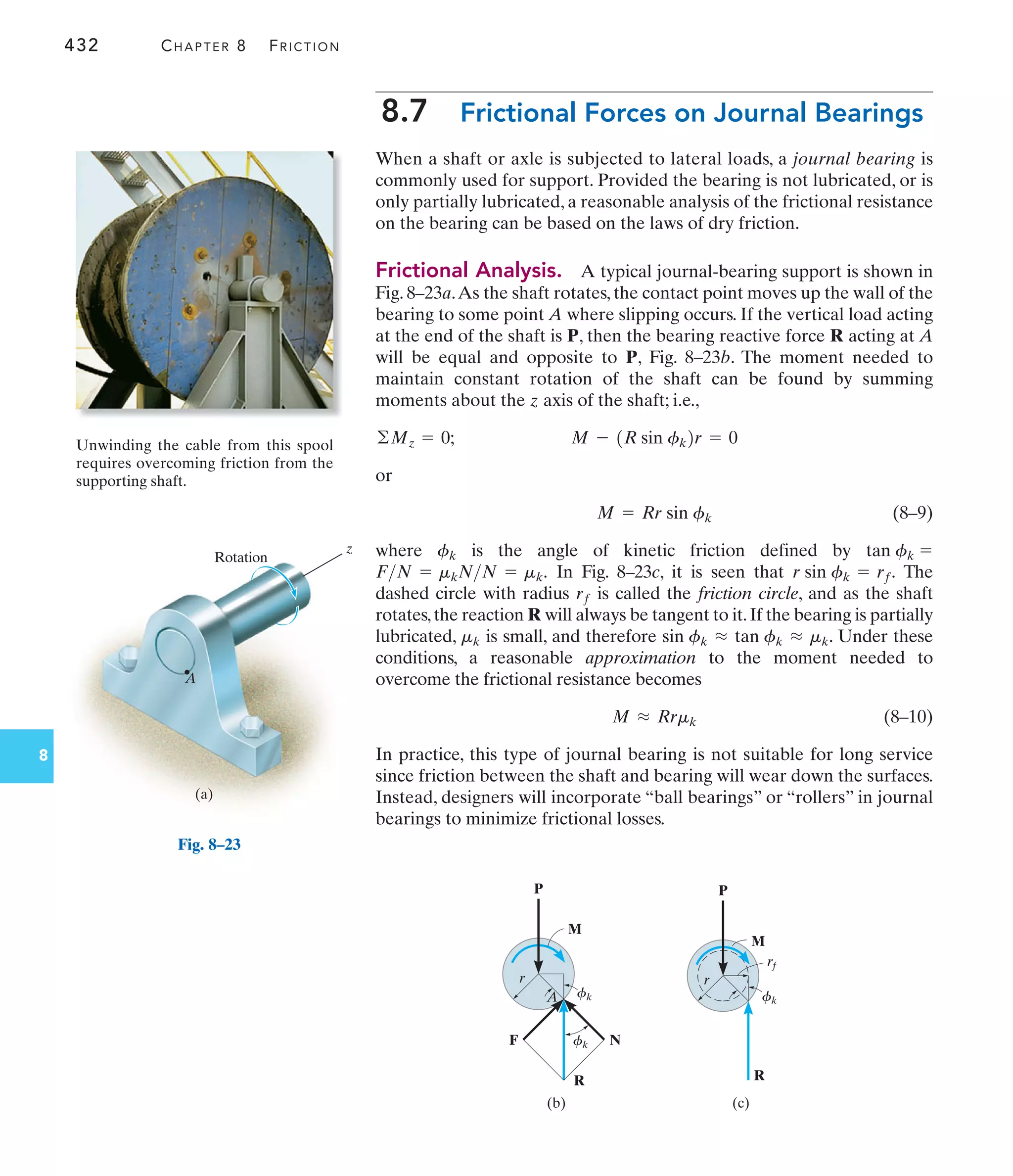 432 CHAPTER 8 FRICTION
8
8.7 Frictional Forces on Journal Bearings
When a shaft or axle is subjected to lateral loads, a journal bearing is
commonly used for support. Provided the bearing is not lubricated, or is
only partially lubricated, a reasonable analysis of the frictional resistance
on the bearing can be based on the laws of dry friction.
Frictional Analysis. A typical journal-bearing support is shown in
Fig. 8–23a.As the shaft rotates, the contact point moves up the wall of the
bearing to some point A where slipping occurs. If the vertical load acting
at the end of the shaft is P, then the bearing reactive force R acting at A
will be equal and opposite to P, Fig. 8–23b. The moment needed to
maintain constant rotation of the shaft can be found by summing
moments about the z axis of the shaft; i.e.,
or
(8–9)
where is the angle of kinetic friction defined by
In Fig. 8–23c, it is seen that The
dashed circle with radius is called the friction circle, and as the shaft
rotates,the reaction R will always be tangent to it.If the bearing is partially
lubricated, is small, and therefore . Under these
conditions, a reasonable approximation to the moment needed to
overcome the frictional resistance becomes
(8–10)
In practice, this type of journal bearing is not suitable for long service
since friction between the shaft and bearing will wear down the surfaces.
Instead, designers will incorporate “ball bearings” or “rollers” in journal
bearings to minimize frictional losses.
M L Rrmk
sin fk L tan fk L mk
mk
rf
r sin fk = rf.
FN = mkNN = mk.
tan fk =
fk
M = Rr sin fk
M - 1R sin fk2r = 0
©Mz = 0;
Unwinding the cable from this spool
requires overcoming friction from the
supporting shaft.
A
z
Rotation
(a)
Fig. 8–23
M
P
r
A fk
fk N
R
F
(b)
M
P
r
R
(c)
rf
fk
 