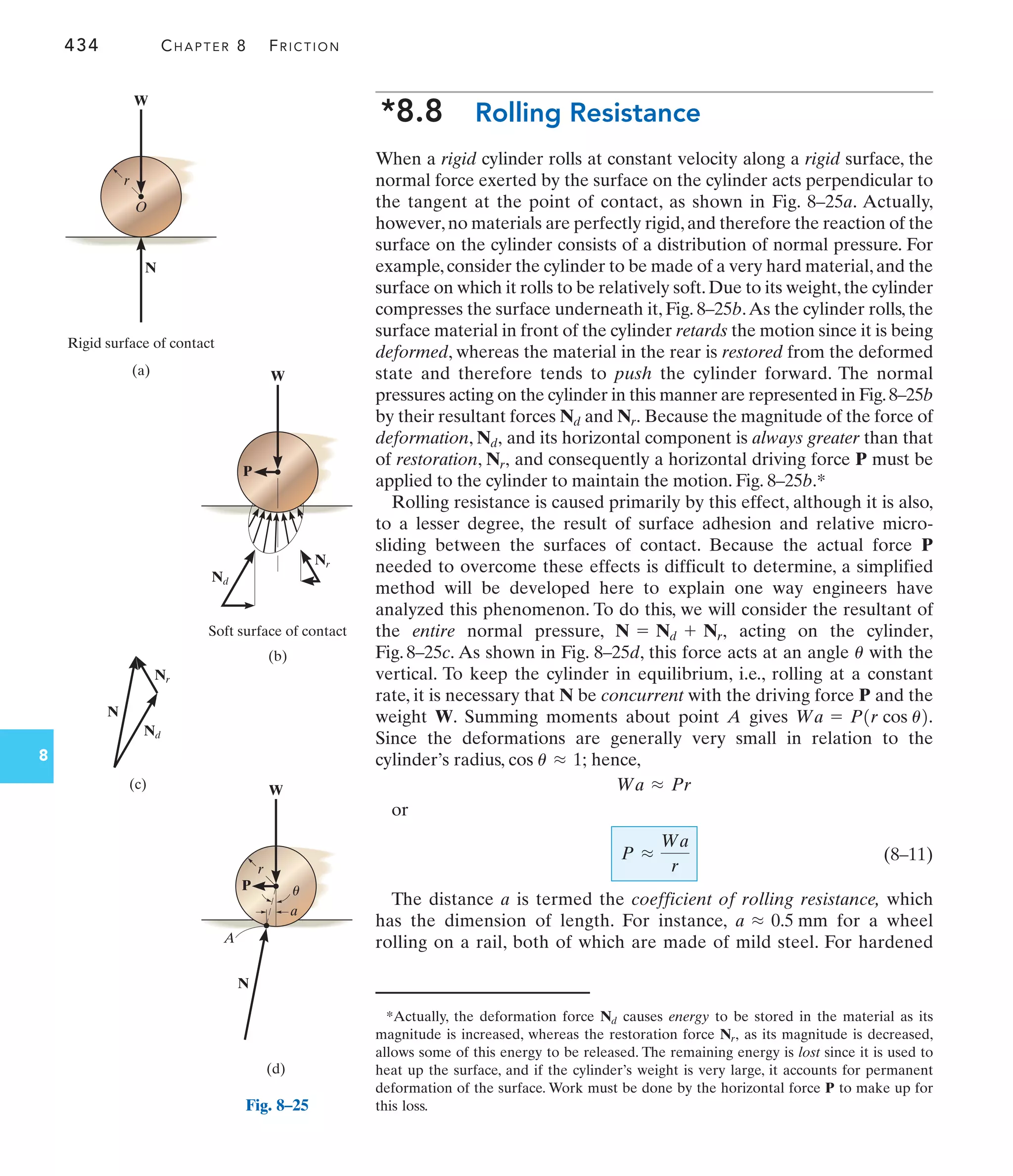 434 CHAPTER 8 FRICTION
8
*8.8 Rolling Resistance
When a rigid cylinder rolls at constant velocity along a rigid surface, the
normal force exerted by the surface on the cylinder acts perpendicular to
the tangent at the point of contact, as shown in Fig. 8–25a. Actually,
however,no materials are perfectly rigid,and therefore the reaction of the
surface on the cylinder consists of a distribution of normal pressure. For
example,consider the cylinder to be made of a very hard material,and the
surface on which it rolls to be relatively soft.Due to its weight,the cylinder
compresses the surface underneath it, Fig. 8–25b.As the cylinder rolls, the
surface material in front of the cylinder retards the motion since it is being
deformed, whereas the material in the rear is restored from the deformed
state and therefore tends to push the cylinder forward. The normal
pressures acting on the cylinder in this manner are represented in Fig.8–25b
by their resultant forces and Because the magnitude of the force of
deformation, and its horizontal component is always greater than that
of restoration, and consequently a horizontal driving force P must be
applied to the cylinder to maintain the motion. Fig. 8–25b.*
Rolling resistance is caused primarily by this effect, although it is also,
to a lesser degree, the result of surface adhesion and relative micro-
sliding between the surfaces of contact. Because the actual force P
needed to overcome these effects is difficult to determine, a simplified
method will be developed here to explain one way engineers have
analyzed this phenomenon. To do this, we will consider the resultant of
the entire normal pressure, acting on the cylinder,
Fig. 8–25c. As shown in Fig. 8–25d, this force acts at an angle with the
vertical. To keep the cylinder in equilibrium, i.e., rolling at a constant
rate, it is necessary that N be concurrent with the driving force P and the
weight W. Summing moments about point A gives
Since the deformations are generally very small in relation to the
cylinder’s radius, hence,
or
(8–11)
The distance a is termed the coefficient of rolling resistance, which
has the dimension of length. For instance, for a wheel
rolling on a rail, both of which are made of mild steel. For hardened
a L 0.5 mm
P L
Wa
r
Wa L Pr
cos u L 1;
Wa = P1r cos u2.
u
N = Nd + Nr,
Nr,
Nd,
Nr.
Nd
*Actually, the deformation force causes energy to be stored in the material as its
magnitude is increased, whereas the restoration force as its magnitude is decreased,
allows some of this energy to be released. The remaining energy is lost since it is used to
heat up the surface, and if the cylinder’s weight is very large, it accounts for permanent
deformation of the surface. Work must be done by the horizontal force P to make up for
this loss.
Nr,
Nd
(a)
r
W
O
N
Rigid surface of contact
Nd
(b)
W
Soft surface of contact
P
Nr
N
Nd
Nr
(c)
(d)
r
W
P
A
a
u
N
Fig. 8–25
 