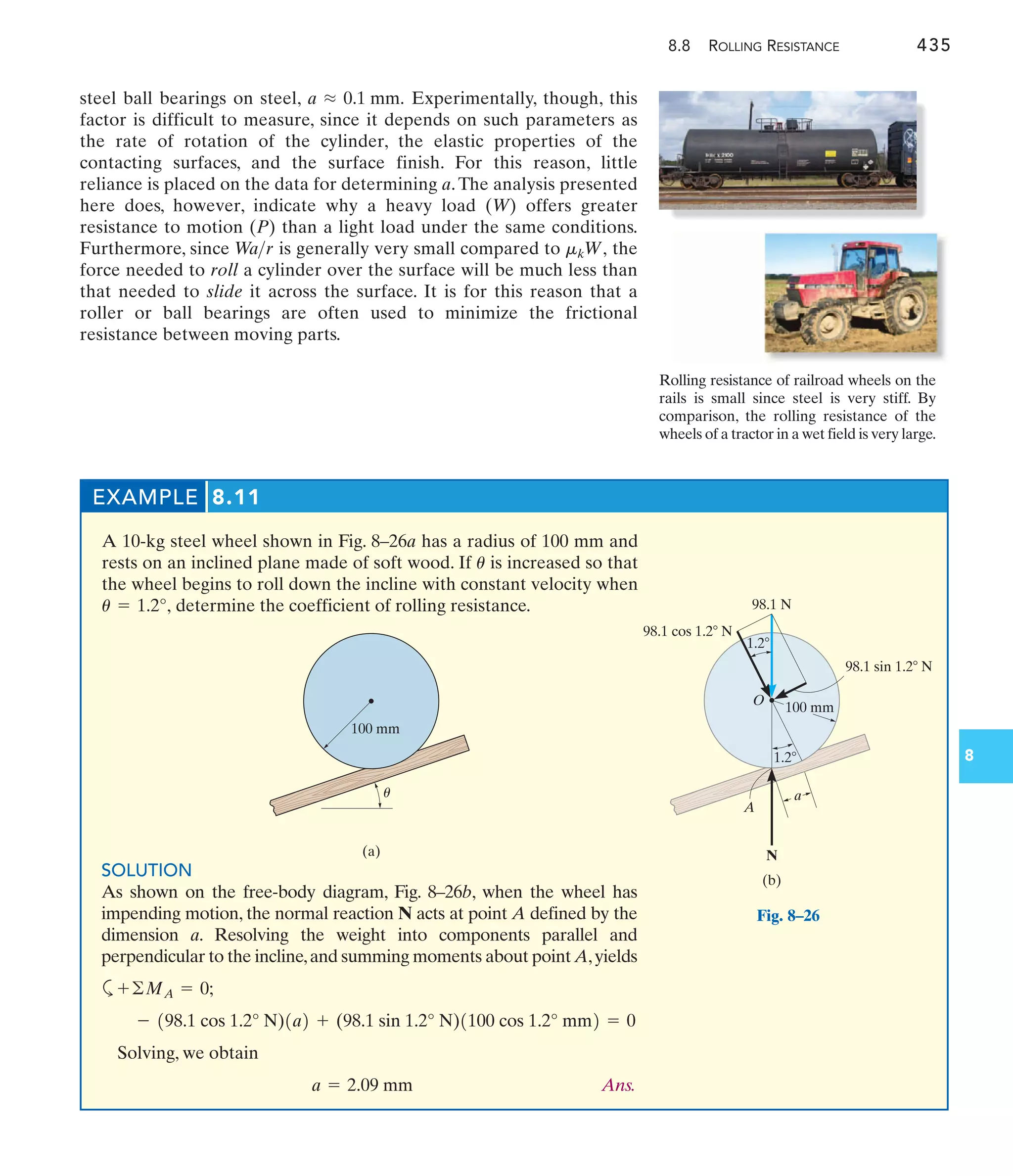 8.8 ROLLING RESISTANCE 435
8
steel ball bearings on steel, Experimentally, though, this
factor is difficult to measure, since it depends on such parameters as
the rate of rotation of the cylinder, the elastic properties of the
contacting surfaces, and the surface finish. For this reason, little
reliance is placed on the data for determining a.The analysis presented
here does, however, indicate why a heavy load (W) offers greater
resistance to motion (P) than a light load under the same conditions.
Furthermore, since is generally very small compared to the
force needed to roll a cylinder over the surface will be much less than
that needed to slide it across the surface. It is for this reason that a
roller or ball bearings are often used to minimize the frictional
resistance between moving parts.
mkW,
W
ar
a L 0.1 mm.
EXAMPLE 8.11
A 10-kg steel wheel shown in Fig. 8–26a has a radius of 100 mm and
rests on an inclined plane made of soft wood. If is increased so that
the wheel begins to roll down the incline with constant velocity when
determine the coefficient of rolling resistance.
u = 1.2°,
u
SOLUTION
As shown on the free-body diagram, Fig. 8–26b, when the wheel has
impending motion, the normal reaction N acts at point A defined by the
dimension a. Resolving the weight into components parallel and
perpendicular to the incline,and summing moments about point A,yields
a
Solving, we obtain
Ans.
a = 2.09 mm
- 198.1 cos 1.2° N)1a2 + (98.1 sin 1.2° N)1100 cos 1.2° mm2 = 0
+©MA = 0;
(b)
1.2
98.1 N
98.1 cos 1.2 N
98.1 sin 1.2 N
100 mm
1.2
O
N
A
a
(a)
100 mm
u
Fig. 8–26
Rolling resistance of railroad wheels on the
rails is small since steel is very stiff. By
comparison, the rolling resistance of the
wheels of a tractor in a wet field is very large.
 