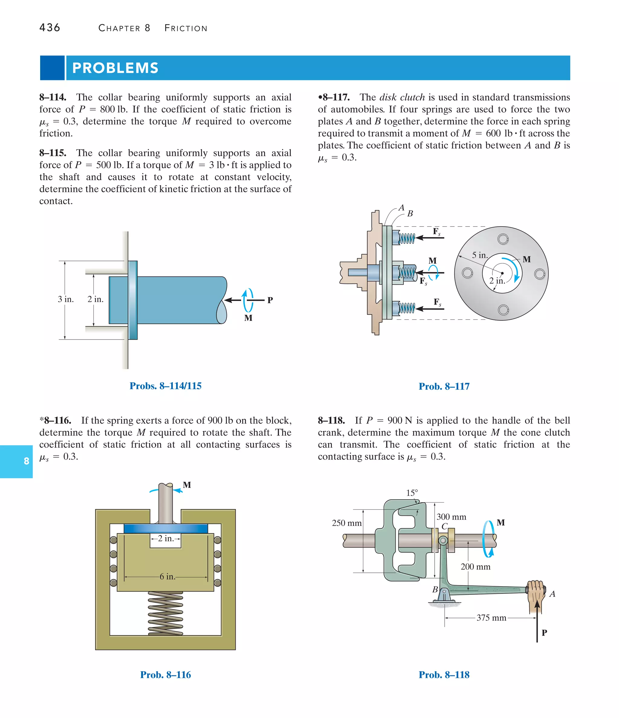 436 CHAPTER 8 FRICTION
8
3 in. 2 in. P
M
Probs. 8–114/115
6 in.
2 in.
M
Prob. 8–116
•8–117. The disk clutch is used in standard transmissions
of automobiles. If four springs are used to force the two
plates A and B together, determine the force in each spring
required to transmit a moment of across the
plates. The coefficient of static friction between A and B is
.
ms = 0.3
M = 600 lb # ft
*8–116. If the spring exerts a force of 900 lb on the block,
determine the torque M required to rotate the shaft. The
coefficient of static friction at all contacting surfaces is
.
ms = 0.3
8–114. The collar bearing uniformly supports an axial
force of If the coefficient of static friction is
determine the torque M required to overcome
friction.
8–115. The collar bearing uniformly supports an axial
force of If a torque of is applied to
the shaft and causes it to rotate at constant velocity,
determine the coefficient of kinetic friction at the surface of
contact.
M = 3 lb # ft
P = 500 lb.
ms = 0.3,
P = 800 lb.
8–118. If is applied to the handle of the bell
crank, determine the maximum torque M the cone clutch
can transmit. The coefficient of static friction at the
contacting surface is .
ms = 0.3
P = 900 N
PROBLEMS
Fs
M
5 in.
B
2 in.
A
M
Fs
Fs
Prob. 8–117
375 mm
200 mm
300 mm
250 mm
P
M
A
B
C
15
Prob. 8–118
 