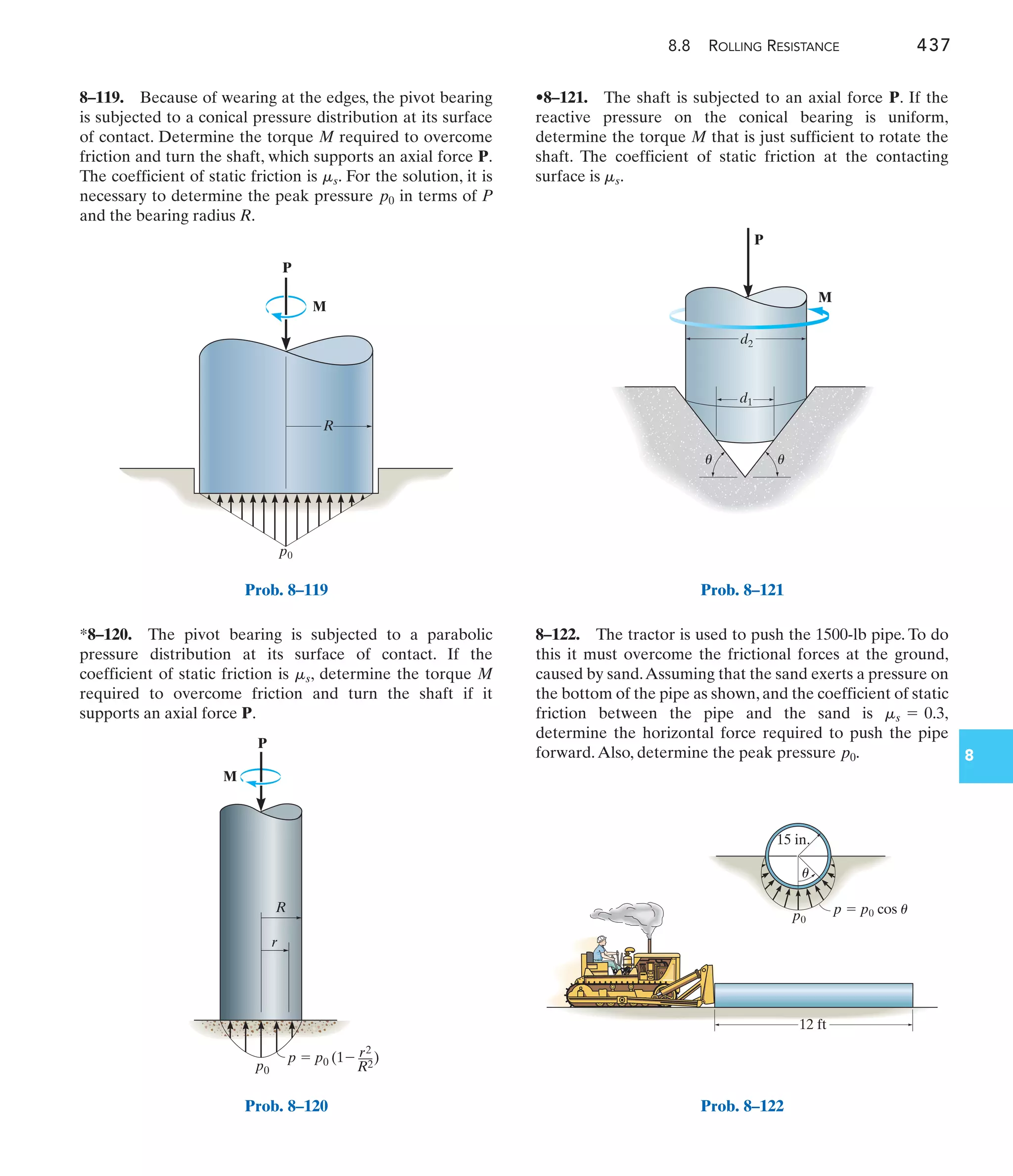 8.8 ROLLING RESISTANCE 437
8
•8–121. The shaft is subjected to an axial force P. If the
reactive pressure on the conical bearing is uniform,
determine the torque M that is just sufficient to rotate the
shaft. The coefficient of static friction at the contacting
surface is .
ms
*8–120. The pivot bearing is subjected to a parabolic
pressure distribution at its surface of contact. If the
coefficient of static friction is , determine the torque M
required to overcome friction and turn the shaft if it
supports an axial force P.
ms
8–119. Because of wearing at the edges, the pivot bearing
is subjected to a conical pressure distribution at its surface
of contact. Determine the torque M required to overcome
friction and turn the shaft, which supports an axial force P.
The coefficient of static friction is . For the solution, it is
necessary to determine the peak pressure in terms of P
and the bearing radius R.
p0
ms
8–122. The tractor is used to push the 1500-lb pipe. To do
this it must overcome the frictional forces at the ground,
caused by sand.Assuming that the sand exerts a pressure on
the bottom of the pipe as shown, and the coefficient of static
friction between the pipe and the sand is
determine the horizontal force required to push the pipe
forward.Also, determine the peak pressure p0.
ms = 0.3,
P
M
R
p0
Prob. 8–119
P
p0
p  p0 (1
 )
r2
––
R2
R
r
M
Prob. 8–120
P
M
d1
d2
u
u
Prob. 8–121
15 in.
12 ft
p  p0 cos u
p0
u
Prob. 8–122
 