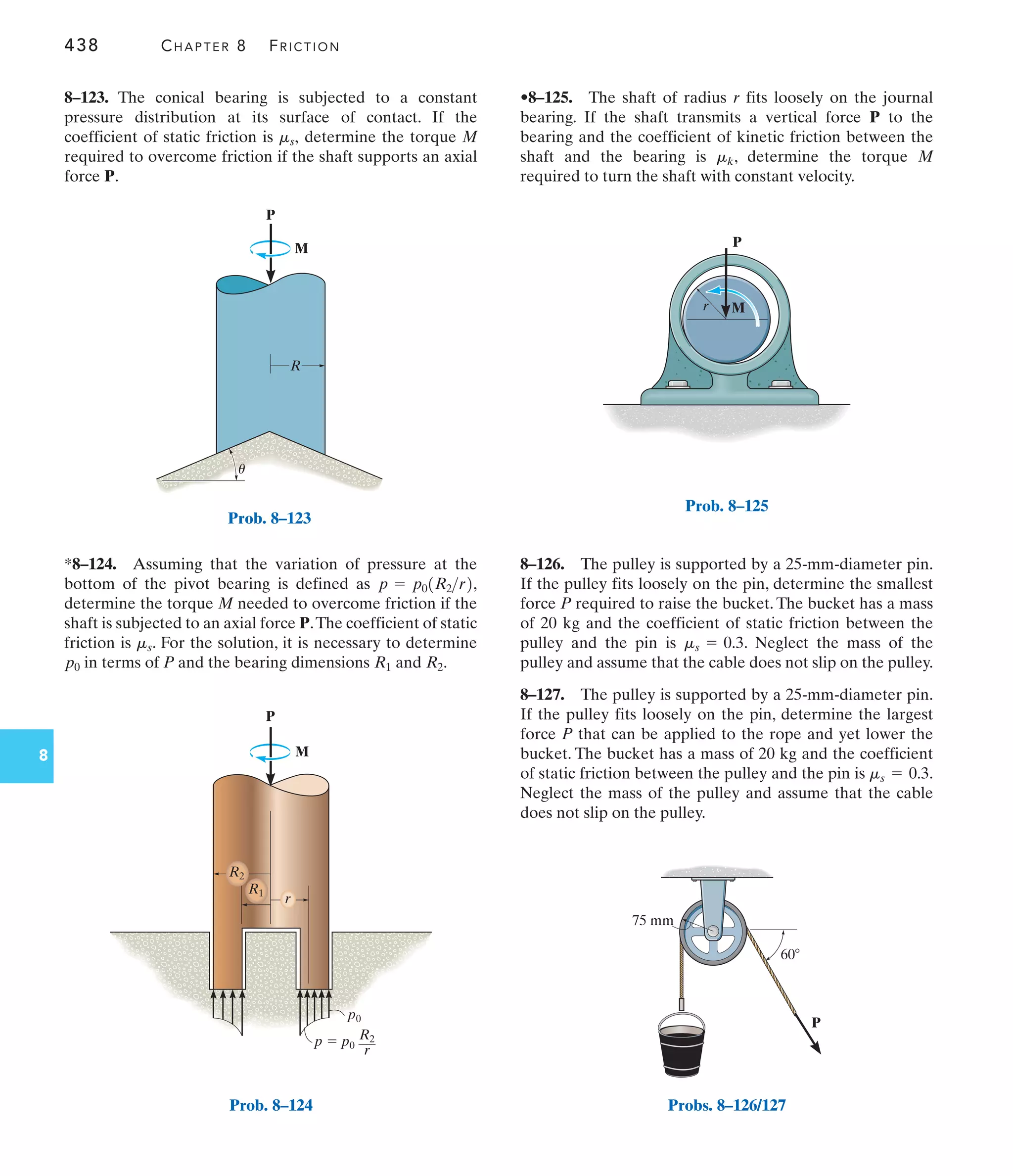 438 CHAPTER 8 FRICTION
8
P
M
R
u
Prob. 8–123
P
M
R2
R1
p0
p  p0
R2
r
r
Prob. 8–124
r
P
M
Prob. 8–125
75 mm
P
z 60
Probs. 8–126/127
•8–125. The shaft of radius r fits loosely on the journal
bearing. If the shaft transmits a vertical force P to the
bearing and the coefficient of kinetic friction between the
shaft and the bearing is , determine the torque M
required to turn the shaft with constant velocity.
mk
*8–124. Assuming that the variation of pressure at the
bottom of the pivot bearing is defined as ,
determine the torque M needed to overcome friction if the
shaft is subjected to an axial force P.The coefficient of static
friction is . For the solution, it is necessary to determine
in terms of P and the bearing dimensions and .
R2
R1
p0
ms
p = p01R2r2
8–123. The conical bearing is subjected to a constant
pressure distribution at its surface of contact. If the
coefficient of static friction is determine the torque M
required to overcome friction if the shaft supports an axial
force P.
ms,
8–126. The pulley is supported by a 25-mm-diameter pin.
If the pulley fits loosely on the pin, determine the smallest
force P required to raise the bucket. The bucket has a mass
of 20 kg and the coefficient of static friction between the
pulley and the pin is . Neglect the mass of the
pulley and assume that the cable does not slip on the pulley.
8–127. The pulley is supported by a 25-mm-diameter pin.
If the pulley fits loosely on the pin, determine the largest
force P that can be applied to the rope and yet lower the
bucket. The bucket has a mass of 20 kg and the coefficient
of static friction between the pulley and the pin is .
Neglect the mass of the pulley and assume that the cable
does not slip on the pulley.
ms = 0.3
ms = 0.3
 