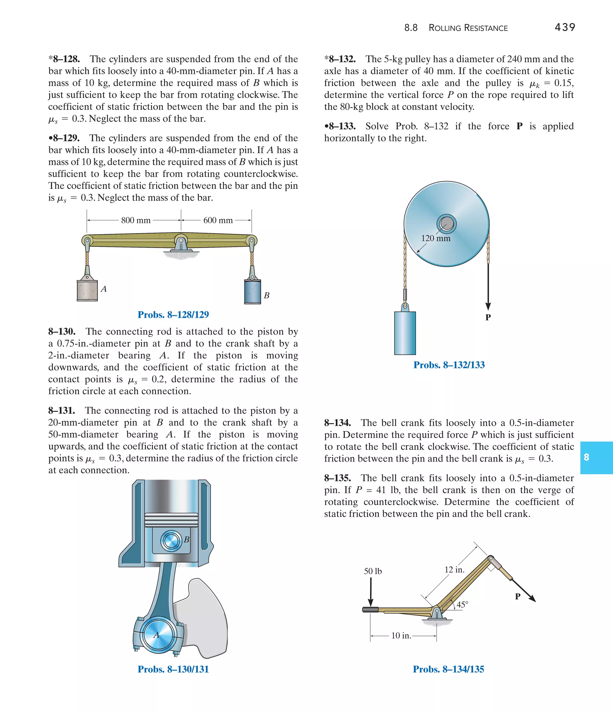 8.8 ROLLING RESISTANCE 439
8
A
B
800 mm 600 mm
Probs. 8–128/129
A
B
Probs. 8–130/131
P
10 in.
12 in.
50 lb
45
120 mm
P
Probs. 8–134/135
*8–132. The 5-kg pulley has a diameter of 240 mm and the
axle has a diameter of 40 mm. If the coefficient of kinetic
friction between the axle and the pulley is
determine the vertical force P on the rope required to lift
the 80-kg block at constant velocity.
•8–133. Solve Prob. 8–132 if the force P is applied
horizontally to the right.
mk = 0.15,
8–130. The connecting rod is attached to the piston by
a 0.75-in.-diameter pin at B and to the crank shaft by a
2-in.-diameter bearing A. If the piston is moving
downwards, and the coefficient of static friction at the
contact points is , determine the radius of the
friction circle at each connection.
8–131. The connecting rod is attached to the piston by a
20-mm-diameter pin at B and to the crank shaft by a
50-mm-diameter bearing A. If the piston is moving
upwards, and the coefficient of static friction at the contact
points is , determine the radius of the friction circle
at each connection.
ms = 0.3
ms = 0.2
*8–128. The cylinders are suspended from the end of the
bar which fits loosely into a 40-mm-diameter pin. If A has a
mass of 10 kg, determine the required mass of B which is
just sufficient to keep the bar from rotating clockwise. The
coefficient of static friction between the bar and the pin is
. Neglect the mass of the bar.
•8–129. The cylinders are suspended from the end of the
bar which fits loosely into a 40-mm-diameter pin. If A has a
mass of 10 kg, determine the required mass of B which is just
sufficient to keep the bar from rotating counterclockwise.
The coefficient of static friction between the bar and the pin
is . Neglect the mass of the bar.
ms = 0.3
ms = 0.3
8–134. The bell crank fits loosely into a 0.5-in-diameter
pin. Determine the required force P which is just sufficient
to rotate the bell crank clockwise. The coefficient of static
friction between the pin and the bell crank is .
8–135. The bell crank fits loosely into a 0.5-in-diameter
pin. If P = 41 lb, the bell crank is then on the verge of
rotating counterclockwise. Determine the coefficient of
static friction between the pin and the bell crank.
ms = 0.3
Probs. 8–132/133
 
