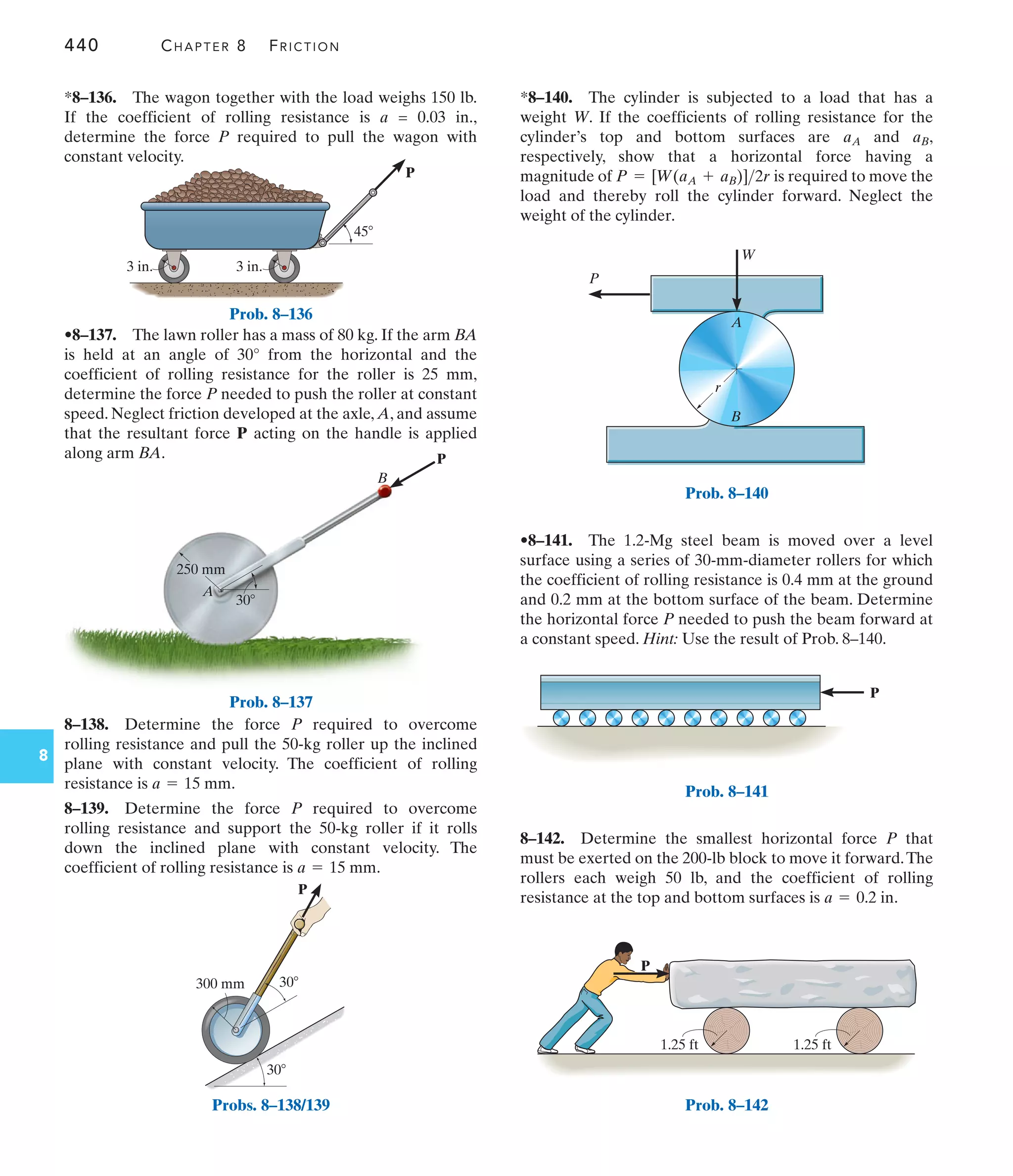 P
3 in.
3 in.
45
440 CHAPTER 8 FRICTION
8
P
250 mm
B
A
30
Prob. 8–137
300 mm
P
30
30
Probs. 8–138/139
P
Prob. 8–141
W
P
r
A
B
Prob. 8–140
1.25 ft
P
1.25 ft
Prob. 8–142
Prob. 8–136
•8–141. The 1.2-Mg steel beam is moved over a level
surface using a series of 30-mm-diameter rollers for which
the coefficient of rolling resistance is 0.4 mm at the ground
and 0.2 mm at the bottom surface of the beam. Determine
the horizontal force P needed to push the beam forward at
a constant speed. Hint: Use the result of Prob. 8–140.
•8–137. The lawn roller has a mass of 80 kg. If the arm BA
is held at an angle of 30° from the horizontal and the
coefficient of rolling resistance for the roller is 25 mm,
determine the force P needed to push the roller at constant
speed. Neglect friction developed at the axle, A, and assume
that the resultant force P acting on the handle is applied
along arm BA.
8–138. Determine the force P required to overcome
rolling resistance and pull the 50-kg roller up the inclined
plane with constant velocity. The coefficient of rolling
resistance is .
8–139. Determine the force P required to overcome
rolling resistance and support the 50-kg roller if it rolls
down the inclined plane with constant velocity. The
coefficient of rolling resistance is .
a = 15 mm
a = 15 mm
*8–136. The wagon together with the load weighs 150 lb.
If the coefficient of rolling resistance is a = 0.03 in.,
determine the force P required to pull the wagon with
constant velocity.
*8–140. The cylinder is subjected to a load that has a
weight W. If the coefficients of rolling resistance for the
cylinder’s top and bottom surfaces are and ,
respectively, show that a horizontal force having a
magnitude of is required to move the
load and thereby roll the cylinder forward. Neglect the
weight of the cylinder.
P = [W(aA + aB)]2r
aB
aA
8–142. Determine the smallest horizontal force P that
must be exerted on the 200-lb block to move it forward.The
rollers each weigh 50 lb, and the coefficient of rolling
resistance at the top and bottom surfaces is .
a = 0.2 in
 