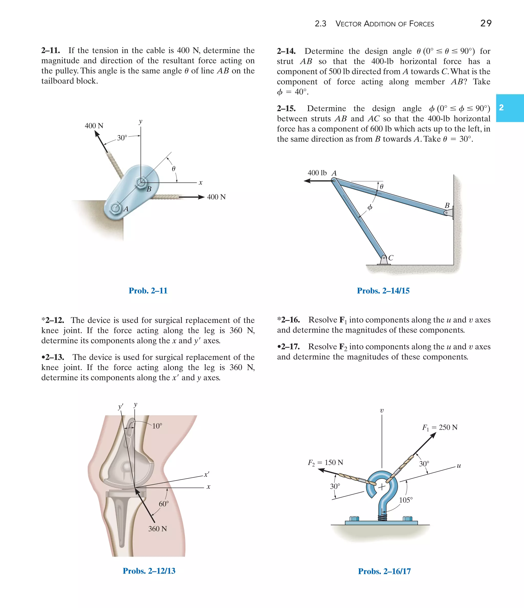 2.3 VECTOR ADDITION OF FORCES 29
2–11. If the tension in the cable is 400 N, determine the
magnitude and direction of the resultant force acting on
the pulley. This angle is the same angle of line AB on the
tailboard block.
u
*2–12. The device is used for surgical replacement of the
knee joint. If the force acting along the leg is 360 N,
determine its components along the x and y axes.
•2–13. The device is used for surgical replacement of the
knee joint. If the force acting along the leg is 360 N,
determine its components along the x and y axes.
¿
¿
*2–16. Resolve F1 into components along the u and axes
and determine the magnitudes of these components.
•2–17. Resolve F2 into components along the u and axes
and determine the magnitudes of these components.
v
v
2–14. Determine the design angle for
strut AB so that the 400-lb horizontal force has a
component of 500 lb directed from A towards C.What is the
component of force acting along member AB? Take
.
2–15. Determine the design angle
between struts AB and AC so that the 400-lb horizontal
force has a component of 600 lb which acts up to the left, in
the same direction as from B towards A.Take .
u = 30°
f (0° … f … 90°)
f = 40°
u (0° … u … 90°)
400 N
30
y
A
B
x
400 N
u
Prob. 2–11
60
360 N
10
y
x
y¿
x¿
Probs. 2–12/13
A
C
B
400 lb
u
f
Probs. 2–14/15
F1  250 N
F2  150 N u
v
30
30
105
Probs. 2–16/17
2
 