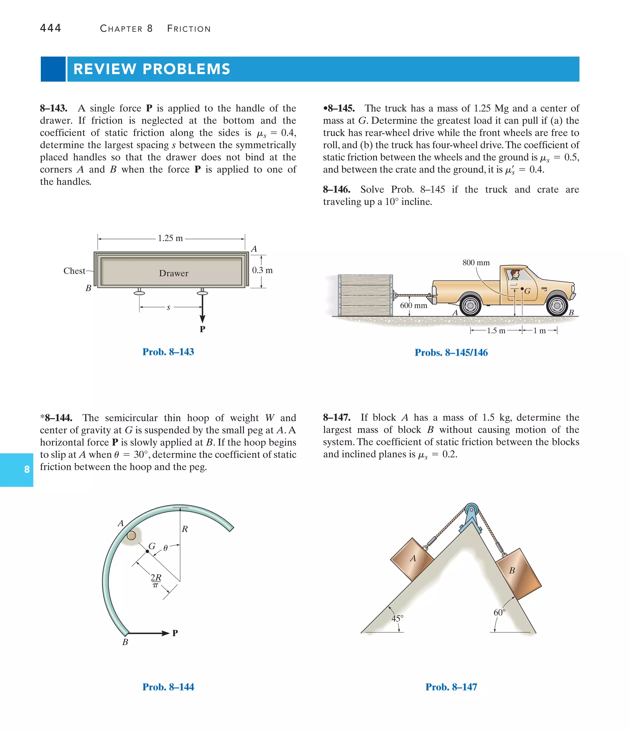 444 CHAPTER 8 FRICTION
8
P
s
B
Drawer
1.25 m
0.3 m
Chest
A
Prob. 8–143
P
R
A
B
G
2R
––
u
p
Prob. 8–144
1.5 m 1 m
G
A B
600 mm
800 mm
Probs. 8–145/146
45
60
A
B
Prob. 8–147
•8–145. The truck has a mass of 1.25 Mg and a center of
mass at G. Determine the greatest load it can pull if (a) the
truck has rear-wheel drive while the front wheels are free to
roll, and (b) the truck has four-wheel drive.The coefficient of
static friction between the wheels and the ground is ,
and between the crate and the ground, it is .
8–146. Solve Prob. 8–145 if the truck and crate are
traveling up a 10° incline.
ms
œ
= 0.4
ms = 0.5
*8–144. The semicircular thin hoop of weight W and
center of gravity at G is suspended by the small peg at A.A
horizontal force P is slowly applied at B. If the hoop begins
to slip at A when , determine the coefficient of static
friction between the hoop and the peg.
u = 30°
8–143. A single force P is applied to the handle of the
drawer. If friction is neglected at the bottom and the
coefficient of static friction along the sides is ,
determine the largest spacing s between the symmetrically
placed handles so that the drawer does not bind at the
corners A and B when the force P is applied to one of
the handles.
ms = 0.4
8–147. If block A has a mass of 1.5 kg, determine the
largest mass of block B without causing motion of the
system. The coefficient of static friction between the blocks
and inclined planes is .
ms = 0.2
REVIEW PROBLEMS
 