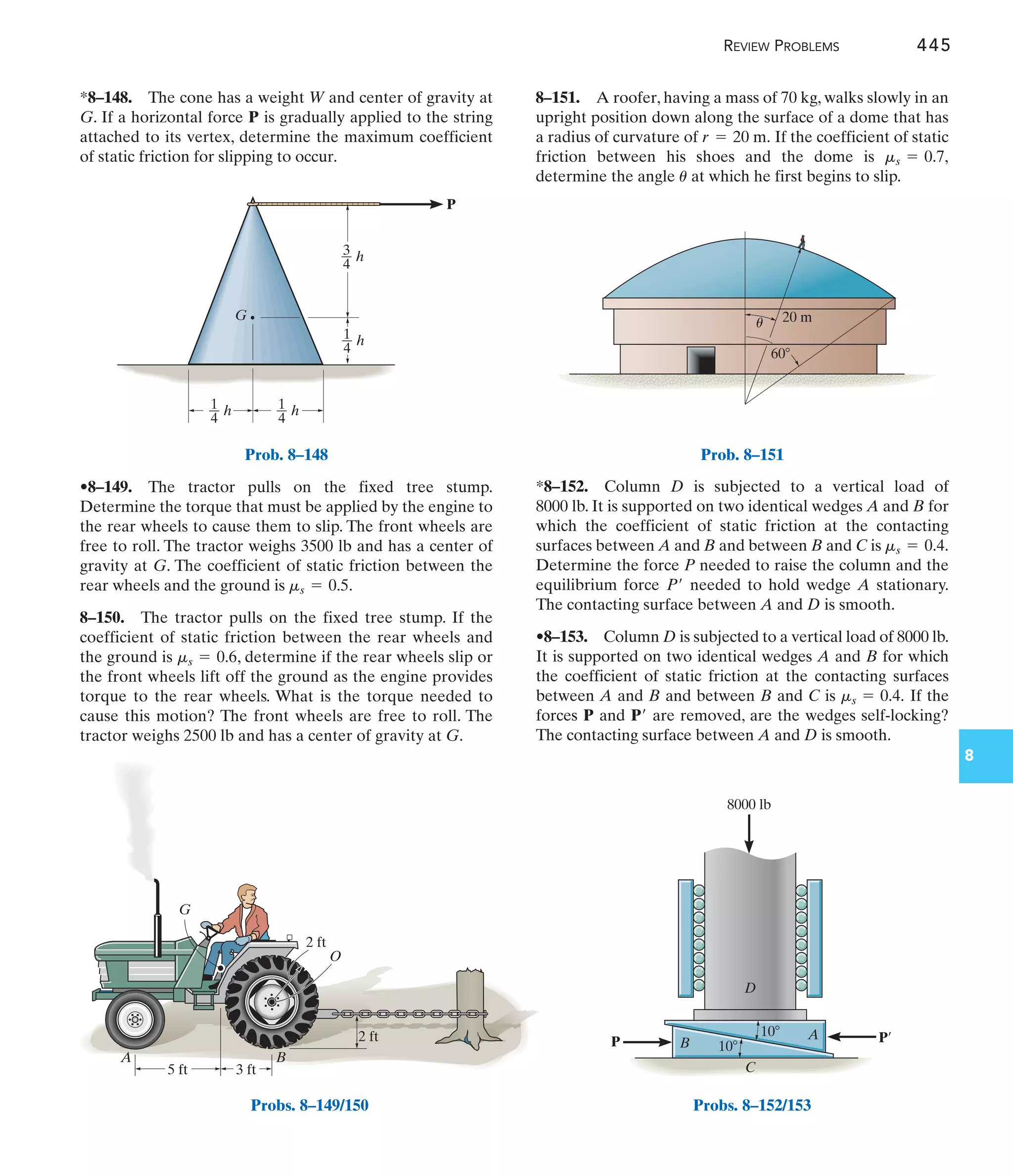 8
D
10
10
C
B
A
P P¿
8000 lb
REVIEW PROBLEMS 445
G
P
h
3
4
h
1
4
h
1
4
h
1
4
Prob. 8–148
2 ft
5 ft 3 ft
B
A
G
2 ft
O
Probs. 8–149/150
60
20 m
u
Prob. 8–151
Probs. 8–152/153
8–151. A roofer, having a mass of 70 kg, walks slowly in an
upright position down along the surface of a dome that has
a radius of curvature of If the coefficient of static
friction between his shoes and the dome is
determine the angle at which he first begins to slip.
u
ms = 0.7,
r = 20 m.
•8–149. The tractor pulls on the fixed tree stump.
Determine the torque that must be applied by the engine to
the rear wheels to cause them to slip. The front wheels are
free to roll. The tractor weighs 3500 lb and has a center of
gravity at G. The coefficient of static friction between the
rear wheels and the ground is .
8–150. The tractor pulls on the fixed tree stump. If the
coefficient of static friction between the rear wheels and
the ground is , determine if the rear wheels slip or
the front wheels lift off the ground as the engine provides
torque to the rear wheels. What is the torque needed to
cause this motion? The front wheels are free to roll. The
tractor weighs 2500 lb and has a center of gravity at G.
ms = 0.6
ms = 0.5
*8–148. The cone has a weight W and center of gravity at
G. If a horizontal force P is gradually applied to the string
attached to its vertex, determine the maximum coefficient
of static friction for slipping to occur.
*8–152. Column D is subjected to a vertical load of
8000 lb. It is supported on two identical wedges A and B for
which the coefficient of static friction at the contacting
surfaces between A and B and between B and C is
Determine the force P needed to raise the column and the
equilibrium force needed to hold wedge A stationary.
The contacting surface between A and D is smooth.
•8–153. Column D is subjected to a vertical load of 8000 lb.
It is supported on two identical wedges A and B for which
the coefficient of static friction at the contacting surfaces
between A and B and between B and C is If the
forces P and are removed, are the wedges self-locking?
The contacting surface between A and D is smooth.
P¿
ms = 0.4.
P¿
ms = 0.4.
 