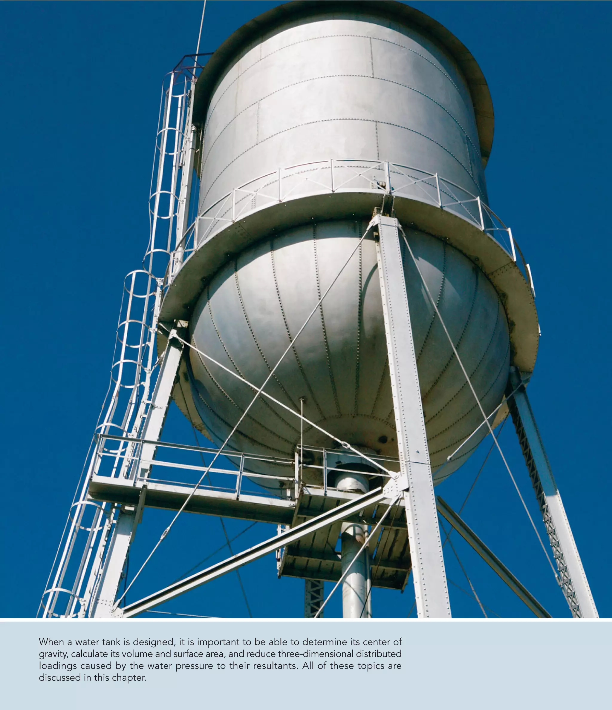 When a water tank is designed, it is important to be able to determine its center of
gravity, calculate its volume and surface area, and reduce three-dimensional distributed
loadings caused by the water pressure to their resultants. All of these topics are
discussed in this chapter.
 