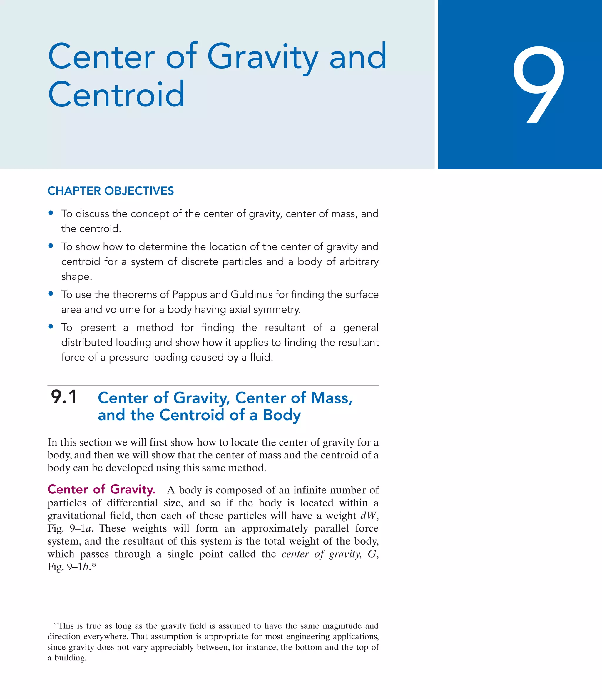 Center of Gravity and
Centroid
CHAPTER OBJECTIVES
• To discuss the concept of the center of gravity, center of mass, and
the centroid.
• To show how to determine the location of the center of gravity and
centroid for a system of discrete particles and a body of arbitrary
shape.
• To use the theorems of Pappus and Guldinus for finding the surface
area and volume for a body having axial symmetry.
• To present a method for finding the resultant of a general
distributed loading and show how it applies to finding the resultant
force of a pressure loading caused by a fluid.
9.1 Center of Gravity, Center of Mass,
and the Centroid of a Body
In this section we will first show how to locate the center of gravity for a
body, and then we will show that the center of mass and the centroid of a
body can be developed using this same method.
Center of Gravity. A body is composed of an infinite number of
particles of differential size, and so if the body is located within a
gravitational field, then each of these particles will have a weight dW,
Fig. 9–1a. These weights will form an approximately parallel force
system, and the resultant of this system is the total weight of the body,
which passes through a single point called the center of gravity, G,
Fig. 9–1b.*
9
*This is true as long as the gravity field is assumed to have the same magnitude and
direction everywhere. That assumption is appropriate for most engineering applications,
since gravity does not vary appreciably between, for instance, the bottom and the top of
a building.
 
