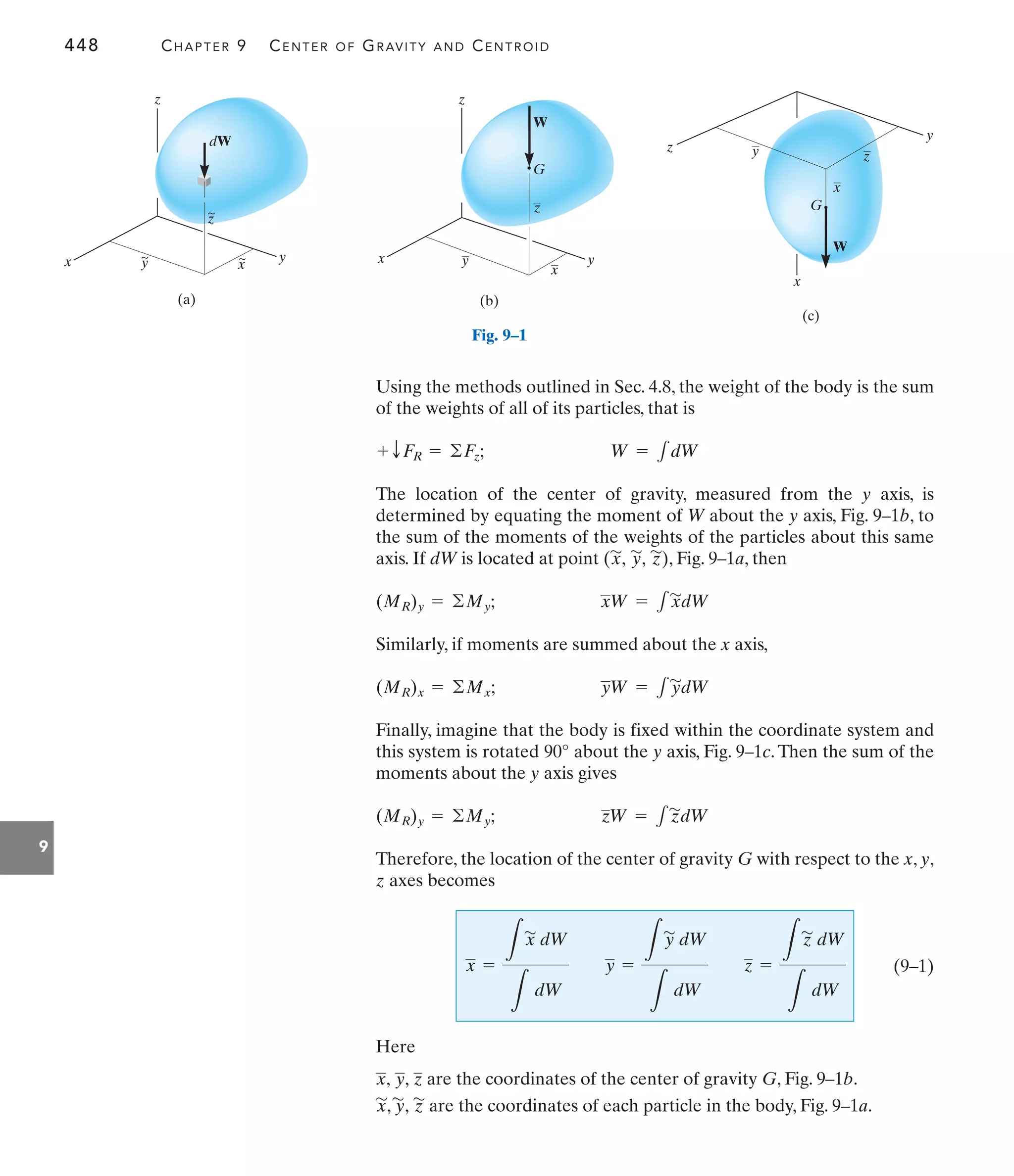 448 CHAPTER 9 CENTER OF GRAVITY AND CENTROID
9
Using the methods outlined in Sec. 4.8, the weight of the body is the sum
of the weights of all of its particles, that is
The location of the center of gravity, measured from the y axis, is
determined by equating the moment of W about the y axis, Fig. 9–1b, to
the sum of the moments of the weights of the particles about this same
axis. If dW is located at point ( ), Fig. 9–1a, then
Similarly, if moments are summed about the x axis,
Finally, imagine that the body is fixed within the coordinate system and
this system is rotated about the y axis, Fig. 9–1c. Then the sum of the
moments about the y axis gives
Therefore, the location of the center of gravity G with respect to the x, y,
z axes becomes
(9–1)
Here
are the coordinates of the center of gravity G, Fig. 9–1b.
are the coordinates of each particle in the body, Fig. 9–1a.
x
'
, y
'
, z
'
x, y, z
x =
L
x
'
dW
L
dW
y =
L
y
'
dW
L
dW
z =
L
z
'
dW
L
dW
zW = 1z
'
dW
(MR)y = ©My;
90°
yW = 1y
'
dW
(MR)x = ©Mx;
xW = 1x
'
dW
(MR)y = ©My;
z
'
y
'
,
x
'
,
W = 1dW
+ TFR = ©Fz;
(a)
z
z
dW
y
y
x x
~
~
~
(b)
z
G
y
x y
x
z
W
(c)
z
G
y
x
y
x
z
W
Fig. 9–1
 