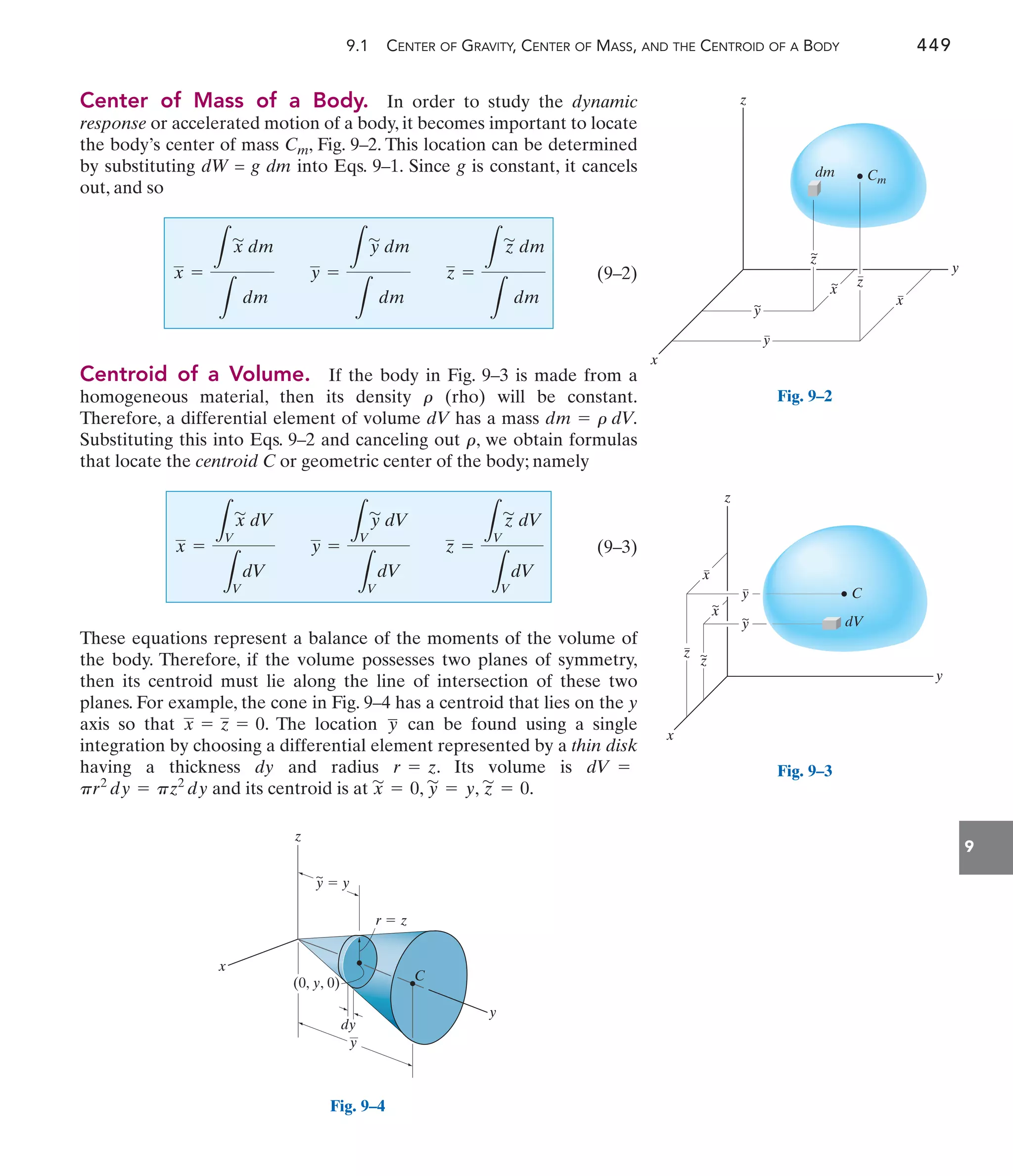 9.1 CENTER OF GRAVITY, CENTER OF MASS, AND THE CENTROID OF A BODY 449
9
Center of Mass of a Body. In order to study the dynamic
response or accelerated motion of a body, it becomes important to locate
the body’s center of mass Cm, Fig. 9–2. This location can be determined
by substituting dW = g dm into Eqs. 9–1. Since g is constant, it cancels
out, and so
(9–2)
Centroid of a Volume. If the body in Fig. 9–3 is made from a
homogeneous material, then its density (rho) will be constant.
Therefore, a differential element of volume dV has a mass
Substituting this into Eqs. 9–2 and canceling out , we obtain formulas
that locate the centroid C or geometric center of the body; namely
(9–3)
These equations represent a balance of the moments of the volume of
the body. Therefore, if the volume possesses two planes of symmetry,
then its centroid must lie along the line of intersection of these two
planes. For example, the cone in Fig. 9–4 has a centroid that lies on the y
axis so that . The location can be found using a single
integration by choosing a differential element represented by a thin disk
having a thickness dy and radius . Its volume is
and its centroid is at , , .
z
'
= 0
y
'
= y
x
'
= 0
pr2
dy = pz2
dy
dV =
r = z
y
—
x = z = 0
x =
L
V
x
'
dV
L
V
dV
y =
L
V
y
'
dV
L
V
dV
z =
L
V
z
'
dV
L
V
dV
r
dm = r dV.
r
x =
L
x
'
dm
L
dm
y =
L
y
'
dm
L
dm
z =
L
z
'
dm
L
dm
dm Cm
~
z
z
y
~
x
x
~
y
y
z
x
C
dV
x
y
z
x
~
y
y
~
x
~
z
z
z
y
x
y
y  y
dy
r  z
(0, y, 0) C
~
Fig. 9–4
Fig. 9–3
Fig. 9–2
 