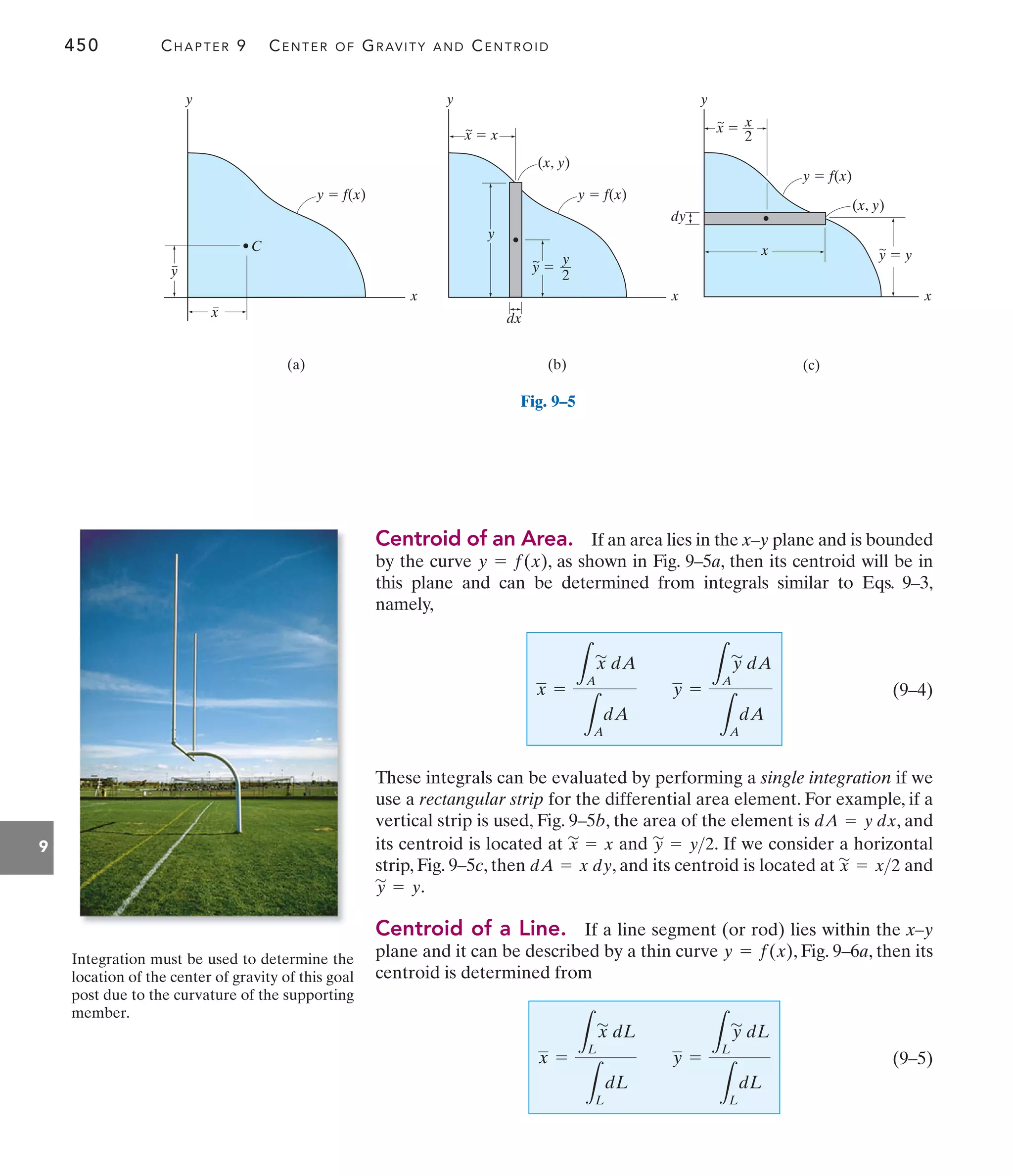 450 CHAPTER 9 CENTER OF GRAVITY AND CENTROID
9
Centroid of an Area. If an area lies in the x–y plane and is bounded
by the curve , as shown in Fig. 9–5a, then its centroid will be in
this plane and can be determined from integrals similar to Eqs. 9–3,
namely,
(9–4)
These integrals can be evaluated by performing a single integration if we
use a rectangular strip for the differential area element. For example, if a
vertical strip is used, Fig. 9–5b, the area of the element is , and
its centroid is located at and . If we consider a horizontal
strip, Fig. 9–5c, then , and its centroid is located at and
.
Centroid of a Line. If a line segment (or rod) lies within the x–y
plane and it can be described by a thin curve , Fig. 9–6a, then its
centroid is determined from
(9–5)
x =
L
L
x
'
dL
L
L
dL
y =
L
L
y
'
dL
L
L
dL
y = f(x)
y
'
= y
x
'
= x2
dA = x dy
y
'
= y2
x
'
= x
dA = y dx
x =
L
A
x
'
dA
L
A
dA
y =
L
A
y
'
dA
L
A
dA
y = f(x)
y y
x
x
y
dx
dy
x
x  x
y  y
x 
(x, y)
(x, y)
y 
y
2
x
2
(b) (c)
y  f(x)
y
x
x
y
(a)
y  f(x)
y  f(x)
C
~
~
~
~
Fig. 9–5
Integration must be used to determine the
location of the center of gravity of this goal
post due to the curvature of the supporting
member.
 