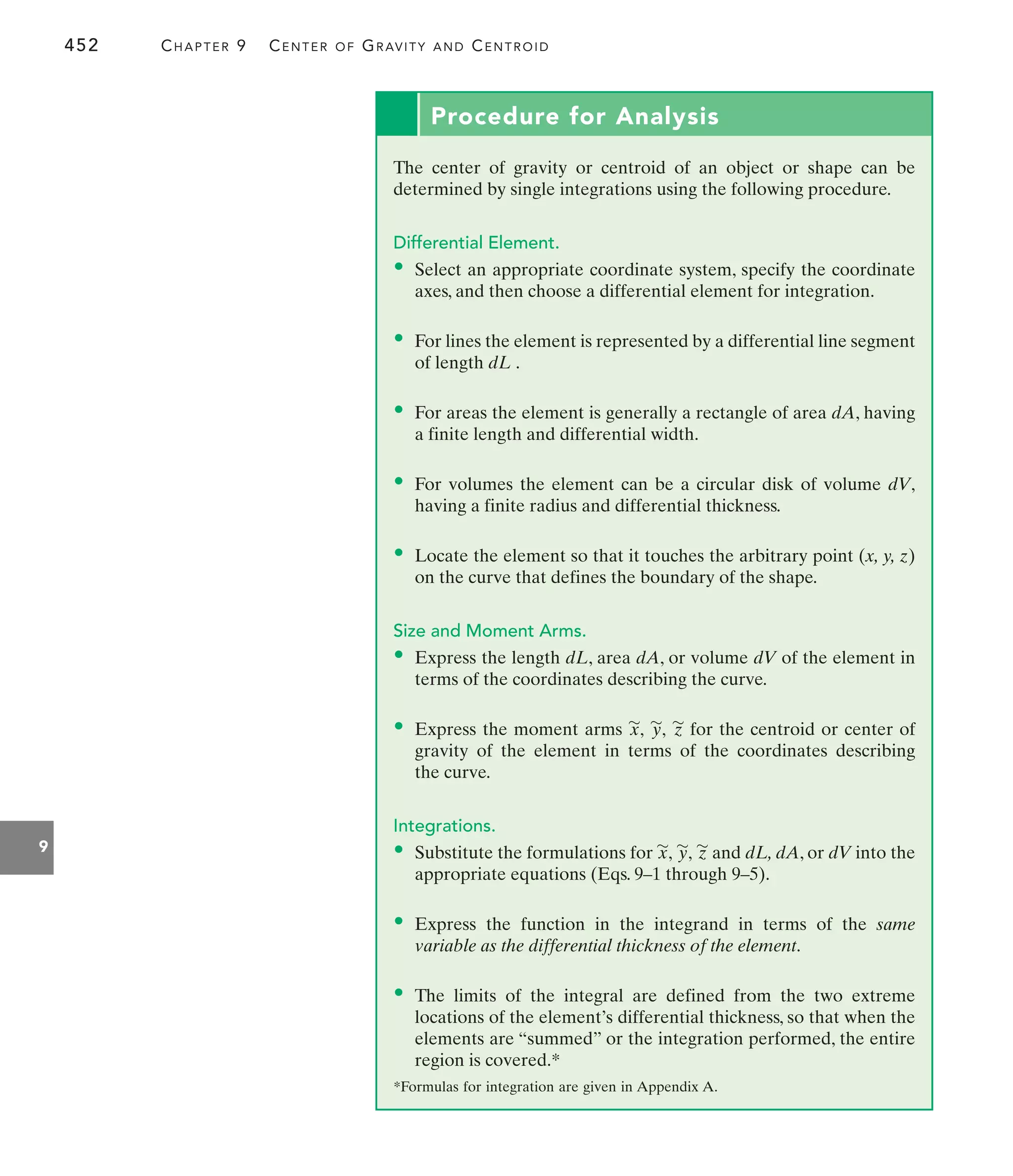 452 CHAPTER 9 CENTER OF GRAVITY AND CENTROID
9
Procedure for Analysis
The center of gravity or centroid of an object or shape can be
determined by single integrations using the following procedure.
Differential Element.
• Select an appropriate coordinate system, specify the coordinate
axes, and then choose a differential element for integration.
• For lines the element is represented by a differential line segment
of length dL .
• For areas the element is generally a rectangle of area dA, having
a finite length and differential width.
• For volumes the element can be a circular disk of volume dV,
having a finite radius and differential thickness.
• Locate the element so that it touches the arbitrary point (x, y, z)
on the curve that defines the boundary of the shape.
Size and Moment Arms.
• Express the length dL, area dA, or volume dV of the element in
terms of the coordinates describing the curve.
• Express the moment arms for the centroid or center of
gravity of the element in terms of the coordinates describing
the curve.
Integrations.
• Substitute the formulations for and dL, dA, or dV into the
appropriate equations (Eqs. 9–1 through 9–5).
• Express the function in the integrand in terms of the same
variable as the differential thickness of the element.
• The limits of the integral are defined from the two extreme
locations of the element’s differential thickness, so that when the
elements are “summed” or the integration performed, the entire
region is covered.*
z
'
y
'
,
x
'
,
z
'
y
'
,
x
'
,
*Formulas for integration are given in Appendix A.
 
