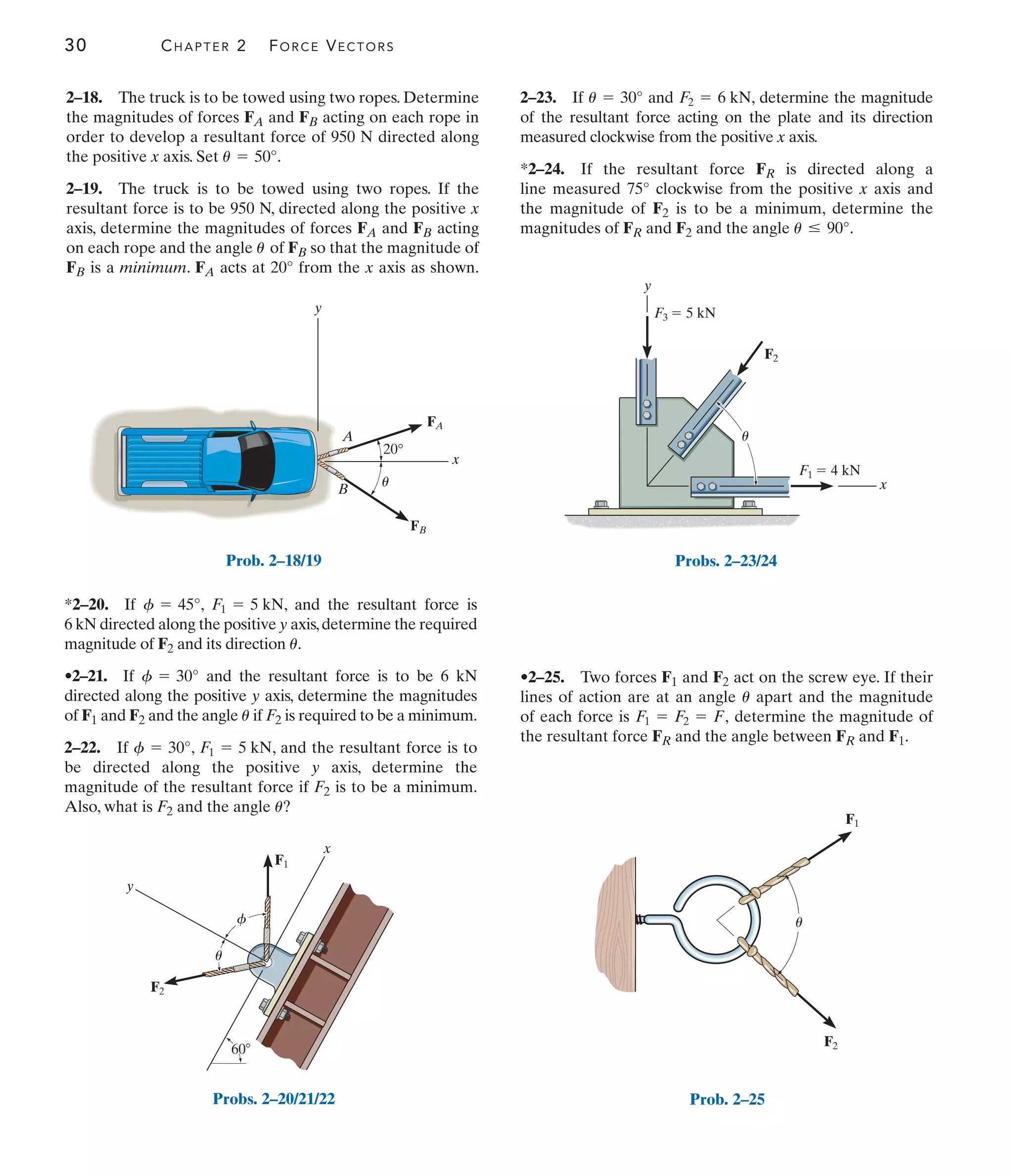 30 CHAPTER 2 FORCE VECTORS
•2–25. Two forces F1 and F2 act on the screw eye. If their
lines of action are at an angle apart and the magnitude
of each force is determine the magnitude of
the resultant force FR and the angle between FR and F1.
F1 = F2 = F,
u
y
x
F3  5 kN
F1  4 kN
F2
u
Probs. 2–23/24
F2
F1
u
Prob. 2–25
y
20°
x
A
B
FA
FB
u
Prob. 2–18/19
F1
F2
x
y
u
f
60
Probs. 2–20/21/22
2–18. The truck is to be towed using two ropes. Determine
the magnitudes of forces FA and FB acting on each rope in
order to develop a resultant force of 950 N directed along
the positive x axis. Set .
2–19. The truck is to be towed using two ropes. If the
resultant force is to be 950 N, directed along the positive x
axis, determine the magnitudes of forces FA and FB acting
on each rope and the angle of FB so that the magnitude of
FB is a minimum. FA acts at 20° from the x axis as shown.
u
u = 50°
*2–20. If , , and the resultant force is
6 kN directed along the positive y axis,determine the required
magnitude of F2 and its direction .
•2–21. If and the resultant force is to be 6 kN
directed along the positive y axis, determine the magnitudes
of F1 and F2 and the angle if F2 is required to be a minimum.
2–22. If , , and the resultant force is to
be directed along the positive y axis, determine the
magnitude of the resultant force if F2 is to be a minimum.
Also, what is F2 and the angle ?
u
F1 = 5 kN
f = 30°
u
f = 30°
u
F1 = 5 kN
f = 45°
2–23. If and , determine the magnitude
of the resultant force acting on the plate and its direction
measured clockwise from the positive x axis.
*2–24. If the resultant force FR is directed along a
line measured 75° clockwise from the positive x axis and
the magnitude of F2 is to be a minimum, determine the
magnitudes of FR and F2 and the angle .
u … 90°
F2 = 6 kN
u = 30°
 