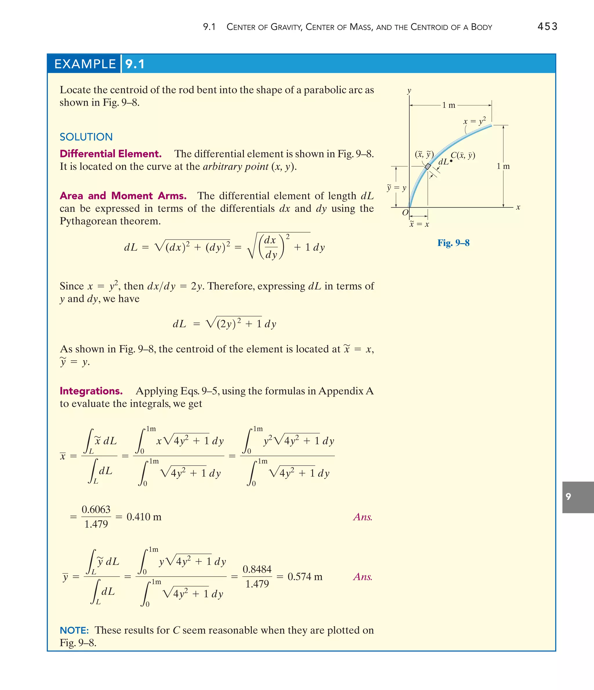 9.1 CENTER OF GRAVITY, CENTER OF MASS, AND THE CENTROID OF A BODY 453
9
EXAMPLE 9.1
Locate the centroid of the rod bent into the shape of a parabolic arc as
shown in Fig. 9–8.
SOLUTION
Differential Element. The differential element is shown in Fig. 9–8.
It is located on the curve at the arbitrary point (x, y).
Area and Moment Arms. The differential element of length dL
can be expressed in terms of the differentials dx and dy using the
Pythagorean theorem.
Since then Therefore, expressing dL in terms of
y and dy, we have
As shown in Fig. 9–8, the centroid of the element is located at
Integrations. Applying Eqs. 9–5, using the formulas in Appendix A
to evaluate the integrals, we get
Ans.
Ans.
NOTE: These results for C seem reasonable when they are plotted on
Fig. 9–8.
y =
L
L
y
'
dL
L
L
dL
=
L
1m
0
y24y2
+ 1 dy
L
1m
0
24y2
+ 1 dy
=
0.8484
1.479
= 0.574 m
=
0.6063
1.479
= 0.410 m
x =
L
L
x
'
dL
L
L
dL
=
L
1m
0
x24y2
+ 1 dy
L
1m
0
24y2
+ 1 dy
=
L
1m
0
y2
24y2
+ 1 dy
L
1m
0
24y2
+ 1 dy
y
'
= y.
x
'
= x,
dL = 2(2y22
+ 1 dy
dxdy = 2y.
x = y2
,
dL = 2(dx22
+ (dy22
=
B
a
dx
dy
b
2
+ 1 dy
1 m
~
C(x, y)
y
dL
1 m
x
y  y
x  x
O
x  y2
(x, y)
~ ~
~
Fig. 9–8
 