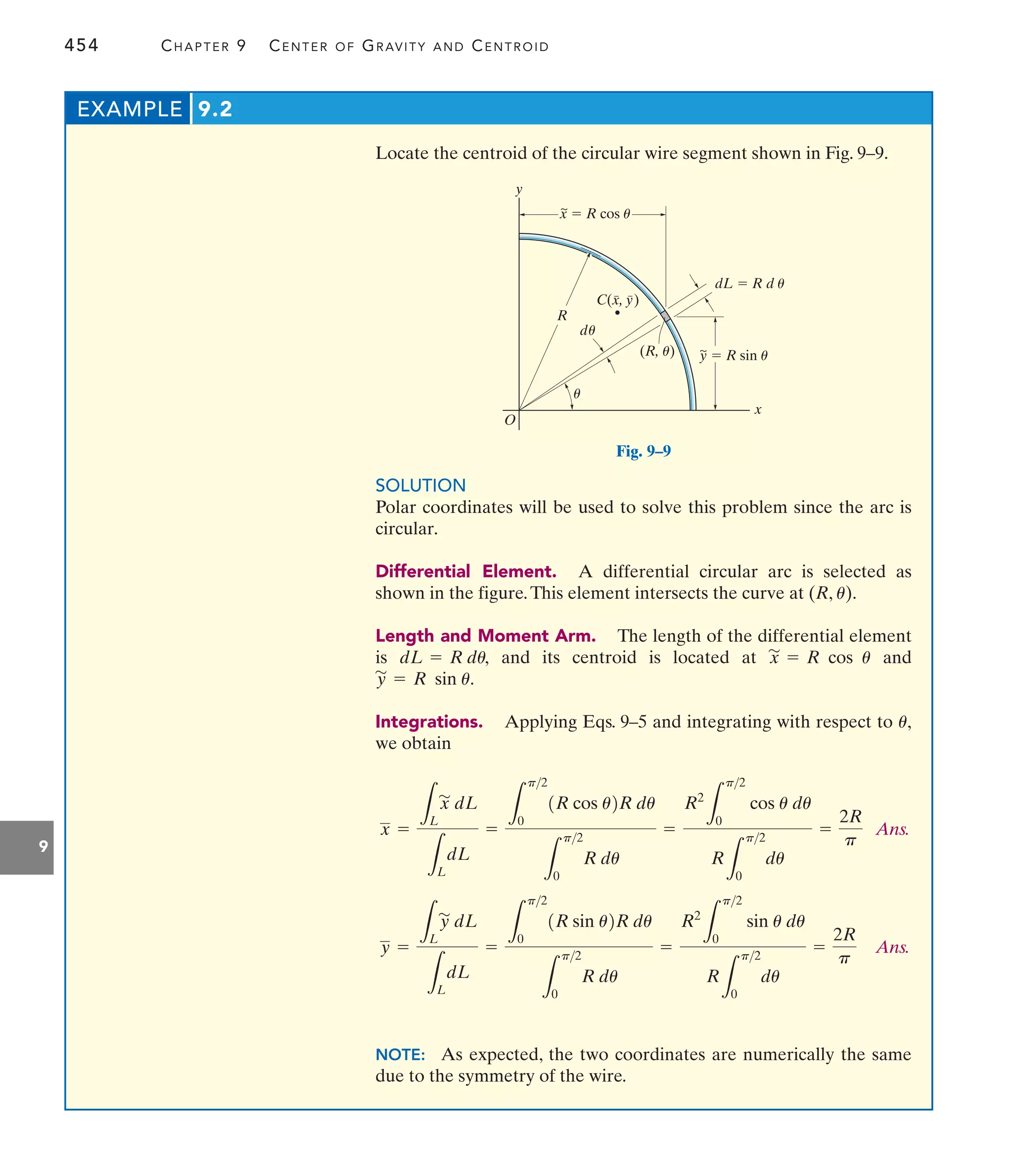 454 CHAPTER 9 CENTER OF GRAVITY AND CENTROID
9
Locate the centroid of the circular wire segment shown in Fig. 9–9.
EXAMPLE 9.2
SOLUTION
Polar coordinates will be used to solve this problem since the arc is
circular.
Differential Element. A differential circular arc is selected as
shown in the figure.This element intersects the curve at (R, ).
Length and Moment Arm. The length of the differential element
is and its centroid is located at and
Integrations. Applying Eqs. 9–5 and integrating with respect to
we obtain
Ans.
Ans.
NOTE: As expected, the two coordinates are numerically the same
due to the symmetry of the wire.
R2
L
p2
0
sin u du
R
L
p2
0
du
=
2R
p
y =
L
L
y
'
dL
L
L
dL
=
L
p2
0
1R sin u2R du
L
p2
0
R du
=
R2
L
p2
0
cos u du
R
L
p2
0
du
=
2R
p
x =
L
L
x
'
dL
L
L
dL
=
L
p2
0
1R cos u2R du
L
p2
0
R du
=
u,
y
'
= R sin u.
x
'
= R cos u
dL = R du,
u
y
x
d
y  R sin u
~
~
C(x, y)
(R, u)
O
R
x  R cos u
dL  R d u
u
u
Fig. 9–9
 