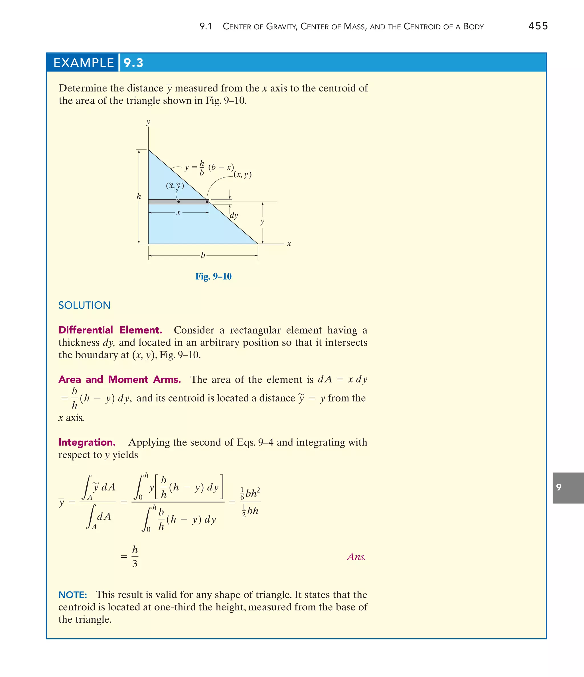 9.1 CENTER OF GRAVITY, CENTER OF MASS, AND THE CENTROID OF A BODY 455
9
EXAMPLE 9.3
Determine the distance measured from the x axis to the centroid of
the area of the triangle shown in Fig. 9–10.
y
y
x
y
h
dy
y  (b  x)
b
x
(x,y)
(x,y)
~ ~
h
b
SOLUTION
Differential Element. Consider a rectangular element having a
thickness dy, and located in an arbitrary position so that it intersects
the boundary at (x, y), Fig. 9–10.
Area and Moment Arms. The area of the element is
and its centroid is located a distance from the
x axis.
Integration. Applying the second of Eqs. 9–4 and integrating with
respect to y yields
Ans.
NOTE: This result is valid for any shape of triangle. It states that the
centroid is located at one-third the height, measured from the base of
the triangle.
=
h
3
y =
L
A
y
'
dA
L
A
dA
=
L
h
0
yc
b
h
1h - y2 dy d
L
h
0
b
h
1h - y2 dy
=
1
6 bh2
1
2 bh
y
'
= y
=
b
h
1h - y2 dy,
dA = x dy
Fig. 9–10
 