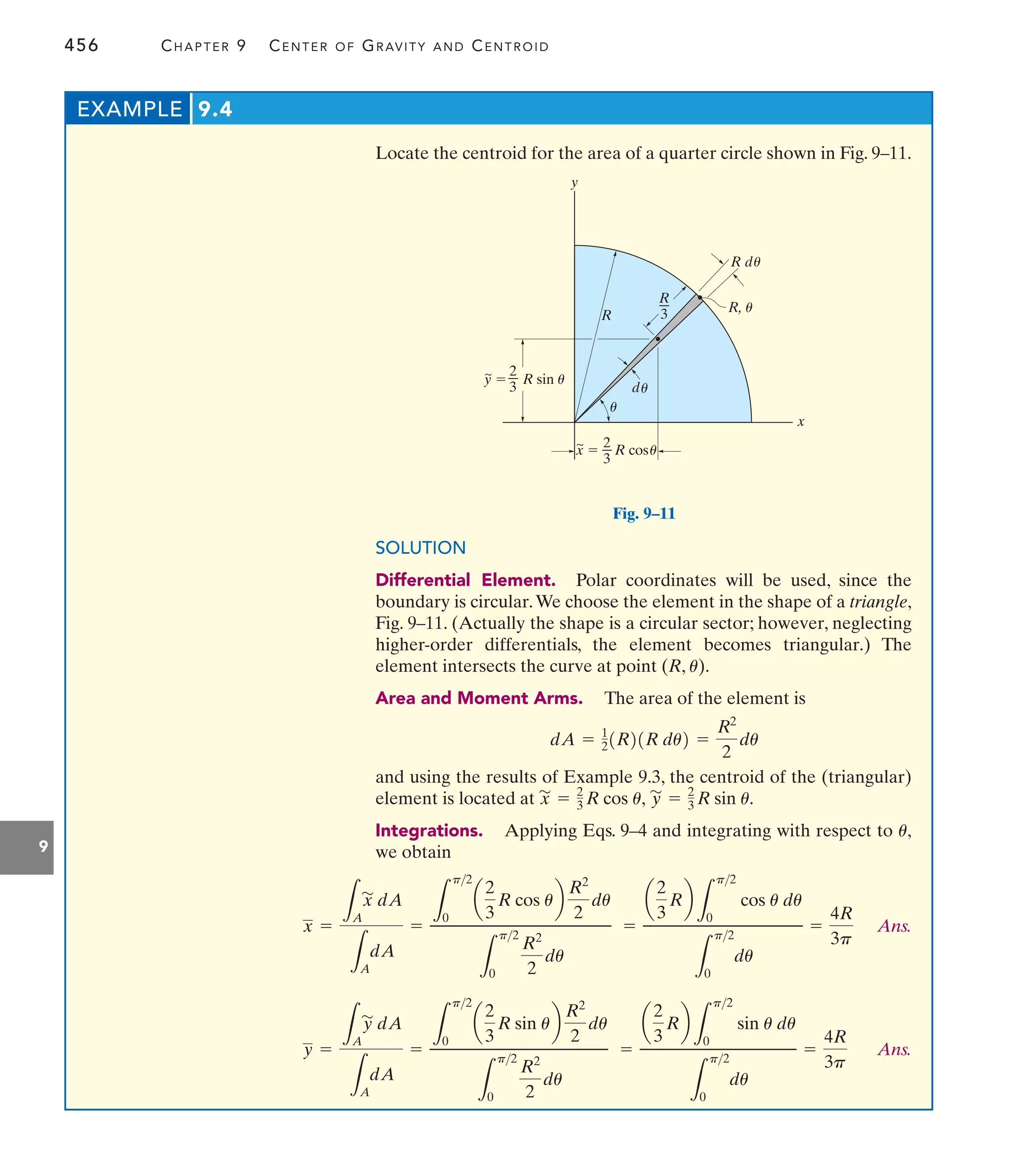 456 CHAPTER 9 CENTER OF GRAVITY AND CENTROID
9
Locate the centroid for the area of a quarter circle shown in Fig. 9–11.
EXAMPLE 9.4
y
x
d
R d
x  R cos
~
y  R sin u
~
R
R, u
u
u
u
R
3
2
3
2
3
u
Fig. 9–11
Ans.
Ans.
=
a
2
3
Rb
L
p2
0
sin u du
L
p2
0
du
=
4R
3p
y =
L
A
y
'
dA
L
A
dA
=
L
p2
0
a
2
3
R sin ub
R2
2
du
L
p2
0
R2
2
du
=
a
2
3
Rb
L
p2
0
cos u du
L
p2
0
du
=
4R
3p
x =
L
A
x
'
dA
L
A
dA
=
L
p2
0
a
2
3
R cos ub
R2
2
du
L
p2
0
R2
2
du
SOLUTION
Differential Element. Polar coordinates will be used, since the
boundary is circular.We choose the element in the shape of a triangle,
Fig. 9–11. (Actually the shape is a circular sector; however, neglecting
higher-order differentials, the element becomes triangular.) The
element intersects the curve at point (R, ).
Area and Moment Arms. The area of the element is
and using the results of Example 9.3, the centroid of the (triangular)
element is located at
Integrations. Applying Eqs. 9–4 and integrating with respect to
we obtain
u,
y
'
= 2
3 R sin u.
x
'
= 2
3 R cos u,
dA = 1
21R21R du2 =
R2
2
du
u
 