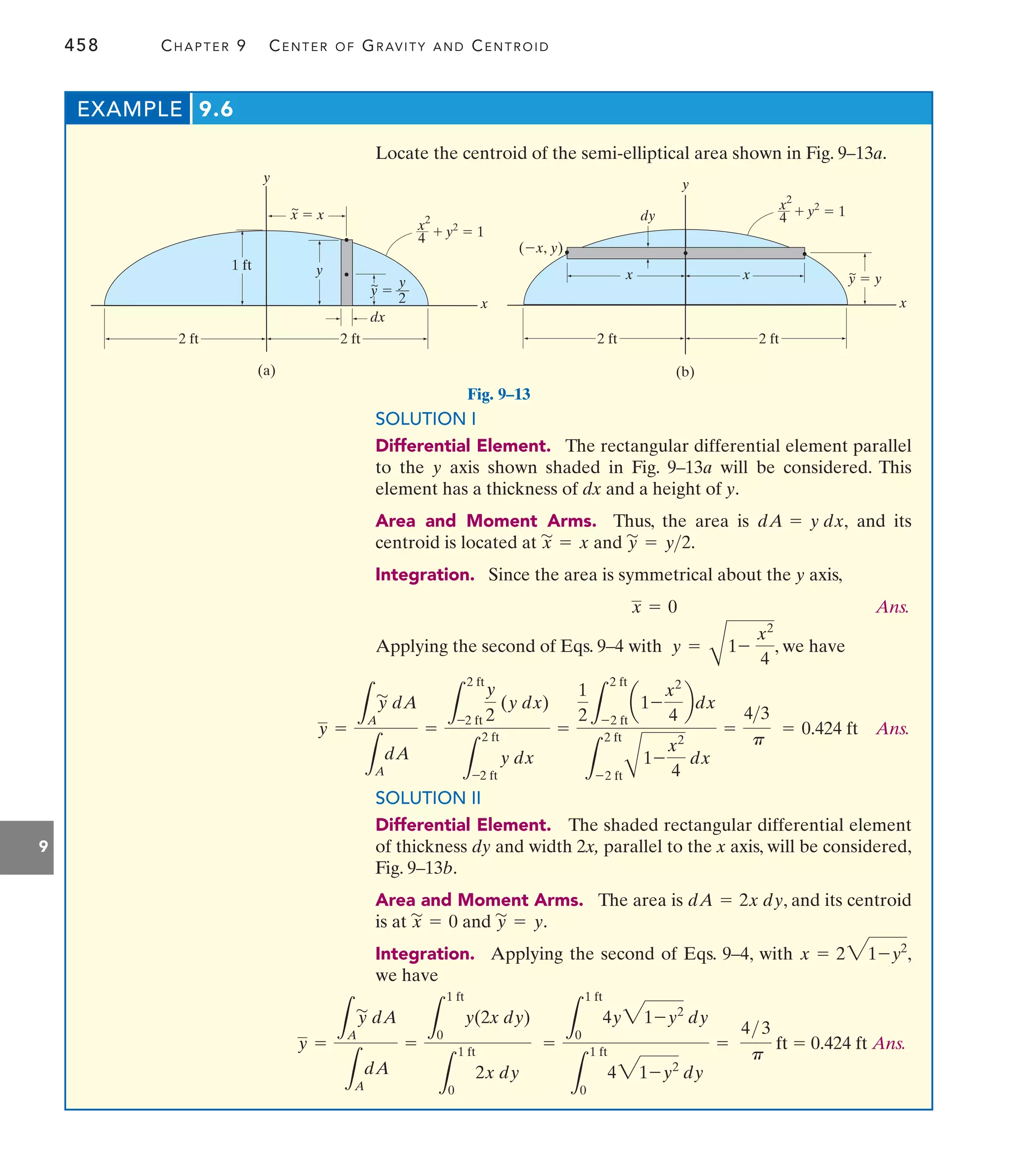 458 CHAPTER 9 CENTER OF GRAVITY AND CENTROID
9
1 ft
2 ft
y
2 ft
y
x
(a)
x  x
y 
y
2
2 ft
2 ft
dx
y
y
x
(b)
(x, y)
dy
x
x y  y
  1
x2
y2
4
  1
x2
y2
4
~
~
~
Fig. 9–13
Locate the centroid of the semi-elliptical area shown in Fig. 9–13a.
EXAMPLE 9.6
SOLUTION I
Differential Element. The rectangular differential element parallel
to the y axis shown shaded in Fig. 9–13a will be considered. This
element has a thickness of dx and a height of y.
Area and Moment Arms. Thus, the area is and its
centroid is located at and
Integration. Since the area is symmetrical about the y axis,
Ans.
Applying the second of Eqs. 9–4 with , we have
y =
B
1-
x2
4
x = 0
y
'
= y2.
x
'
= x
dA = y dx,
Ans.
y =
L
A
y
'
dA
L
A
dA
=
L
2 ft
-2 ft
y
2
(y dx)
L
2 ft
-2 ft
y dx
=
1
2 L
2 ft
-2 ft
a1-
x2
4
bdx
L
2 ft
-2 ftB
1-
x2
4
dx
=
43
p
= 0.424 ft
SOLUTION II
Differential Element. The shaded rectangular differential element
of thickness dy and width 2x, parallel to the x axis, will be considered,
Fig. 9–13b.
Area and Moment Arms. The area is , and its centroid
is at and .
Integration. Applying the second of Eqs. 9–4, with ,
we have
x = 231-y2
y
'
= y
x
'
= 0
dA = 2x dy
Ans.
y =
L
A
y
'
dA
L
A
dA
=
L
1 ft
0
y(2x dy)
L
1 ft
0
2x dy
=
L
1 ft
0
4y31-y2
dy
L
1 ft
0
431-y2
dy
=
4 3
p
ft = 0.424 ft
 