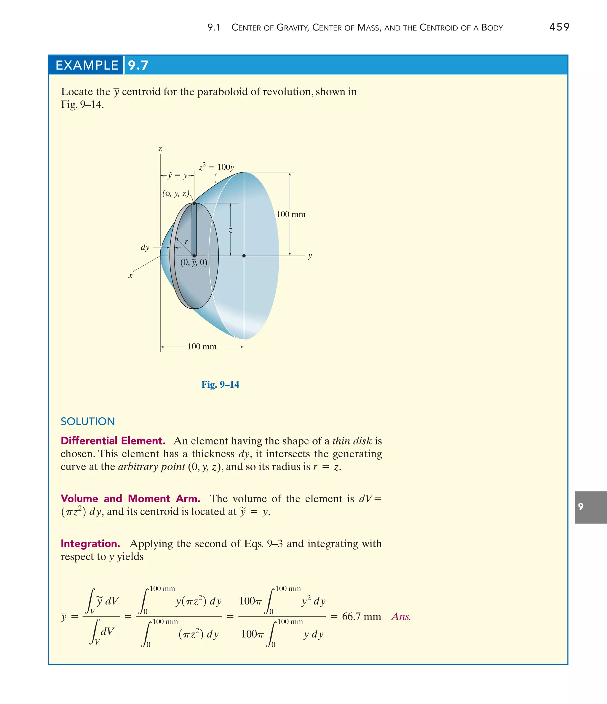 9.1 CENTER OF GRAVITY, CENTER OF MASS, AND THE CENTROID OF A BODY 459
9
EXAMPLE 9.7
Locate the centroid for the paraboloid of revolution, shown in
Fig. 9–14.
y
100 mm
dy
y
z
z
x
~
y  y
z2
 100y
100 mm
~
(0, y, 0)
r
(o, y, z)
Fig. 9–14
SOLUTION
Differential Element. An element having the shape of a thin disk is
chosen. This element has a thickness dy, it intersects the generating
curve at the arbitrary point (0, y, z), and so its radius is
Volume and Moment Arm. The volume of the element is
and its centroid is located at
Integration. Applying the second of Eqs. 9–3 and integrating with
respect to y yields
y
'
= y.
1pz2
2 dy,
dV=
r = z.
Ans.
100p
L
100 mm
0
y2
dy
100p
L
100 mm
0
y dy
= 66.7 mm
y =
L
V
y
'
dV
L
V
dV
=
L
100 mm
0
y1pz2
2 dy
L
100 mm
0
1pz2
2 dy
=
 