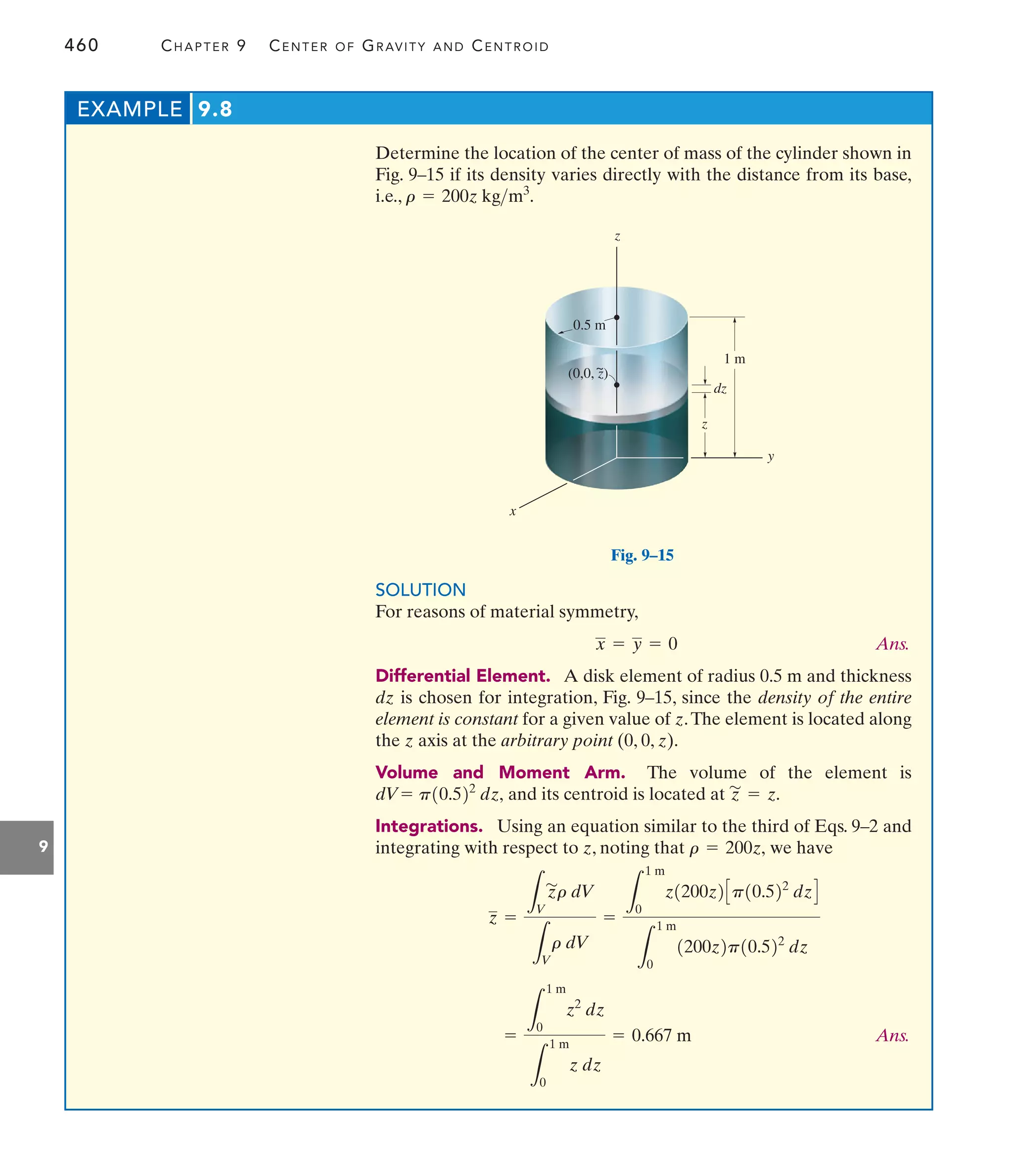 460 CHAPTER 9 CENTER OF GRAVITY AND CENTROID
9
Determine the location of the center of mass of the cylinder shown in
Fig. 9–15 if its density varies directly with the distance from its base,
i.e., r = 200z kgm3
.
EXAMPLE 9.8
y
dz
z
1 m
x
0.5 m
z
(0,0, z)
~
Fig. 9–15
SOLUTION
For reasons of material symmetry,
Ans.
Differential Element. A disk element of radius 0.5 m and thickness
dz is chosen for integration, Fig. 9–15, since the density of the entire
element is constant for a given value of z.The element is located along
the z axis at the arbitrary point (0, 0, z).
Volume and Moment Arm. The volume of the element is
and its centroid is located at
Integrations. Using an equation similar to the third of Eqs. 9–2 and
integrating with respect to z, noting that we have
Ans.
=
L
1 m
0
z2
dz
L
1 m
0
z dz
= 0.667 m
z =
L
V
z
'
r dV
L
V
r dV
=
L
1 m
0
z1200z2Cp10.522
dzD
L
1 m
0
1200z2p10.522
dz
r = 200z,
z
'
= z.
p10.522
dz,
dV=
x = y = 0
 