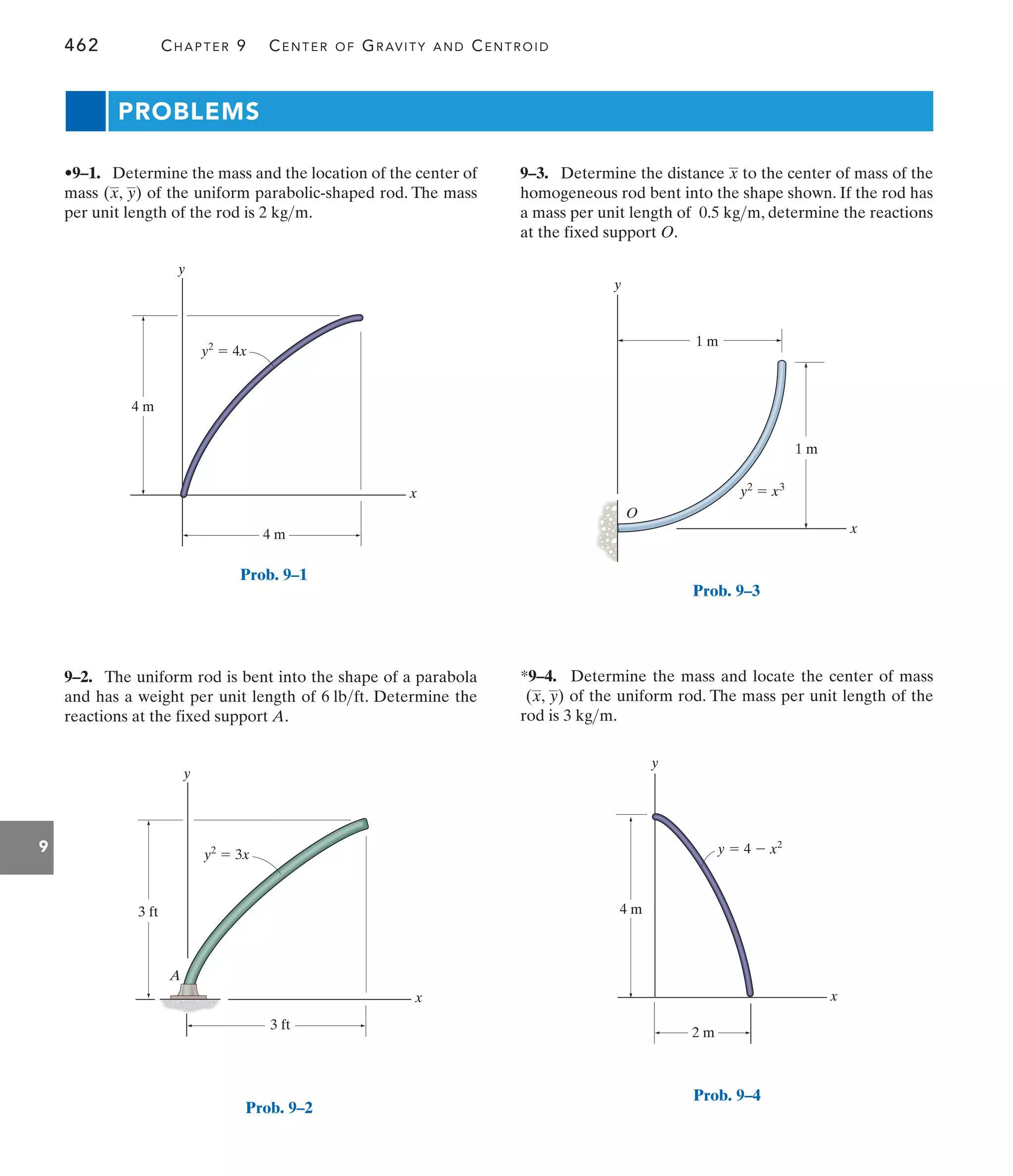462 CHAPTER 9 CENTER OF GRAVITY AND CENTROID
9
PROBLEMS
9–3. Determine the distance to the center of mass of the
homogeneous rod bent into the shape shown. If the rod has
a mass per unit length of , determine the reactions
at the fixed support O.
0.5 kgm
x
9–2. The uniform rod is bent into the shape of a parabola
and has a weight per unit length of . Determine the
reactions at the fixed support A.
6 lbft
•9–1. Determine the mass and the location of the center of
mass of the uniform parabolic-shaped rod. The mass
per unit length of the rod is .
2 kgm
(x, y)
*9–4. Determine the mass and locate the center of mass
of the uniform rod. The mass per unit length of the
rod is .
3 kgm
(x, y)
y
x
4 m
4 m
y2
 4x
Prob. 9–1
y
x
3 ft
3 ft
A
y2
 3x
Prob. 9–2
1 m
1 m
y
x
y2
 x3
O
Prob. 9–3
y
x
2 m
4 m
y  4  x2
Prob. 9–4
 