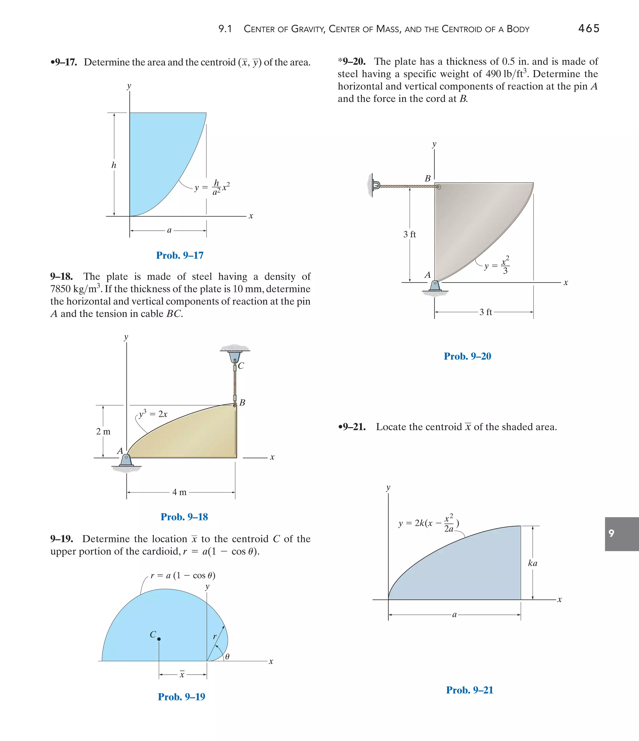 9.1 CENTER OF GRAVITY, CENTER OF MASS, AND THE CENTROID OF A BODY 465
9
*9–20. The plate has a thickness of 0.5 in. and is made of
steel having a specific weight of . Determine the
horizontal and vertical components of reaction at the pin A
and the force in the cord at B.
490 lbft3
9–18. The plate is made of steel having a density of
. If the thickness of the plate is 10 mm, determine
the horizontal and vertical components of reaction at the pin
A and the tension in cable BC.
7850 kgm3
•9–17. Determine the area and the centroid of the area.
(x, y)
•9–21. Locate the centroid of the shaded area.
x
9–19. Determine the location to the centroid C of the
upper portion of the cardioid, .
r = a(1 - cos u)
x
x
h
a
y  x2
h
––
a2
y
Prob. 9–17
y
A
B
C
x
2 m
4 m
y3
 2x
Prob. 9–18
r
r  a (1  cos u)
C
_
x
x
y
u
Prob. 9–19
y
A
B
x
3 ft
3 ft
y  x2
––
3
y
x
a
ka
y  2k(x  )
x2
—
2a
Prob. 9–21
Prob. 9–20
 