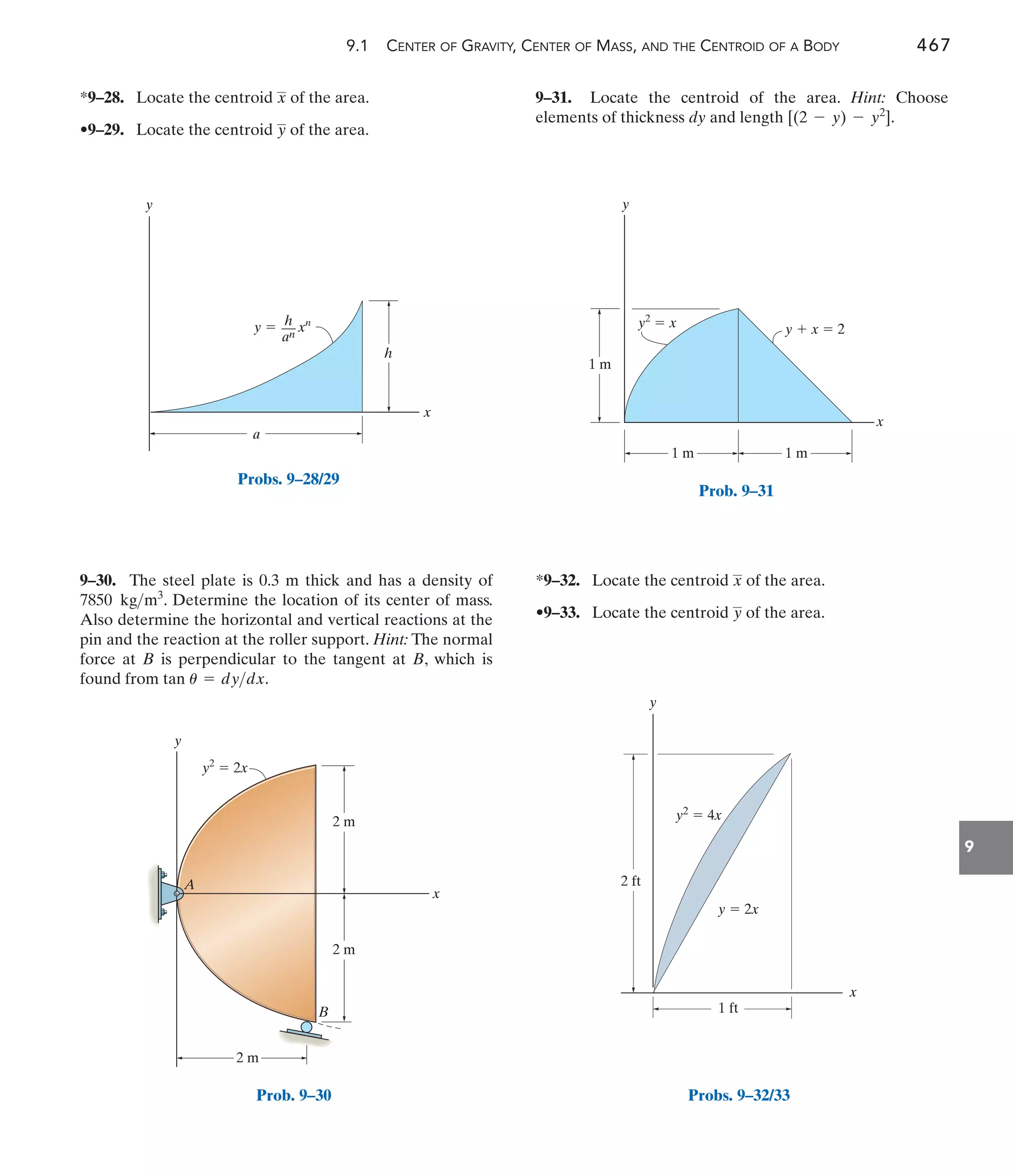 9.1 CENTER OF GRAVITY, CENTER OF MASS, AND THE CENTROID OF A BODY 467
9
9–31. Locate the centroid of the area. Hint: Choose
elements of thickness dy and length .
[(2 - y) - y2
]
9–30. The steel plate is 0.3 m thick and has a density of
. Determine the location of its center of mass.
Also determine the horizontal and vertical reactions at the
pin and the reaction at the roller support. Hint: The normal
force at B is perpendicular to the tangent at B, which is
found from tan .
u = dydx
7850 kgm3
*9–28. Locate the centroid of the area.
•9–29. Locate the centroid of the area.
y
x
*9–32. Locate the centroid of the area.
•9–33. Locate the centroid of the area.
y
x
y
x
h
a
y  xn
h
––
an
Probs. 9–28/29
y
A
B
x
2 m
2 m
2 m
y2
 2x
Prob. 9–30
y
x
1 m
1 m
1 m
y  x  2
y2
 x
Prob. 9–31
y
x
1 ft
y  2x
2 ft
y2
 4x
Probs. 9–32/33
 