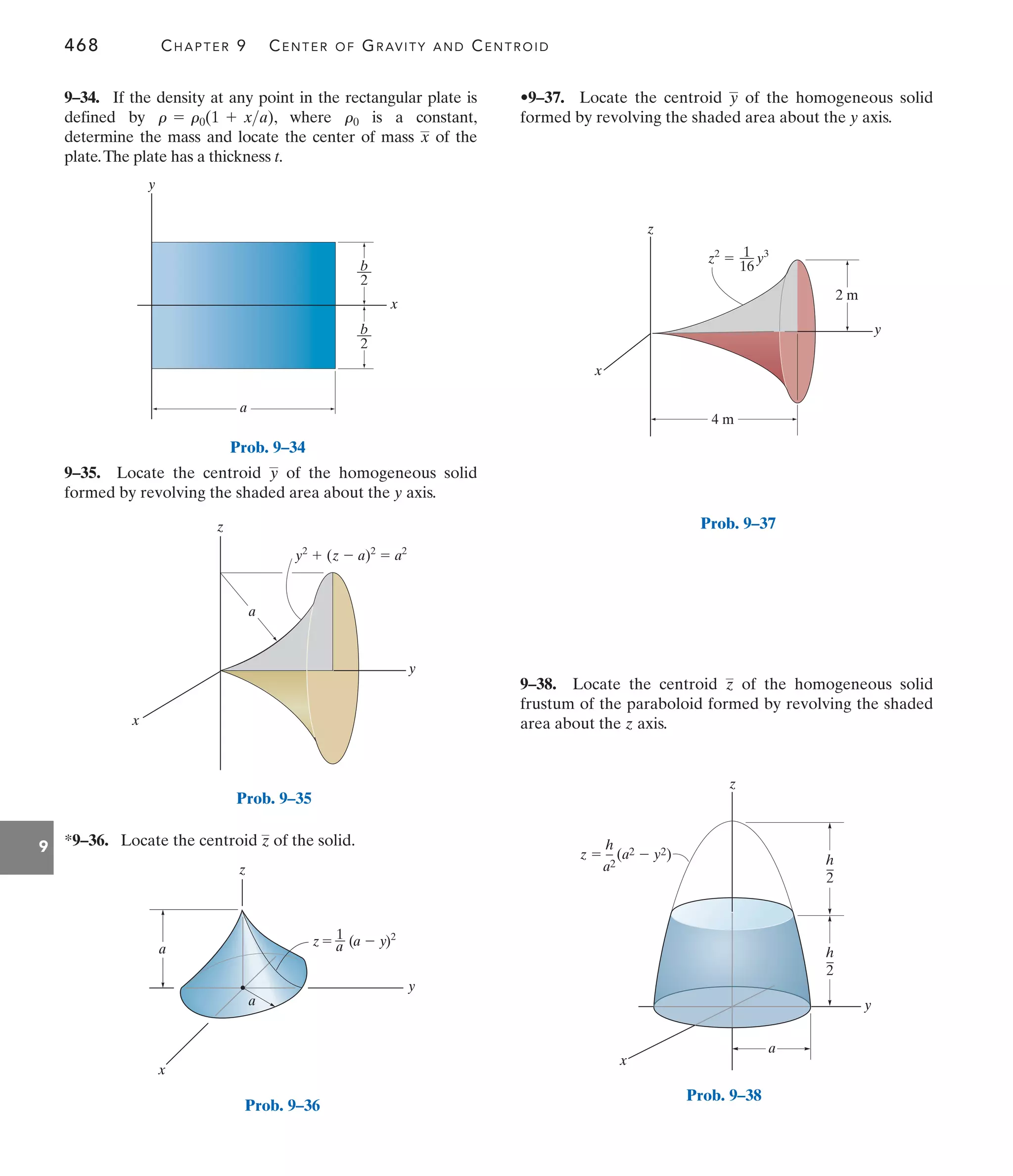 468 CHAPTER 9 CENTER OF GRAVITY AND CENTROID
9
•9–37. Locate the centroid of the homogeneous solid
formed by revolving the shaded area about the y axis.
y
9–35. Locate the centroid of the homogeneous solid
formed by revolving the shaded area about the y axis.
y
9–34. If the density at any point in the rectangular plate is
defined by , where is a constant,
determine the mass and locate the center of mass of the
plate.The plate has a thickness t.
x
r0
r = r0(1 + xa)
9–38. Locate the centroid of the homogeneous solid
frustum of the paraboloid formed by revolving the shaded
area about the z axis.
z
*9–36. Locate the centroid of the solid.
z
y
a
x
b
––
2
b
––
2
y
x
z
y2
 (z  a)2
 a2
a
Prob. 9–35
y
z
x
a
z a
1
a
a  y
( )2
Prob. 9–36
z
y
x
z2
 y3
1
––
16
2 m
4 m
Prob. 9–37
a
z  (a2  y2)
h
–
a2
h
–
2
h
–
2
z
x
y
Prob. 9–38
Prob. 9–34
 