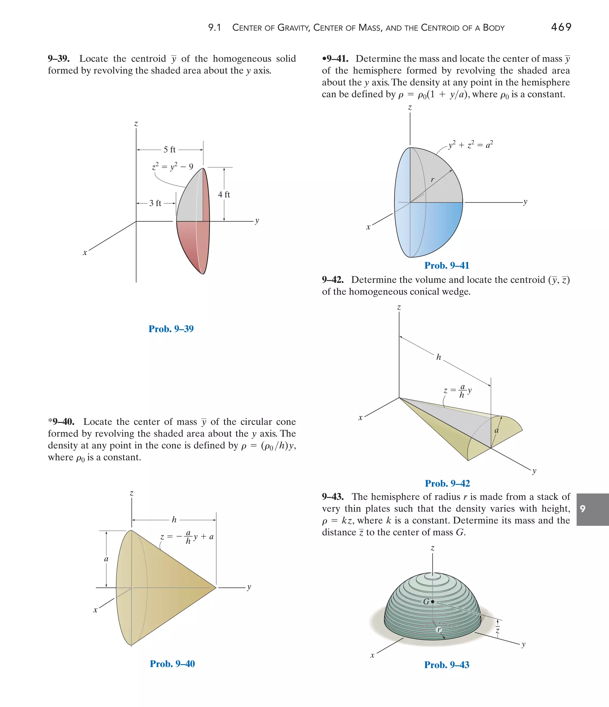 9.1 CENTER OF GRAVITY, CENTER OF MASS, AND THE CENTROID OF A BODY 469
9
•9–41. Determine the mass and locate the center of mass
of the hemisphere formed by revolving the shaded area
about the y axis.The density at any point in the hemisphere
can be defined by , where is a constant.
r0
r = r0(1 + ya)
y
*9–40. Locate the center of mass of the circular cone
formed by revolving the shaded area about the y axis. The
density at any point in the cone is defined by ,
where is a constant.
r0
r = (r0 h)y
y
9–39. Locate the centroid of the homogeneous solid
formed by revolving the shaded area about the y axis.
y
9–42. Determine the volume and locate the centroid
of the homogeneous conical wedge.
(y, z)
y
x
z
z2
 y2
 9
3 ft
5 ft
4 ft
Prob. 9–39
y
x
z
h
a
z   y  a
a
––
h
Prob. 9–40
y
x
z
y2
 z2
 a2
r
Prob. 9–41
z
x
y
a
z  y
a
––
h
h
Prob. 9–42
z
y
z
G
x
_
r
Prob. 9–43
9–43. The hemisphere of radius r is made from a stack of
very thin plates such that the density varies with height,
, where k is a constant. Determine its mass and the
distance to the center of mass G.
z
r = kz
 