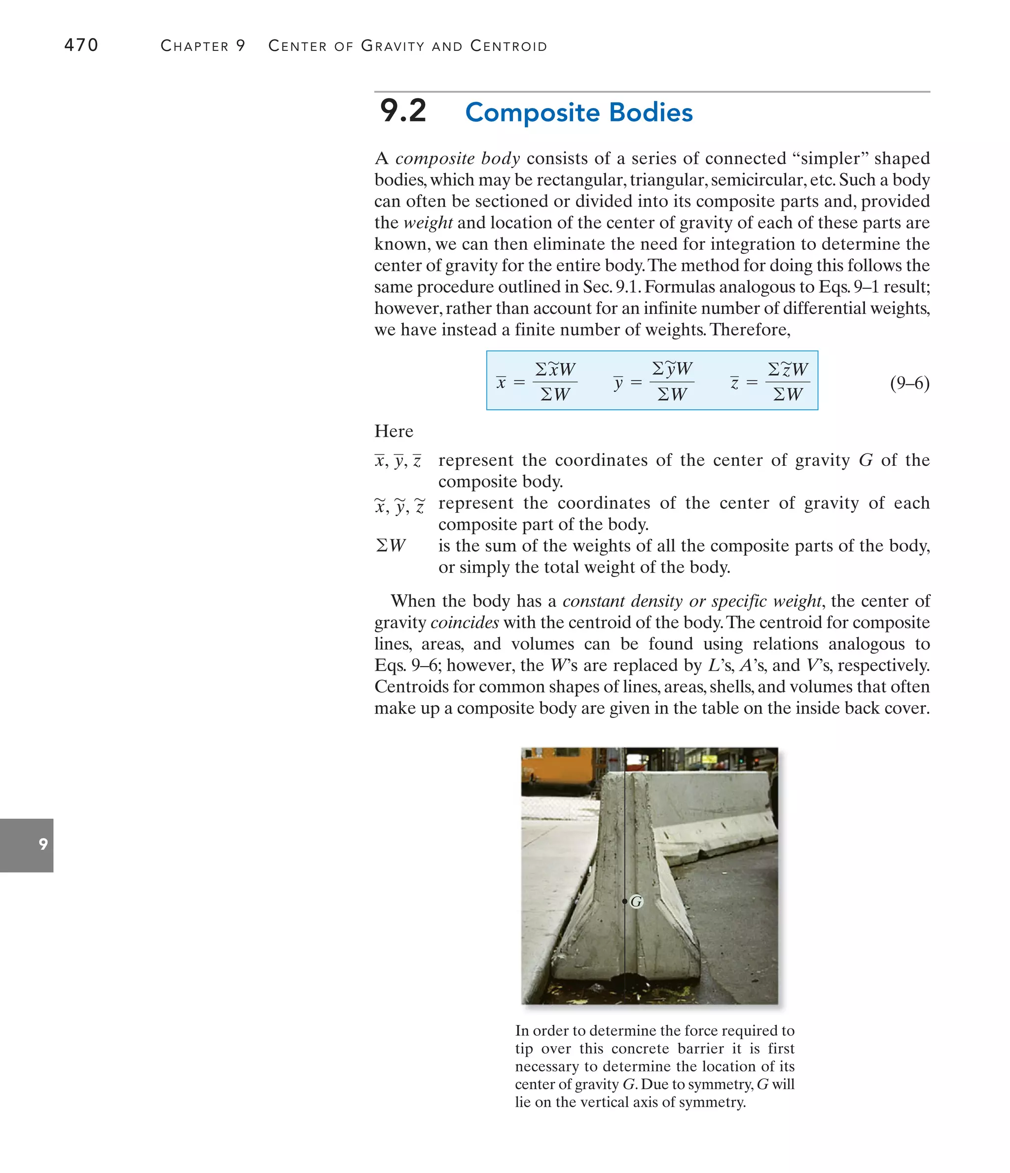 470 CHAPTER 9 CENTER OF GRAVITY AND CENTROID
9
9.2 Composite Bodies
A composite body consists of a series of connected “simpler” shaped
bodies,which may be rectangular,triangular,semicircular,etc.Such a body
can often be sectioned or divided into its composite parts and, provided
the weight and location of the center of gravity of each of these parts are
known, we can then eliminate the need for integration to determine the
center of gravity for the entire body.The method for doing this follows the
same procedure outlined in Sec.9.1.Formulas analogous to Eqs.9–1 result;
however,rather than account for an infinite number of differential weights,
we have instead a finite number of weights.Therefore,
(9–6)
Here
x =
©x
'
W
©W
y =
©y
'
W
©W
z =
©z
'
W
©W
When the body has a constant density or specific weight, the center of
gravity coincides with the centroid of the body.The centroid for composite
lines, areas, and volumes can be found using relations analogous to
Eqs. 9–6; however, the W’s are replaced by L’s, A’s, and V’s, respectively.
Centroids for common shapes of lines, areas, shells, and volumes that often
make up a composite body are given in the table on the inside back cover.
z
y,
x, represent the coordinates of the center of gravity G of the
composite body.
z
'
y
'
,
x
'
, represent the coordinates of the center of gravity of each
composite part of the body.
©W is the sum of the weights of all the composite parts of the body,
or simply the total weight of the body.
G
In order to determine the force required to
tip over this concrete barrier it is first
necessary to determine the location of its
center of gravity G.Due to symmetry,G will
lie on the vertical axis of symmetry.
 
