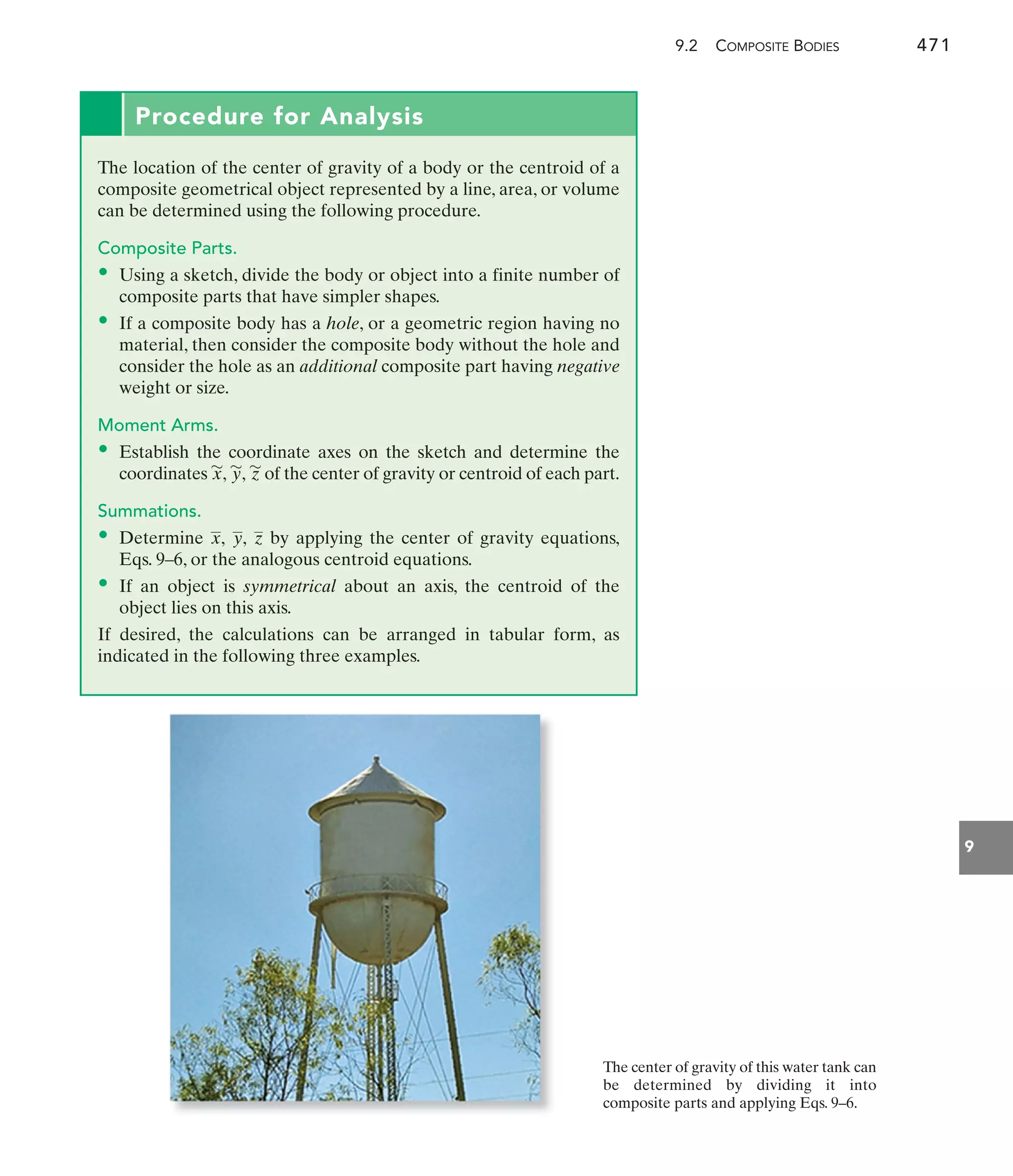 9.2 COMPOSITE BODIES 471
9
Procedure for Analysis
The location of the center of gravity of a body or the centroid of a
composite geometrical object represented by a line, area, or volume
can be determined using the following procedure.
Composite Parts.
• Using a sketch, divide the body or object into a finite number of
composite parts that have simpler shapes.
• If a composite body has a hole, or a geometric region having no
material, then consider the composite body without the hole and
consider the hole as an additional composite part having negative
weight or size.
Moment Arms.
• Establish the coordinate axes on the sketch and determine the
coordinates of the center of gravity or centroid of each part.
Summations.
• Determine by applying the center of gravity equations,
Eqs. 9–6, or the analogous centroid equations.
• If an object is symmetrical about an axis, the centroid of the
object lies on this axis.
If desired, the calculations can be arranged in tabular form, as
indicated in the following three examples.
z
y,
x,
z
'
y
'
,
x
'
,
The center of gravity of this water tank can
be determined by dividing it into
composite parts and applying Eqs. 9–6.
 