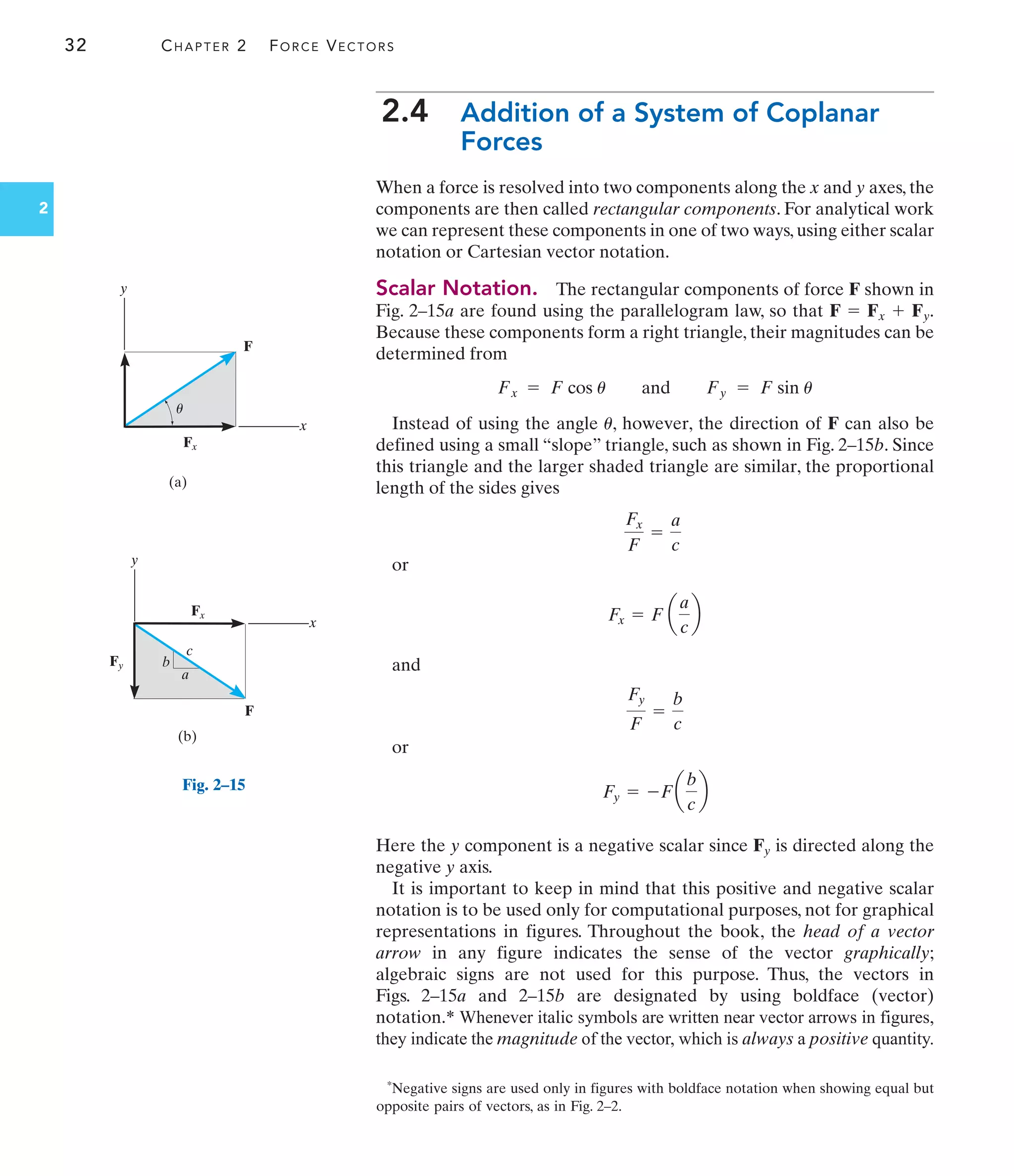 32 CHAPTER 2 FORCE VECTORS
2
2.4 Addition of a System of Coplanar
Forces
When a force is resolved into two components along the x and y axes, the
components are then called rectangular components. For analytical work
we can represent these components in one of two ways, using either scalar
notation or Cartesian vector notation.
Scalar Notation. The rectangular components of force F shown in
Fig. 2–15a are found using the parallelogram law, so that .
Because these components form a right triangle, their magnitudes can be
determined from
Instead of using the angle , however, the direction of F can also be
defined using a small “slope” triangle, such as shown in Fig. 2–15b. Since
this triangle and the larger shaded triangle are similar, the proportional
length of the sides gives
or
and
or
Here the y component is a negative scalar since Fy is directed along the
negative y axis.
It is important to keep in mind that this positive and negative scalar
notation is to be used only for computational purposes, not for graphical
representations in figures. Throughout the book, the head of a vector
arrow in any figure indicates the sense of the vector graphically;
algebraic signs are not used for this purpose. Thus, the vectors in
Figs. 2–15a and 2–15b are designated by using boldface (vector)
notation.* Whenever italic symbols are written near vector arrows in figures,
they indicate the magnitude of the vector, which is always a positive quantity.
Fy = -Fa
b
c
b
Fy
F
=
b
c
Fx = F a
a
c
b
Fx
F
=
a
c
u
Fx = F cos u and Fy = F sin u
F = Fx + Fy
(a)
F
y
x
Fx
u
Fy
Fx
(b)
F
y
x
a
b
c
Fig. 2–15
*Negative signs are used only in figures with boldface notation when showing equal but
opposite pairs of vectors, as in Fig. 2–2.
 