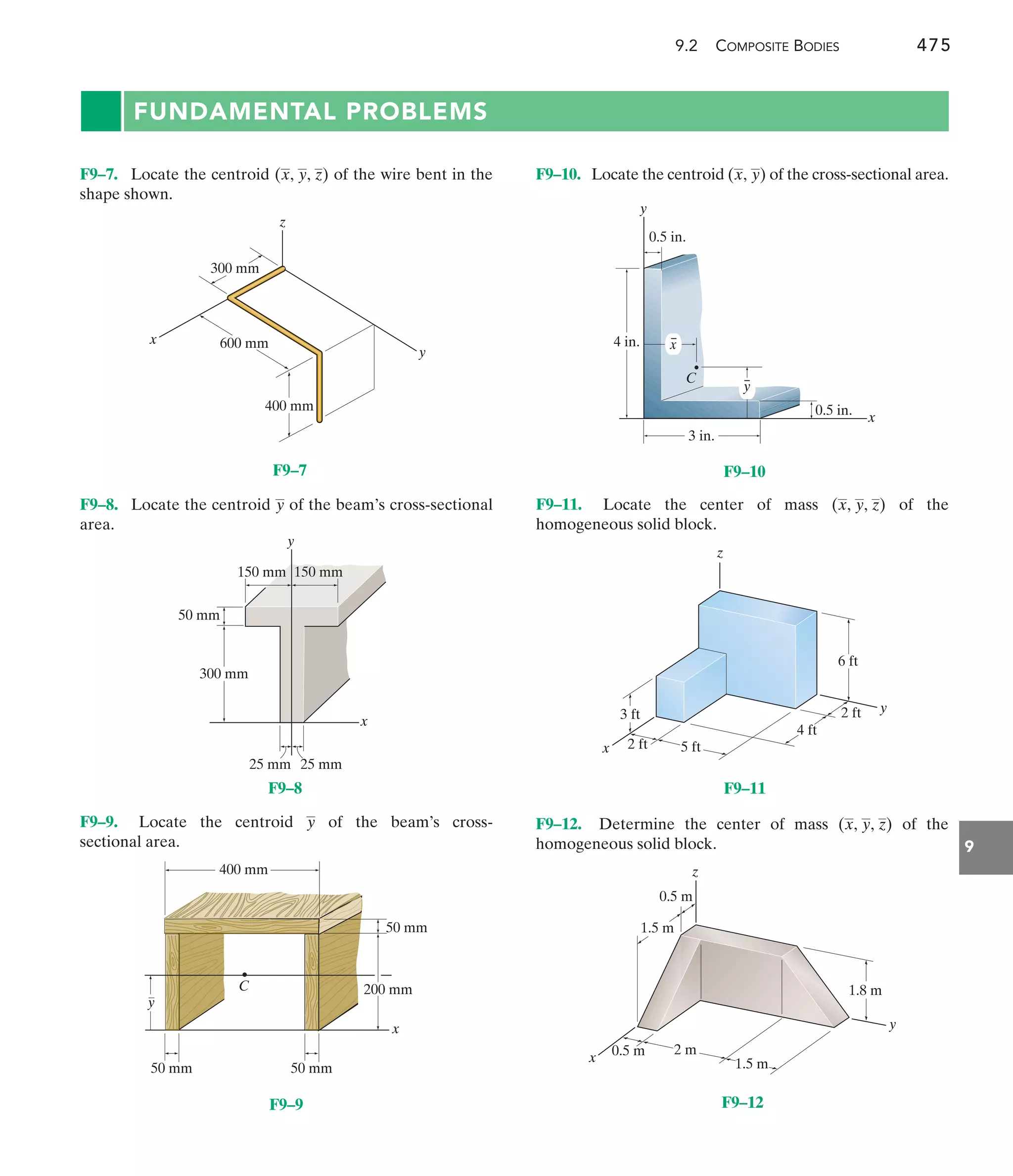 9.2 COMPOSITE BODIES 475
9
FUNDAMENTAL PROBLEMS
F9–10. Locate the centroid of the cross-sectional area.
(x, y)
F9–8. Locate the centroid of the beam’s cross-sectional
area.
y
F9–7. Locate the centroid of the wire bent in the
shape shown.
(x, y, z)
F9–11. Locate the center of mass of the
homogeneous solid block.
(x, y, z)
x
z
400 mm
600 mm
300 mm
y
F9–7
y
x
25 mm
50 mm
300 mm
25 mm
150 mm 150 mm
F9–8
y
x
400 mm
50 mm 50 mm
C 200 mm
50 mm
F9–9
x
y
4 in.
3 in.
C
y
0.5 in.
0.5 in.
x
F9–10
y
x
z
6 ft
2 ft
4 ft
5 ft
2 ft
3 ft
F9–11
y
x
z
1.8 m
1.5 m
1.5 m
0.5 m
0.5 m 2 m
F9–12
F9–9. Locate the centroid of the beam’s cross-
sectional area.
y F9–12. Determine the center of mass of the
homogeneous solid block.
(x, y, z)
 