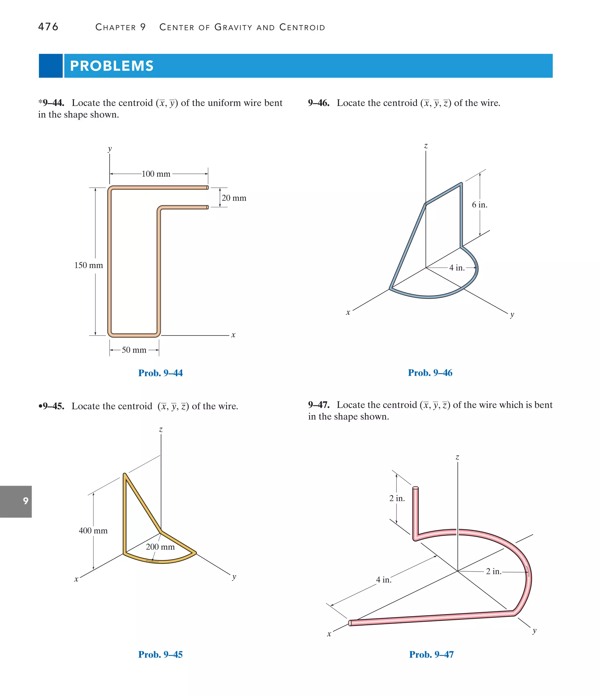 476 CHAPTER 9 CENTER OF GRAVITY AND CENTROID
9
x
y
50 mm
150 mm
100 mm
20 mm
Prob. 9–44
x
z
400 mm
200 mm
y
Prob. 9–45
z
6 in.
4 in.
y
x
Prob. 9–46
x y
z
4 in.
2 in.
2 in.
Prob. 9–47
PROBLEMS
9–46. Locate the centroid ( , , ) of the wire.
z
y
x
•9–45. Locate the centroid of the wire.
(x, y, z)
*9–44. Locate the centroid ( , ) of the uniform wire bent
in the shape shown.
y
x
9–47. Locate the centroid ( , , ) of the wire which is bent
in the shape shown.
z
y
x
 