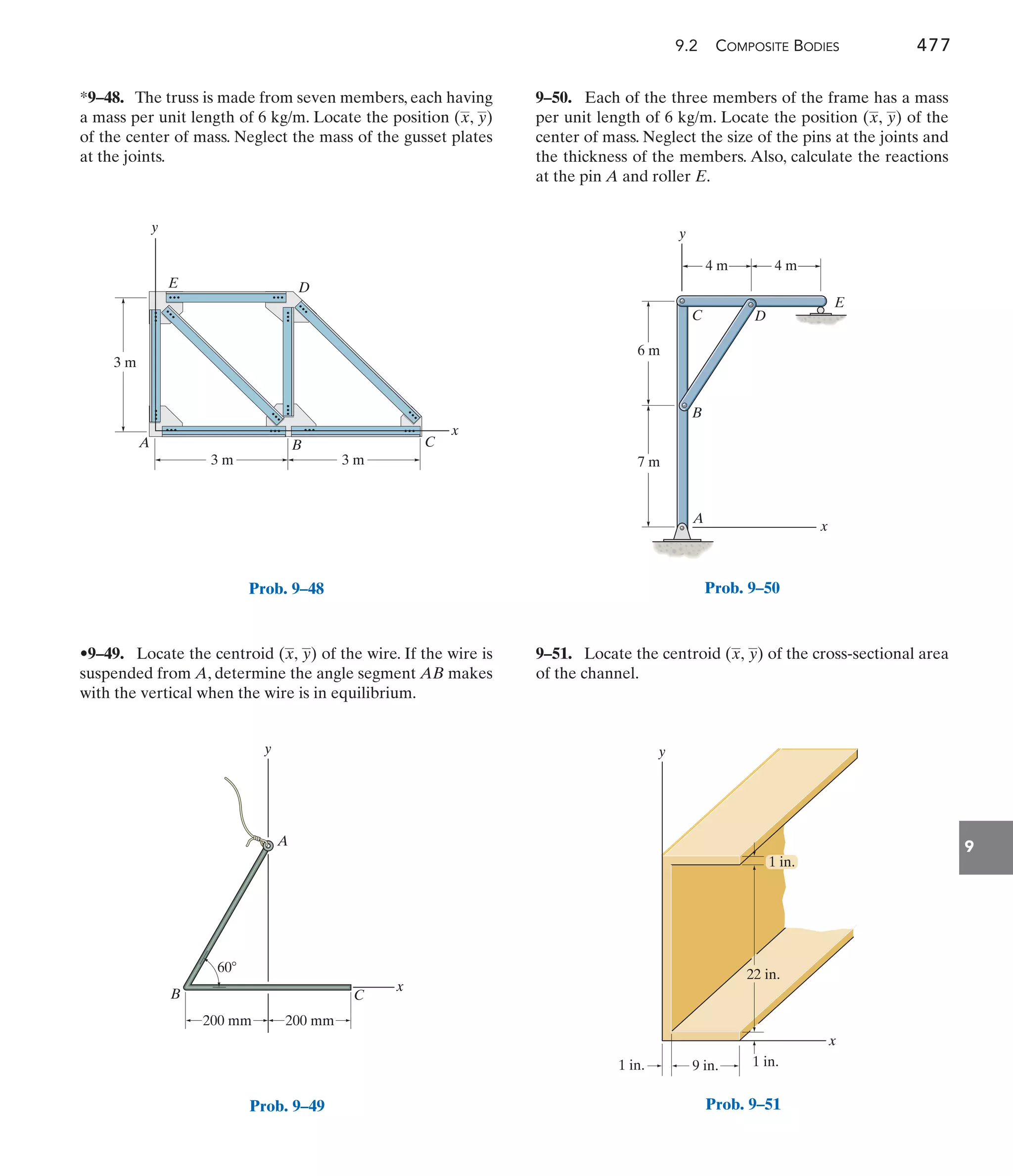 9.2 COMPOSITE BODIES 477
9
3 m
3 m
C
D
B
A
E
y
x
3 m
Prob. 9–48
9–50. Each of the three members of the frame has a mass
per unit length of 6 kg/m. Locate the position ( , ) of the
center of mass. Neglect the size of the pins at the joints and
the thickness of the members. Also, calculate the reactions
at the pin A and roller E.
y
x
•9–49. Locate the centroid of the wire. If the wire is
suspended from A, determine the angle segment AB makes
with the vertical when the wire is in equilibrium.
(x, y)
*9–48. The truss is made from seven members, each having
a mass per unit length of 6 kg/m. Locate the position ( , )
of the center of mass. Neglect the mass of the gusset plates
at the joints.
y
x
9–51. Locate the centroid of the cross-sectional area
of the channel.
(x, y)
y
x
A
C
B
200 mm
200 mm
60
Prob. 9–49
y
x
A
B
C D
E
4 m
6 m
7 m
4 m
Prob. 9–50
x
y
9 in.
1 in. 1 in.
22 in.
1 in.
Prob. 9–51
 
