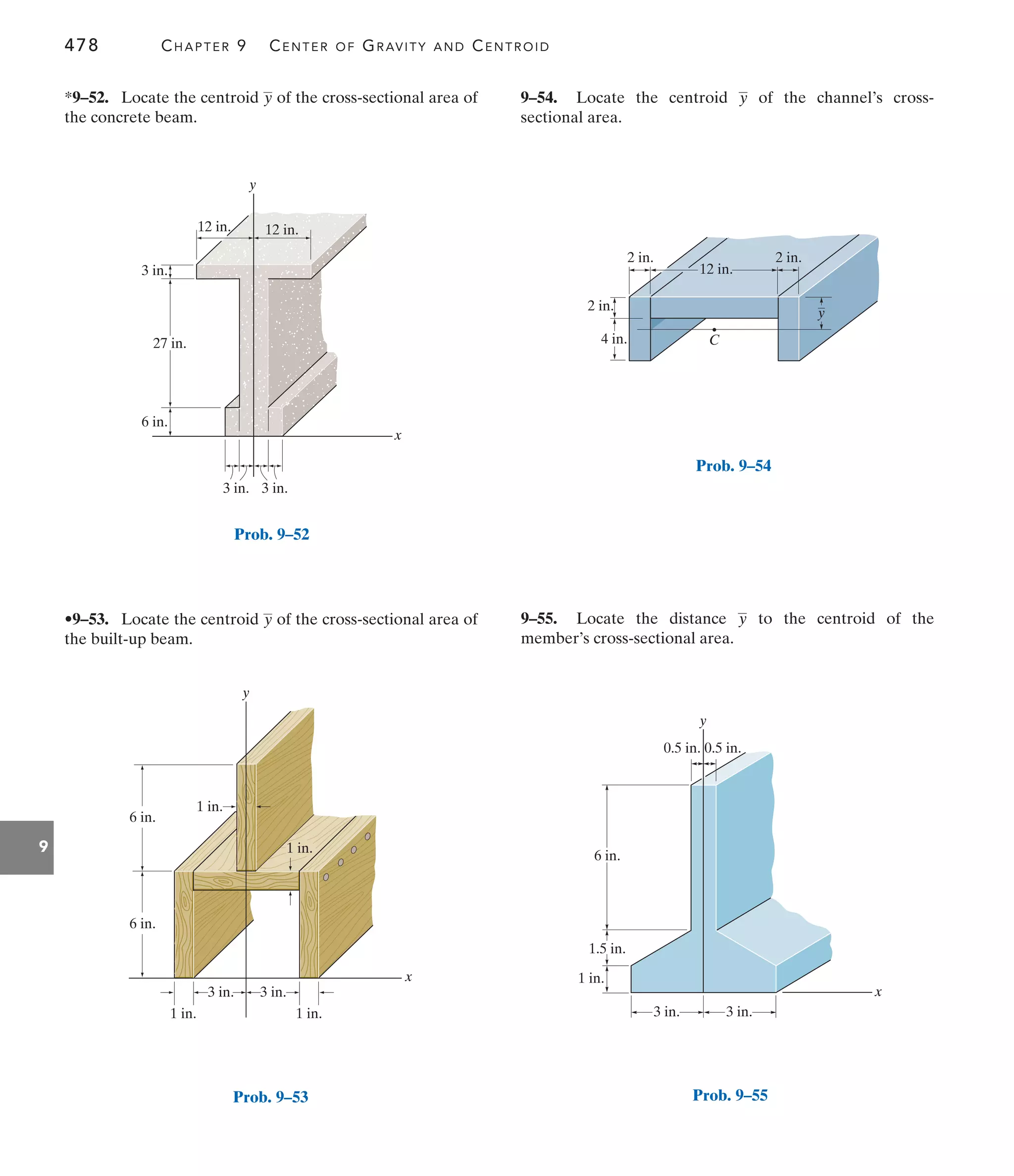 478 CHAPTER 9 CENTER OF GRAVITY AND CENTROID
9
x
y
3 in.
6 in.
3 in.
27 in.
3 in.
12 in. 12 in.
Prob. 9–52
9–54. Locate the centroid of the channel’s cross-
sectional area.
y
•9–53. Locate the centroid of the cross-sectional area of
the built-up beam.
y
*9–52. Locate the centroid of the cross-sectional area of
the concrete beam.
y
9–55. Locate the distance to the centroid of the
member’s cross-sectional area.
y
y
x
6 in.
1 in.
1 in.
1 in.
1 in.
3 in.
3 in.
6 in.
Prob. 9–53
2 in.
4 in.
2 in.
12 in.
2 in.
C
y
Prob. 9–54
x
y
0.5 in.
6 in.
0.5 in.
1.5 in.
1 in.
3 in. 3 in.
Prob. 9–55
 