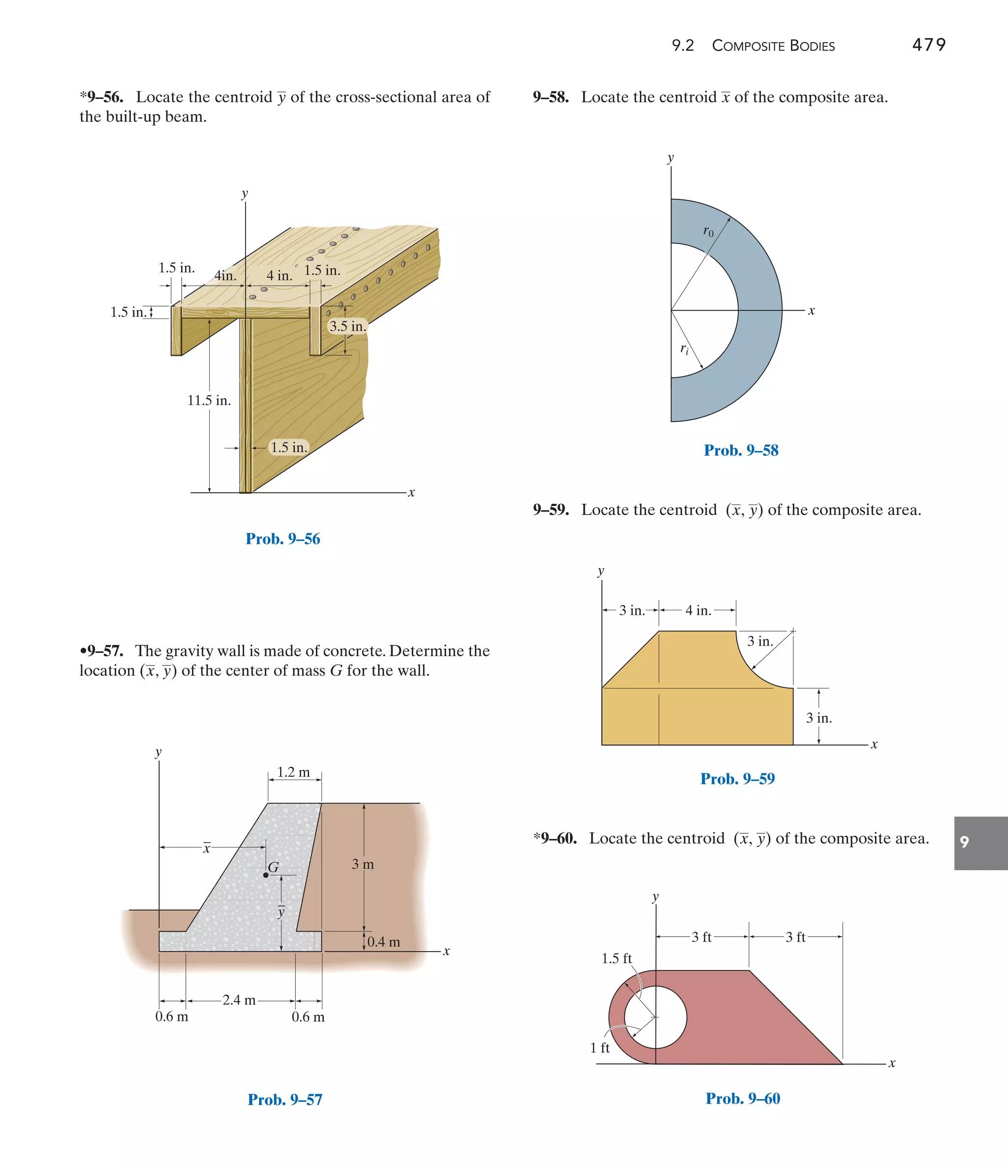 9.2 COMPOSITE BODIES 479
9
9–58. Locate the centroid of the composite area.
x
•9–57. The gravity wall is made of concrete. Determine the
location ( , ) of the center of mass G for the wall.
y
x
*9–56. Locate the centroid of the cross-sectional area of
the built-up beam.
y
9–59. Locate the centroid of the composite area.
(x, y)
y
x
1.5 in.
1.5 in.
11.5 in.
1.5 in.
3.5 in.
4in. 1.5 in.
4 in.
Prob. 9–56
x
y
4 in.
3 in.
3 in.
3 in.
Prob. 9–59
3 ft
3 ft
1.5 ft
1 ft
y
x
Prob. 9–60
y
1.2 m
x
_
x
_
y
0.6 m 0.6 m
2.4 m
3 m
G
0.4 m
Prob. 9–57
x
y
ri
r0
Prob. 9–58
*9–60. Locate the centroid of the composite area.
(x, y)
 